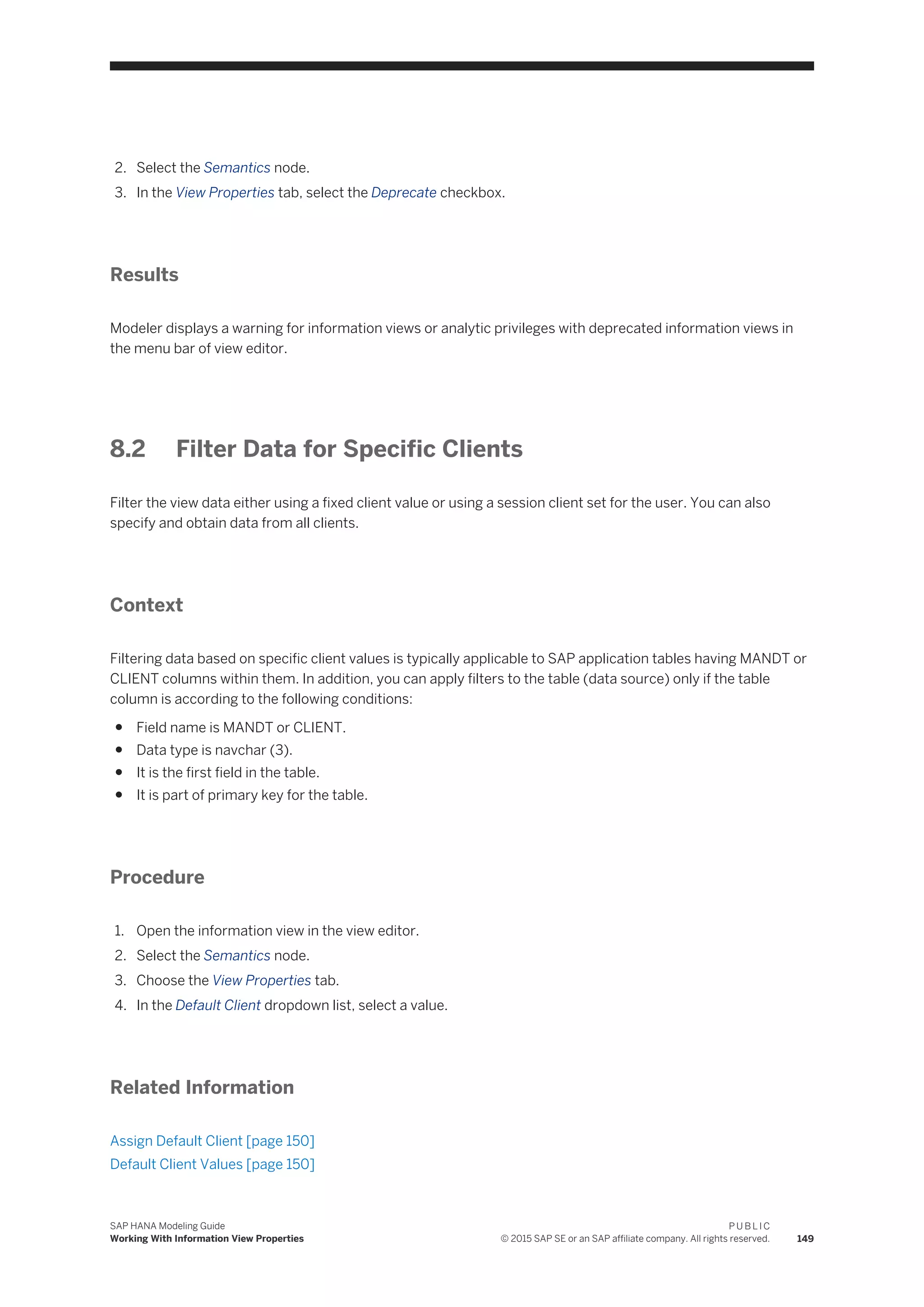 2. Select the Semantics node.
3. In the View Properties tab, select the Deprecate checkbox.
Results
Modeler displays a warning for information views or analytic privileges with deprecated information views in
the menu bar of view editor.
8.2 Filter Data for Specific Clients
Filter the view data either using a fixed client value or using a session client set for the user. You can also
specify and obtain data from all clients.
Context
Filtering data based on specific client values is typically applicable to SAP application tables having MANDT or
CLIENT columns within them. In addition, you can apply filters to the table (data source) only if the table
column is according to the following conditions:
● Field name is MANDT or CLIENT.
● Data type is navchar (3).
● It is the first field in the table.
● It is part of primary key for the table.
Procedure
1. Open the information view in the view editor.
2. Select the Semantics node.
3. Choose the View Properties tab.
4. In the Default Client dropdown list, select a value.
Related Information
Assign Default Client [page 150]
Default Client Values [page 150]
SAP HANA Modeling Guide
Working With Information View Properties
P U B L I C
© 2015 SAP SE or an SAP affiliate company. All rights reserved. 149
 