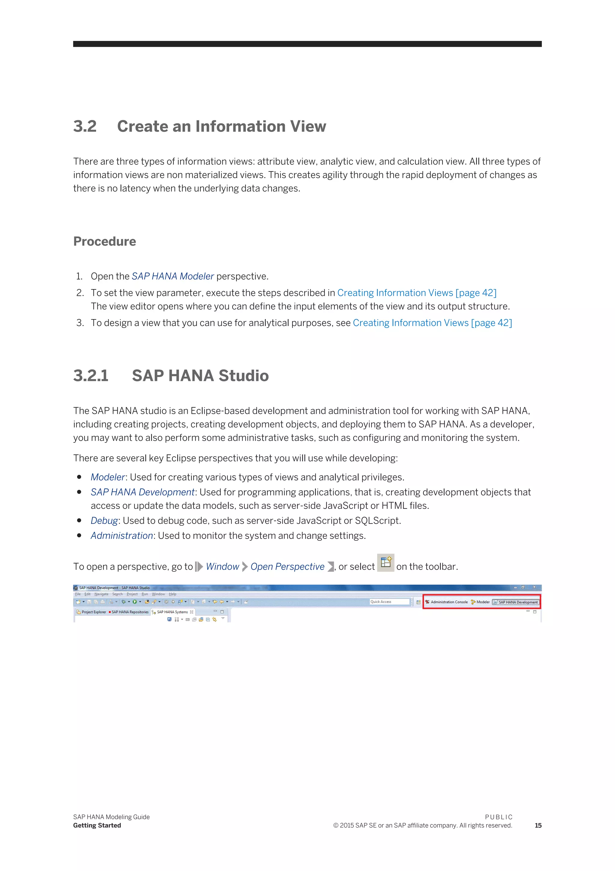 3.2 Create an Information View
There are three types of information views: attribute view, analytic view, and calculation view. All three types of
information views are non materialized views. This creates agility through the rapid deployment of changes as
there is no latency when the underlying data changes.
Procedure
1. Open the SAP HANA Modeler perspective.
2. To set the view parameter, execute the steps described in Creating Information Views [page 42]
The view editor opens where you can define the input elements of the view and its output structure.
3. To design a view that you can use for analytical purposes, see Creating Information Views [page 42]
3.2.1 SAP HANA Studio
The SAP HANA studio is an Eclipse-based development and administration tool for working with SAP HANA,
including creating projects, creating development objects, and deploying them to SAP HANA. As a developer,
you may want to also perform some administrative tasks, such as configuring and monitoring the system.
There are several key Eclipse perspectives that you will use while developing:
● Modeler: Used for creating various types of views and analytical privileges.
● SAP HANA Development: Used for programming applications, that is, creating development objects that
access or update the data models, such as server-side JavaScript or HTML files.
● Debug: Used to debug code, such as server-side JavaScript or SQLScript.
● Administration: Used to monitor the system and change settings.
To open a perspective, go to Window Open Perspective , or select on the toolbar.
SAP HANA Modeling Guide
Getting Started
P U B L I C
© 2015 SAP SE or an SAP affiliate company. All rights reserved. 15
 