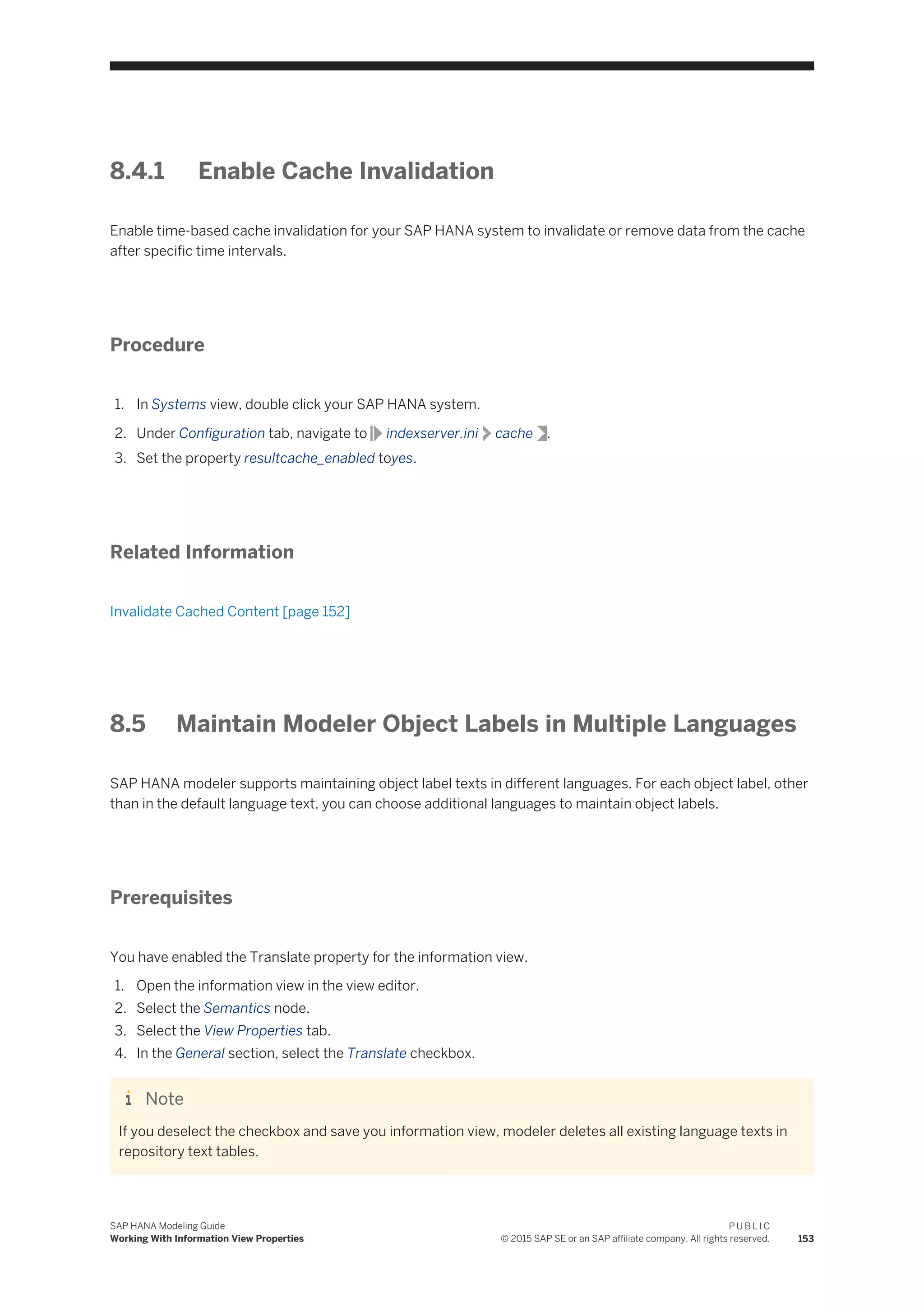 8.4.1 Enable Cache Invalidation
Enable time-based cache invalidation for your SAP HANA system to invalidate or remove data from the cache
after specific time intervals.
Procedure
1. In Systems view, double click your SAP HANA system.
2. Under Configuration tab, navigate to indexserver.ini cache .
3. Set the property resultcache_enabled toyes.
Related Information
Invalidate Cached Content [page 152]
8.5 Maintain Modeler Object Labels in Multiple Languages
SAP HANA modeler supports maintaining object label texts in different languages. For each object label, other
than in the default language text, you can choose additional languages to maintain object labels.
Prerequisites
You have enabled the Translate property for the information view.
1. Open the information view in the view editor.
2. Select the Semantics node.
3. Select the View Properties tab.
4. In the General section, select the Translate checkbox.
Note
If you deselect the checkbox and save you information view, modeler deletes all existing language texts in
repository text tables.
SAP HANA Modeling Guide
Working With Information View Properties
P U B L I C
© 2015 SAP SE or an SAP affiliate company. All rights reserved. 153
 