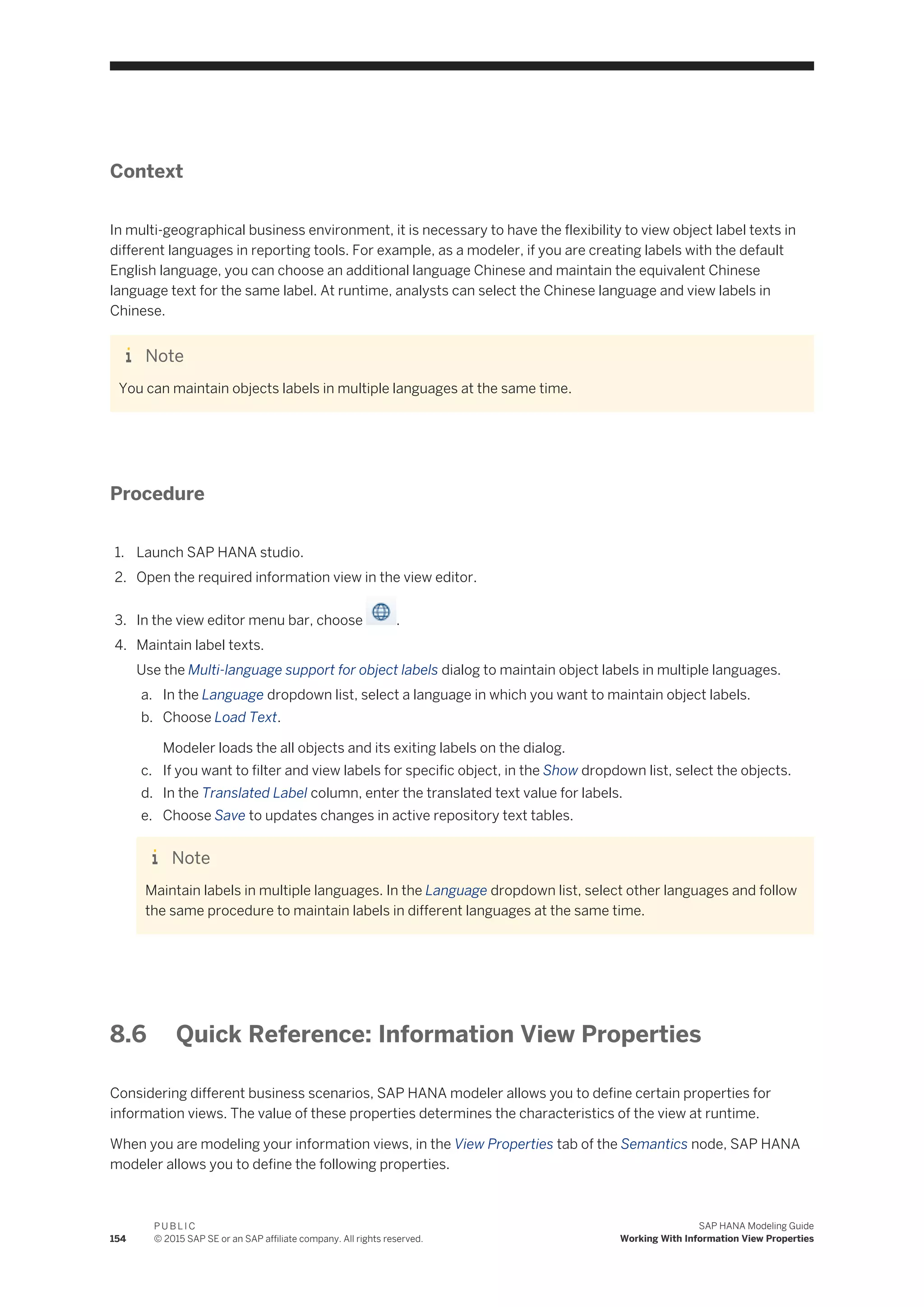 Context
In multi-geographical business environment, it is necessary to have the flexibility to view object label texts in
different languages in reporting tools. For example, as a modeler, if you are creating labels with the default
English language, you can choose an additional language Chinese and maintain the equivalent Chinese
language text for the same label. At runtime, analysts can select the Chinese language and view labels in
Chinese.
Note
You can maintain objects labels in multiple languages at the same time.
Procedure
1. Launch SAP HANA studio.
2. Open the required information view in the view editor.
3. In the view editor menu bar, choose .
4. Maintain label texts.
Use the Multi-language support for object labels dialog to maintain object labels in multiple languages.
a. In the Language dropdown list, select a language in which you want to maintain object labels.
b. Choose Load Text.
Modeler loads the all objects and its exiting labels on the dialog.
c. If you want to filter and view labels for specific object, in the Show dropdown list, select the objects.
d. In the Translated Label column, enter the translated text value for labels.
e. Choose Save to updates changes in active repository text tables.
Note
Maintain labels in multiple languages. In the Language dropdown list, select other languages and follow
the same procedure to maintain labels in different languages at the same time.
8.6 Quick Reference: Information View Properties
Considering different business scenarios, SAP HANA modeler allows you to define certain properties for
information views. The value of these properties determines the characteristics of the view at runtime.
When you are modeling your information views, in the View Properties tab of the Semantics node, SAP HANA
modeler allows you to define the following properties.
154
P U B L I C
© 2015 SAP SE or an SAP affiliate company. All rights reserved.
SAP HANA Modeling Guide
Working With Information View Properties
 