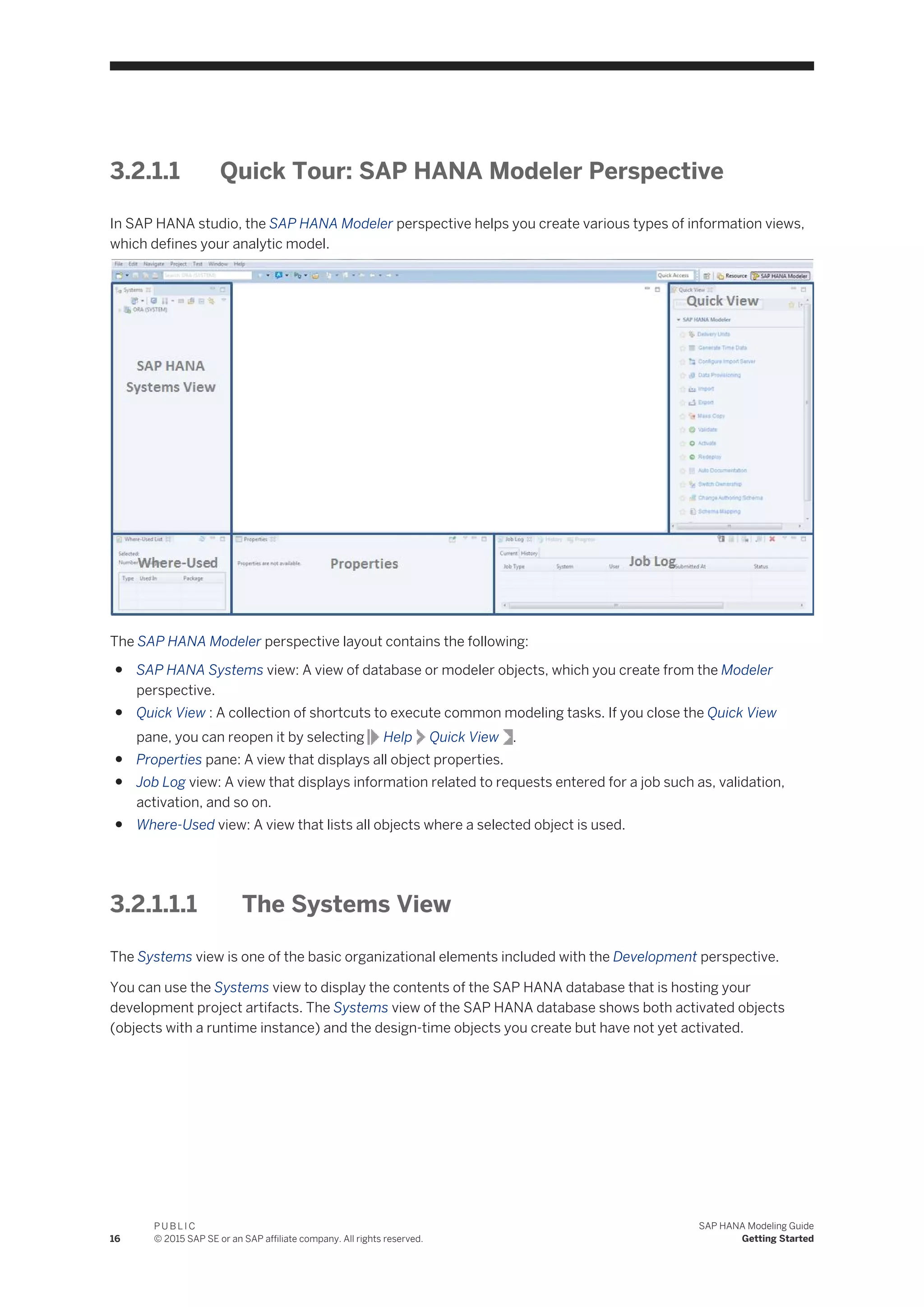 3.2.1.1 Quick Tour: SAP HANA Modeler Perspective
In SAP HANA studio, the SAP HANA Modeler perspective helps you create various types of information views,
which defines your analytic model.
The SAP HANA Modeler perspective layout contains the following:
● SAP HANA Systems view: A view of database or modeler objects, which you create from the Modeler
perspective.
● Quick View : A collection of shortcuts to execute common modeling tasks. If you close the Quick View
pane, you can reopen it by selecting Help Quick View .
● Properties pane: A view that displays all object properties.
● Job Log view: A view that displays information related to requests entered for a job such as, validation,
activation, and so on.
● Where-Used view: A view that lists all objects where a selected object is used.
3.2.1.1.1 The Systems View
The Systems view is one of the basic organizational elements included with the Development perspective.
You can use the Systems view to display the contents of the SAP HANA database that is hosting your
development project artifacts. The Systems view of the SAP HANA database shows both activated objects
(objects with a runtime instance) and the design-time objects you create but have not yet activated.
16
P U B L I C
© 2015 SAP SE or an SAP affiliate company. All rights reserved.
SAP HANA Modeling Guide
Getting Started
 