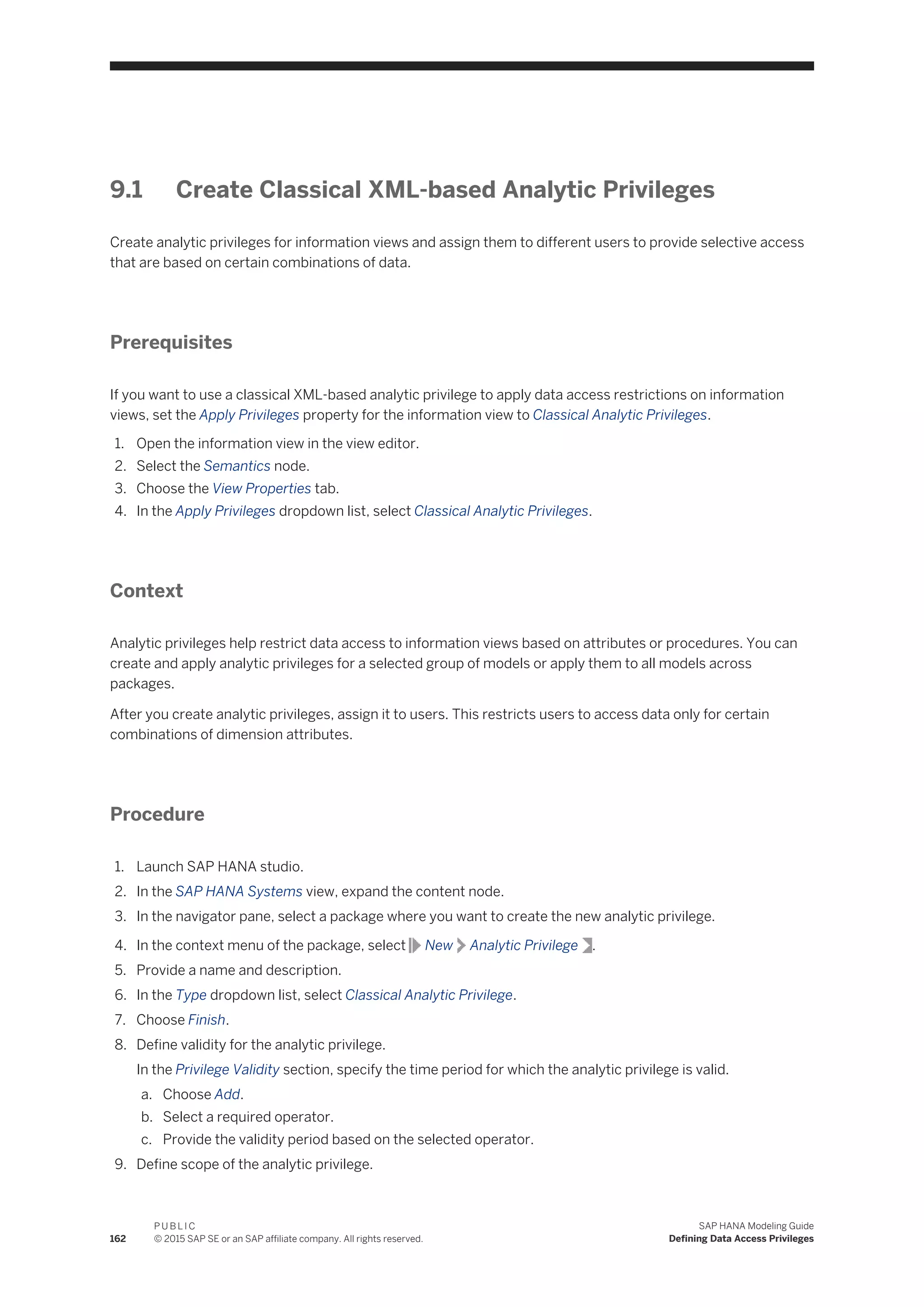 9.1 Create Classical XML-based Analytic Privileges
Create analytic privileges for information views and assign them to different users to provide selective access
that are based on certain combinations of data.
Prerequisites
If you want to use a classical XML-based analytic privilege to apply data access restrictions on information
views, set the Apply Privileges property for the information view to Classical Analytic Privileges.
1. Open the information view in the view editor.
2. Select the Semantics node.
3. Choose the View Properties tab.
4. In the Apply Privileges dropdown list, select Classical Analytic Privileges.
Context
Analytic privileges help restrict data access to information views based on attributes or procedures. You can
create and apply analytic privileges for a selected group of models or apply them to all models across
packages.
After you create analytic privileges, assign it to users. This restricts users to access data only for certain
combinations of dimension attributes.
Procedure
1. Launch SAP HANA studio.
2. In the SAP HANA Systems view, expand the content node.
3. In the navigator pane, select a package where you want to create the new analytic privilege.
4. In the context menu of the package, select New Analytic Privilege .
5. Provide a name and description.
6. In the Type dropdown list, select Classical Analytic Privilege.
7. Choose Finish.
8. Define validity for the analytic privilege.
In the Privilege Validity section, specify the time period for which the analytic privilege is valid.
a. Choose Add.
b. Select a required operator.
c. Provide the validity period based on the selected operator.
9. Define scope of the analytic privilege.
162
P U B L I C
© 2015 SAP SE or an SAP affiliate company. All rights reserved.
SAP HANA Modeling Guide
Defining Data Access Privileges
 