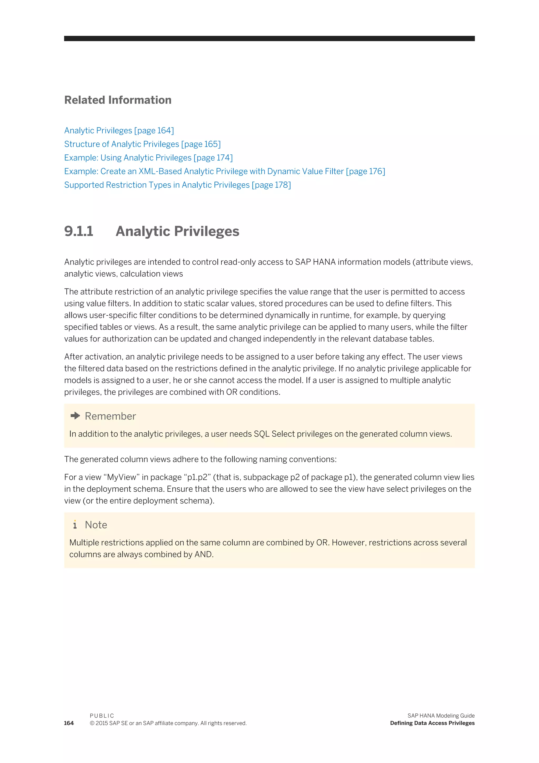 Related Information
Analytic Privileges [page 164]
Structure of Analytic Privileges [page 165]
Example: Using Analytic Privileges [page 174]
Example: Create an XML-Based Analytic Privilege with Dynamic Value Filter [page 176]
Supported Restriction Types in Analytic Privileges [page 178]
9.1.1 Analytic Privileges
Analytic privileges are intended to control read-only access to SAP HANA information models (attribute views,
analytic views, calculation views
The attribute restriction of an analytic privilege specifies the value range that the user is permitted to access
using value filters. In addition to static scalar values, stored procedures can be used to define filters. This
allows user-specific filter conditions to be determined dynamically in runtime, for example, by querying
specified tables or views. As a result, the same analytic privilege can be applied to many users, while the filter
values for authorization can be updated and changed independently in the relevant database tables.
After activation, an analytic privilege needs to be assigned to a user before taking any effect. The user views
the filtered data based on the restrictions defined in the analytic privilege. If no analytic privilege applicable for
models is assigned to a user, he or she cannot access the model. If a user is assigned to multiple analytic
privileges, the privileges are combined with OR conditions.
Remember
In addition to the analytic privileges, a user needs SQL Select privileges on the generated column views.
The generated column views adhere to the following naming conventions:
For a view “MyView” in package “p1.p2” (that is, subpackage p2 of package p1), the generated column view lies
in the deployment schema. Ensure that the users who are allowed to see the view have select privileges on the
view (or the entire deployment schema).
Note
Multiple restrictions applied on the same column are combined by OR. However, restrictions across several
columns are always combined by AND.
164
P U B L I C
© 2015 SAP SE or an SAP affiliate company. All rights reserved.
SAP HANA Modeling Guide
Defining Data Access Privileges
 