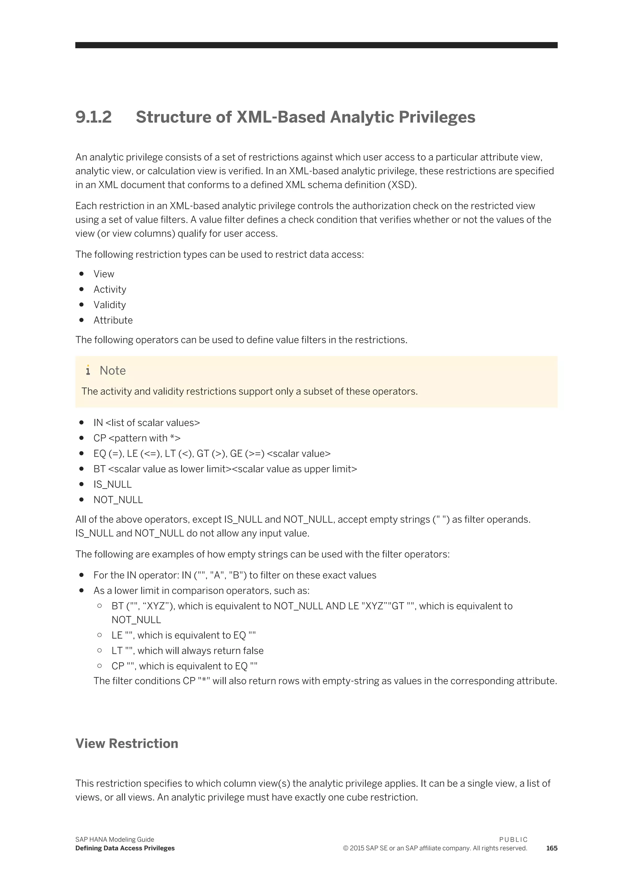 9.1.2 Structure of XML-Based Analytic Privileges
An analytic privilege consists of a set of restrictions against which user access to a particular attribute view,
analytic view, or calculation view is verified. In an XML-based analytic privilege, these restrictions are specified
in an XML document that conforms to a defined XML schema definition (XSD).
Each restriction in an XML-based analytic privilege controls the authorization check on the restricted view
using a set of value filters. A value filter defines a check condition that verifies whether or not the values of the
view (or view columns) qualify for user access.
The following restriction types can be used to restrict data access:
● View
● Activity
● Validity
● Attribute
The following operators can be used to define value filters in the restrictions.
Note
The activity and validity restrictions support only a subset of these operators.
● IN <list of scalar values>
● CP <pattern with *>
● EQ (=), LE (<=), LT (<), GT (>), GE (>=) <scalar value>
● BT <scalar value as lower limit><scalar value as upper limit>
● IS_NULL
● NOT_NULL
All of the above operators, except IS_NULL and NOT_NULL, accept empty strings (" ") as filter operands.
IS_NULL and NOT_NULL do not allow any input value.
The following are examples of how empty strings can be used with the filter operators:
● For the IN operator: IN ("", "A", "B") to filter on these exact values
● As a lower limit in comparison operators, such as:
○ BT ("", “XYZ”), which is equivalent to NOT_NULL AND LE "XYZ”"GT "", which is equivalent to
NOT_NULL
○ LE "", which is equivalent to EQ ""
○ LT "", which will always return false
○ CP "", which is equivalent to EQ ""
The filter conditions CP "*" will also return rows with empty-string as values in the corresponding attribute.
View Restriction
This restriction specifies to which column view(s) the analytic privilege applies. It can be a single view, a list of
views, or all views. An analytic privilege must have exactly one cube restriction.
SAP HANA Modeling Guide
Defining Data Access Privileges
P U B L I C
© 2015 SAP SE or an SAP affiliate company. All rights reserved. 165
 