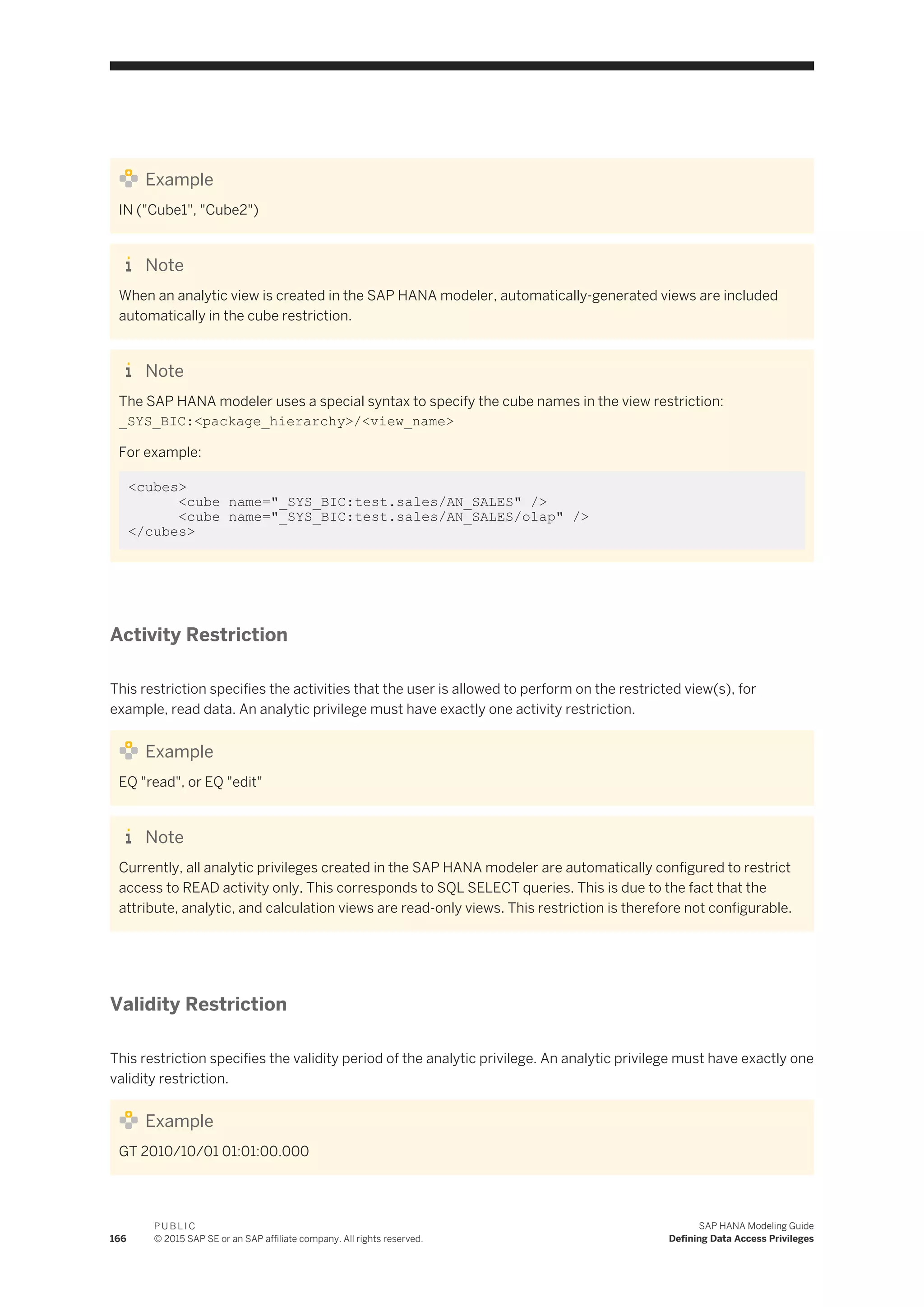 Example
IN ("Cube1", "Cube2")
Note
When an analytic view is created in the SAP HANA modeler, automatically-generated views are included
automatically in the cube restriction.
Note
The SAP HANA modeler uses a special syntax to specify the cube names in the view restriction:
_SYS_BIC:<package_hierarchy>/<view_name>
For example:
<cubes>
<cube name="_SYS_BIC:test.sales/AN_SALES" />
<cube name="_SYS_BIC:test.sales/AN_SALES/olap" />
</cubes>
Activity Restriction
This restriction specifies the activities that the user is allowed to perform on the restricted view(s), for
example, read data. An analytic privilege must have exactly one activity restriction.
Example
EQ "read", or EQ "edit"
Note
Currently, all analytic privileges created in the SAP HANA modeler are automatically configured to restrict
access to READ activity only. This corresponds to SQL SELECT queries. This is due to the fact that the
attribute, analytic, and calculation views are read-only views. This restriction is therefore not configurable.
Validity Restriction
This restriction specifies the validity period of the analytic privilege. An analytic privilege must have exactly one
validity restriction.
Example
GT 2010/10/01 01:01:00.000
166
P U B L I C
© 2015 SAP SE or an SAP affiliate company. All rights reserved.
SAP HANA Modeling Guide
Defining Data Access Privileges
 