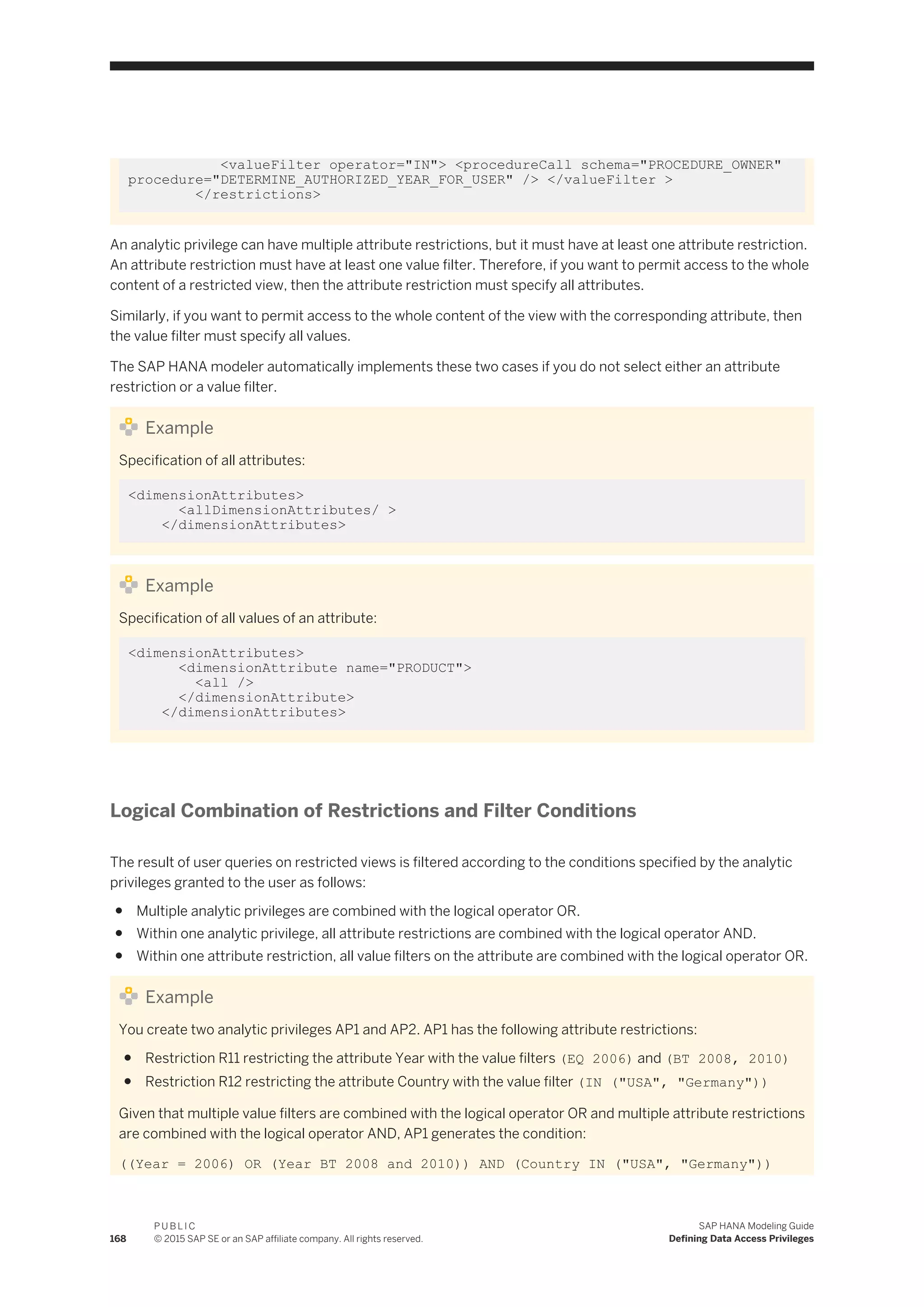 <valueFilter operator="IN"> <procedureCall schema="PROCEDURE_OWNER"
procedure="DETERMINE_AUTHORIZED_YEAR_FOR_USER" /> </valueFilter >
</restrictions>
An analytic privilege can have multiple attribute restrictions, but it must have at least one attribute restriction.
An attribute restriction must have at least one value filter. Therefore, if you want to permit access to the whole
content of a restricted view, then the attribute restriction must specify all attributes.
Similarly, if you want to permit access to the whole content of the view with the corresponding attribute, then
the value filter must specify all values.
The SAP HANA modeler automatically implements these two cases if you do not select either an attribute
restriction or a value filter.
Example
Specification of all attributes:
<dimensionAttributes>
<allDimensionAttributes/ >
</dimensionAttributes>
Example
Specification of all values of an attribute:
<dimensionAttributes>
<dimensionAttribute name="PRODUCT">
<all />
</dimensionAttribute>
</dimensionAttributes>
Logical Combination of Restrictions and Filter Conditions
The result of user queries on restricted views is filtered according to the conditions specified by the analytic
privileges granted to the user as follows:
● Multiple analytic privileges are combined with the logical operator OR.
● Within one analytic privilege, all attribute restrictions are combined with the logical operator AND.
● Within one attribute restriction, all value filters on the attribute are combined with the logical operator OR.
Example
You create two analytic privileges AP1 and AP2. AP1 has the following attribute restrictions:
● Restriction R11 restricting the attribute Year with the value filters (EQ 2006) and (BT 2008, 2010)
● Restriction R12 restricting the attribute Country with the value filter (IN ("USA", "Germany"))
Given that multiple value filters are combined with the logical operator OR and multiple attribute restrictions
are combined with the logical operator AND, AP1 generates the condition:
((Year = 2006) OR (Year BT 2008 and 2010)) AND (Country IN ("USA", "Germany"))
168
P U B L I C
© 2015 SAP SE or an SAP affiliate company. All rights reserved.
SAP HANA Modeling Guide
Defining Data Access Privileges
 