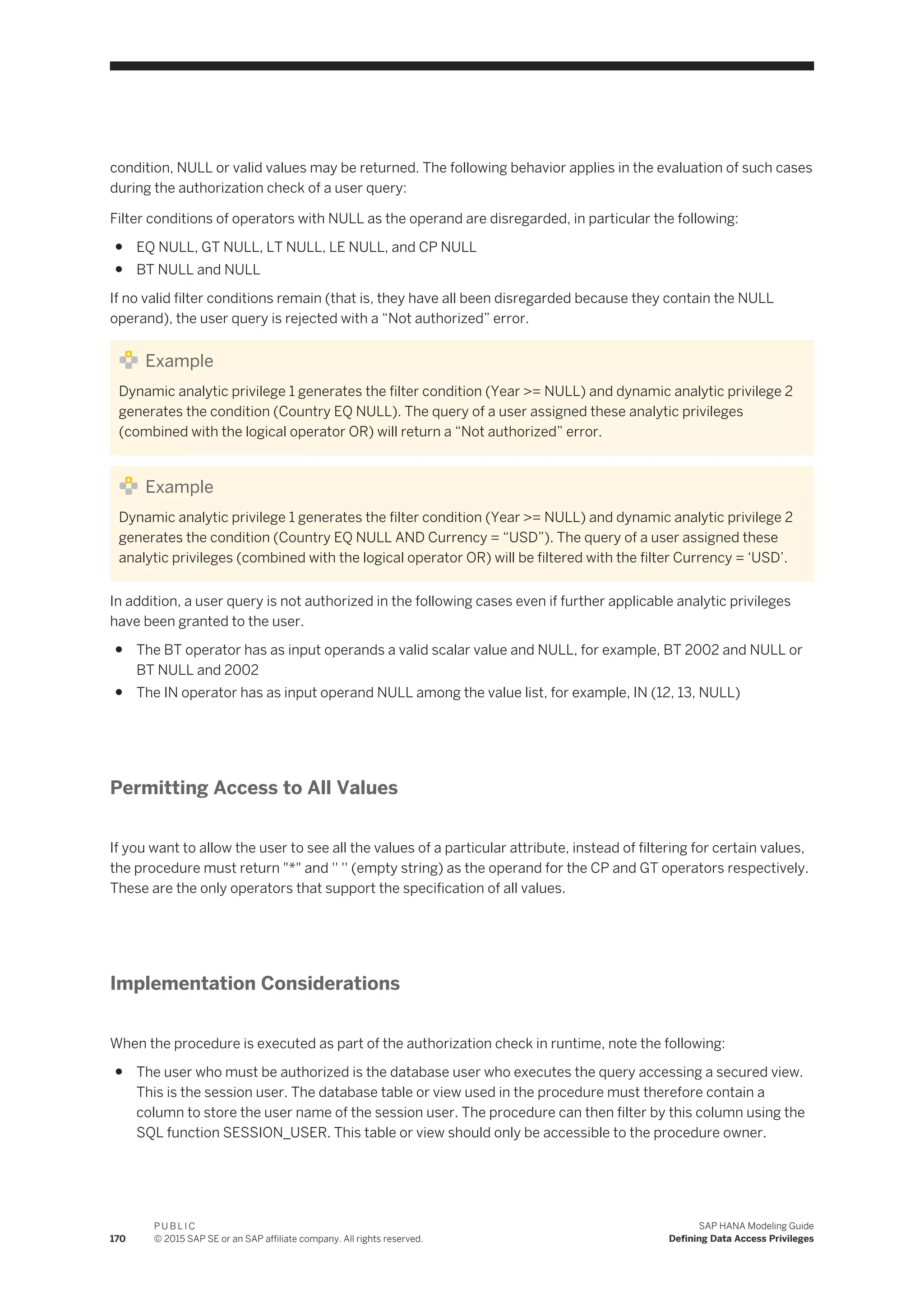 condition, NULL or valid values may be returned. The following behavior applies in the evaluation of such cases
during the authorization check of a user query:
Filter conditions of operators with NULL as the operand are disregarded, in particular the following:
● EQ NULL, GT NULL, LT NULL, LE NULL, and CP NULL
● BT NULL and NULL
If no valid filter conditions remain (that is, they have all been disregarded because they contain the NULL
operand), the user query is rejected with a “Not authorized” error.
Example
Dynamic analytic privilege 1 generates the filter condition (Year >= NULL) and dynamic analytic privilege 2
generates the condition (Country EQ NULL). The query of a user assigned these analytic privileges
(combined with the logical operator OR) will return a “Not authorized” error.
Example
Dynamic analytic privilege 1 generates the filter condition (Year >= NULL) and dynamic analytic privilege 2
generates the condition (Country EQ NULL AND Currency = “USD”). The query of a user assigned these
analytic privileges (combined with the logical operator OR) will be filtered with the filter Currency = ‘USD’.
In addition, a user query is not authorized in the following cases even if further applicable analytic privileges
have been granted to the user.
● The BT operator has as input operands a valid scalar value and NULL, for example, BT 2002 and NULL or
BT NULL and 2002
● The IN operator has as input operand NULL among the value list, for example, IN (12, 13, NULL)
Permitting Access to All Values
If you want to allow the user to see all the values of a particular attribute, instead of filtering for certain values,
the procedure must return "*" and '' '' (empty string) as the operand for the CP and GT operators respectively.
These are the only operators that support the specification of all values.
Implementation Considerations
When the procedure is executed as part of the authorization check in runtime, note the following:
● The user who must be authorized is the database user who executes the query accessing a secured view.
This is the session user. The database table or view used in the procedure must therefore contain a
column to store the user name of the session user. The procedure can then filter by this column using the
SQL function SESSION_USER. This table or view should only be accessible to the procedure owner.
170
P U B L I C
© 2015 SAP SE or an SAP affiliate company. All rights reserved.
SAP HANA Modeling Guide
Defining Data Access Privileges
 