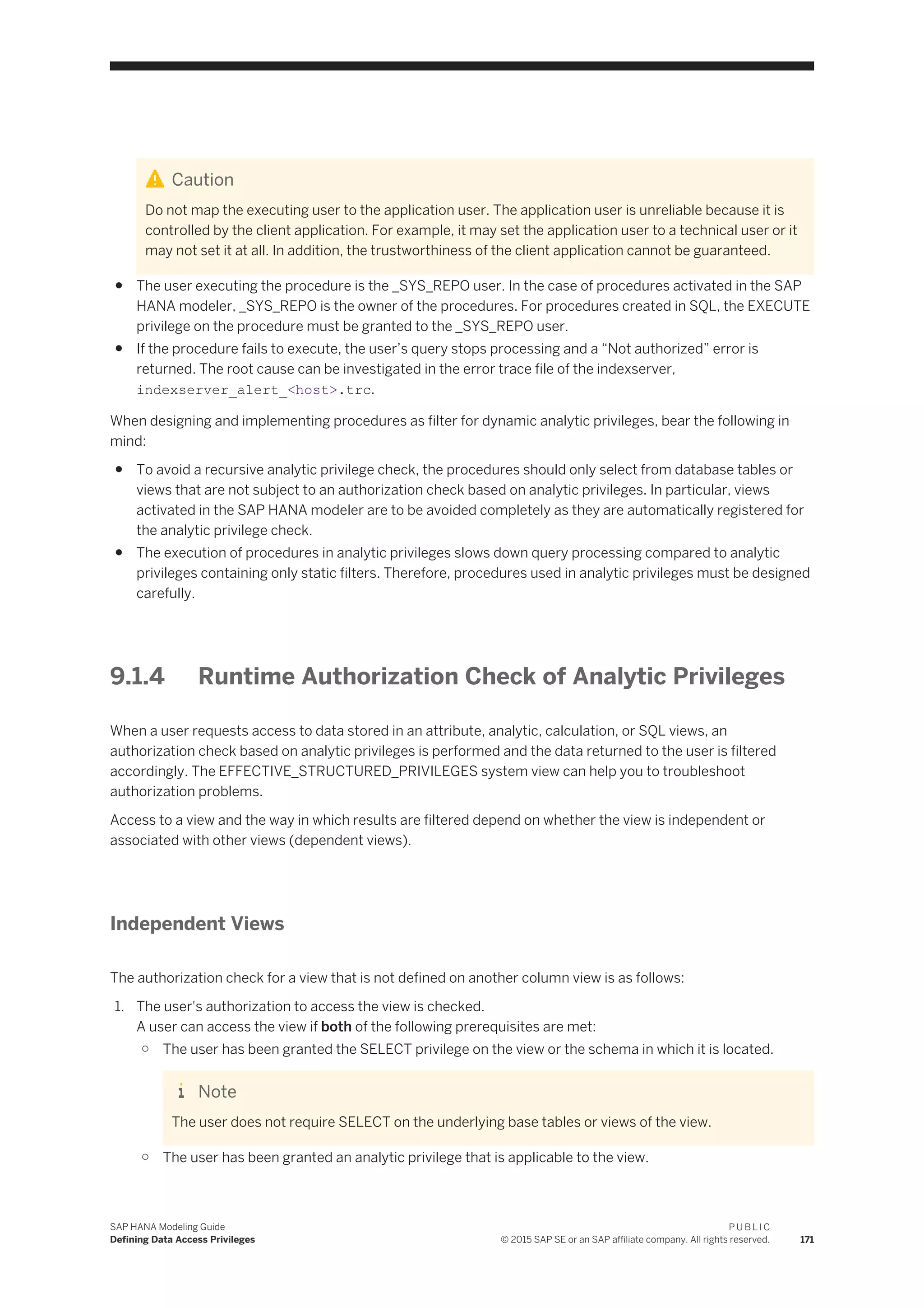 Caution
Do not map the executing user to the application user. The application user is unreliable because it is
controlled by the client application. For example, it may set the application user to a technical user or it
may not set it at all. In addition, the trustworthiness of the client application cannot be guaranteed.
● The user executing the procedure is the _SYS_REPO user. In the case of procedures activated in the SAP
HANA modeler, _SYS_REPO is the owner of the procedures. For procedures created in SQL, the EXECUTE
privilege on the procedure must be granted to the _SYS_REPO user.
● If the procedure fails to execute, the user’s query stops processing and a “Not authorized” error is
returned. The root cause can be investigated in the error trace file of the indexserver,
indexserver_alert_<host>.trc.
When designing and implementing procedures as filter for dynamic analytic privileges, bear the following in
mind:
● To avoid a recursive analytic privilege check, the procedures should only select from database tables or
views that are not subject to an authorization check based on analytic privileges. In particular, views
activated in the SAP HANA modeler are to be avoided completely as they are automatically registered for
the analytic privilege check.
● The execution of procedures in analytic privileges slows down query processing compared to analytic
privileges containing only static filters. Therefore, procedures used in analytic privileges must be designed
carefully.
9.1.4 Runtime Authorization Check of Analytic Privileges
When a user requests access to data stored in an attribute, analytic, calculation, or SQL views, an
authorization check based on analytic privileges is performed and the data returned to the user is filtered
accordingly. The EFFECTIVE_STRUCTURED_PRIVILEGES system view can help you to troubleshoot
authorization problems.
Access to a view and the way in which results are filtered depend on whether the view is independent or
associated with other views (dependent views).
Independent Views
The authorization check for a view that is not defined on another column view is as follows:
1. The user's authorization to access the view is checked.
A user can access the view if both of the following prerequisites are met:
○ The user has been granted the SELECT privilege on the view or the schema in which it is located.
Note
The user does not require SELECT on the underlying base tables or views of the view.
○ The user has been granted an analytic privilege that is applicable to the view.
SAP HANA Modeling Guide
Defining Data Access Privileges
P U B L I C
© 2015 SAP SE or an SAP affiliate company. All rights reserved. 171
 