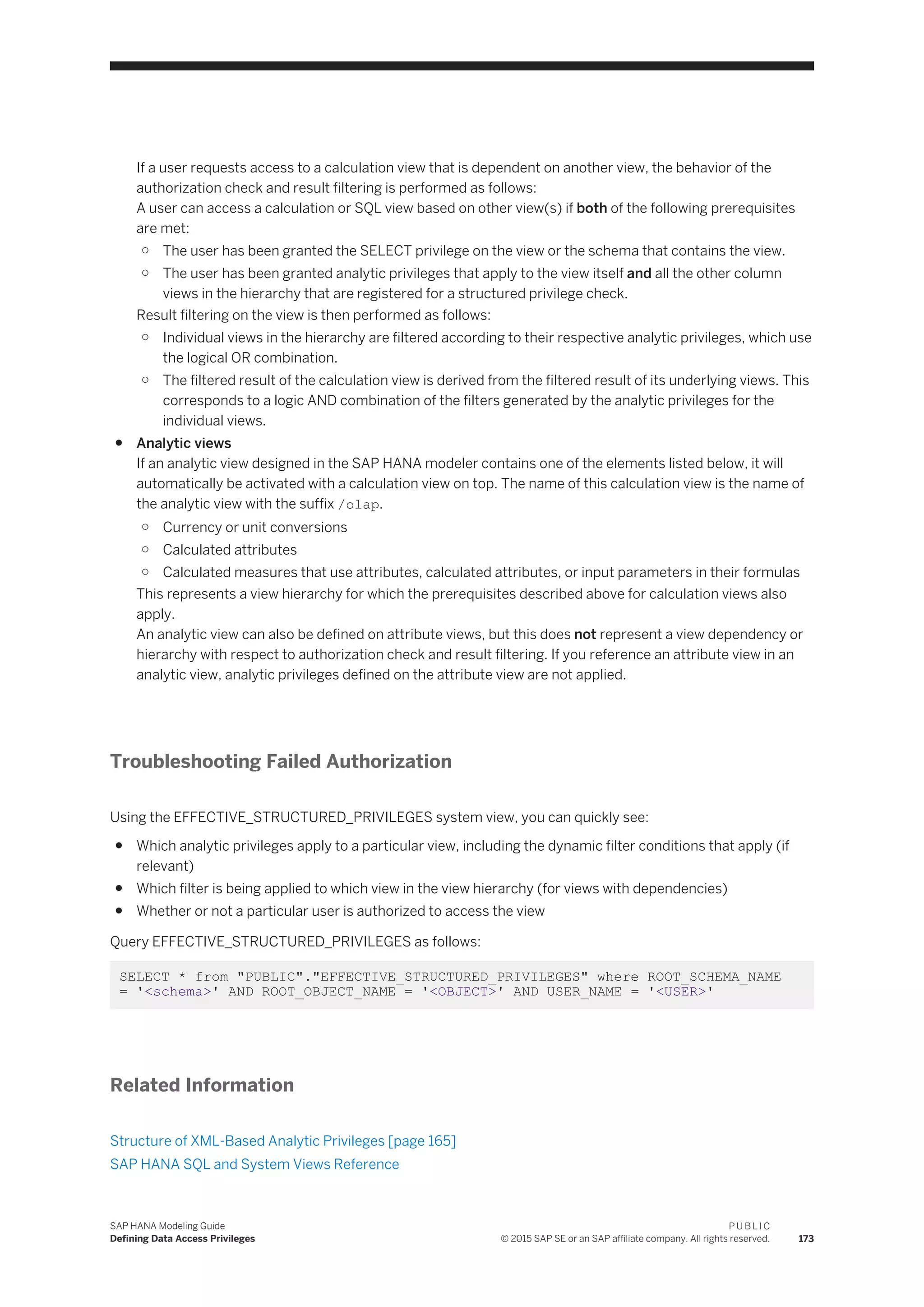 If a user requests access to a calculation view that is dependent on another view, the behavior of the
authorization check and result filtering is performed as follows:
A user can access a calculation or SQL view based on other view(s) if both of the following prerequisites
are met:
○ The user has been granted the SELECT privilege on the view or the schema that contains the view.
○ The user has been granted analytic privileges that apply to the view itself and all the other column
views in the hierarchy that are registered for a structured privilege check.
Result filtering on the view is then performed as follows:
○ Individual views in the hierarchy are filtered according to their respective analytic privileges, which use
the logical OR combination.
○ The filtered result of the calculation view is derived from the filtered result of its underlying views. This
corresponds to a logic AND combination of the filters generated by the analytic privileges for the
individual views.
● Analytic views
If an analytic view designed in the SAP HANA modeler contains one of the elements listed below, it will
automatically be activated with a calculation view on top. The name of this calculation view is the name of
the analytic view with the suffix /olap.
○ Currency or unit conversions
○ Calculated attributes
○ Calculated measures that use attributes, calculated attributes, or input parameters in their formulas
This represents a view hierarchy for which the prerequisites described above for calculation views also
apply.
An analytic view can also be defined on attribute views, but this does not represent a view dependency or
hierarchy with respect to authorization check and result filtering. If you reference an attribute view in an
analytic view, analytic privileges defined on the attribute view are not applied.
Troubleshooting Failed Authorization
Using the EFFECTIVE_STRUCTURED_PRIVILEGES system view, you can quickly see:
● Which analytic privileges apply to a particular view, including the dynamic filter conditions that apply (if
relevant)
● Which filter is being applied to which view in the view hierarchy (for views with dependencies)
● Whether or not a particular user is authorized to access the view
Query EFFECTIVE_STRUCTURED_PRIVILEGES as follows:
SELECT * from "PUBLIC"."EFFECTIVE_STRUCTURED_PRIVILEGES" where ROOT_SCHEMA_NAME
= '<schema>' AND ROOT_OBJECT_NAME = '<OBJECT>' AND USER_NAME = '<USER>'
Related Information
Structure of XML-Based Analytic Privileges [page 165]
SAP HANA SQL and System Views Reference
SAP HANA Modeling Guide
Defining Data Access Privileges
P U B L I C
© 2015 SAP SE or an SAP affiliate company. All rights reserved. 173
 