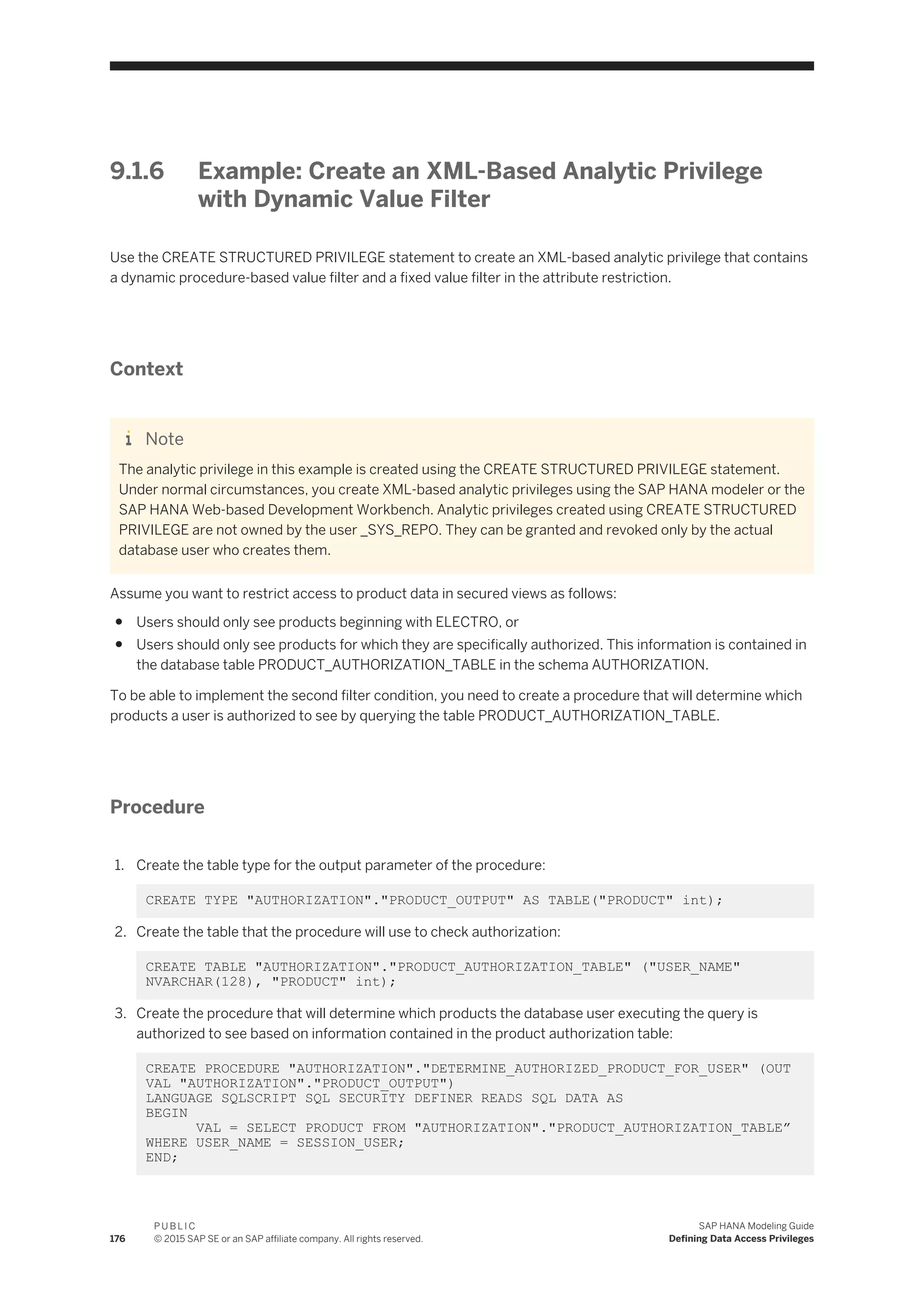 9.1.6 Example: Create an XML-Based Analytic Privilege
with Dynamic Value Filter
Use the CREATE STRUCTURED PRIVILEGE statement to create an XML-based analytic privilege that contains
a dynamic procedure-based value filter and a fixed value filter in the attribute restriction.
Context
Note
The analytic privilege in this example is created using the CREATE STRUCTURED PRIVILEGE statement.
Under normal circumstances, you create XML-based analytic privileges using the SAP HANA modeler or the
SAP HANA Web-based Development Workbench. Analytic privileges created using CREATE STRUCTURED
PRIVILEGE are not owned by the user _SYS_REPO. They can be granted and revoked only by the actual
database user who creates them.
Assume you want to restrict access to product data in secured views as follows:
● Users should only see products beginning with ELECTRO, or
● Users should only see products for which they are specifically authorized. This information is contained in
the database table PRODUCT_AUTHORIZATION_TABLE in the schema AUTHORIZATION.
To be able to implement the second filter condition, you need to create a procedure that will determine which
products a user is authorized to see by querying the table PRODUCT_AUTHORIZATION_TABLE.
Procedure
1. Create the table type for the output parameter of the procedure:
CREATE TYPE "AUTHORIZATION"."PRODUCT_OUTPUT" AS TABLE("PRODUCT" int);
2. Create the table that the procedure will use to check authorization:
CREATE TABLE "AUTHORIZATION"."PRODUCT_AUTHORIZATION_TABLE" ("USER_NAME"
NVARCHAR(128), "PRODUCT" int);
3. Create the procedure that will determine which products the database user executing the query is
authorized to see based on information contained in the product authorization table:
CREATE PROCEDURE "AUTHORIZATION"."DETERMINE_AUTHORIZED_PRODUCT_FOR_USER" (OUT
VAL "AUTHORIZATION"."PRODUCT_OUTPUT")
LANGUAGE SQLSCRIPT SQL SECURITY DEFINER READS SQL DATA AS
BEGIN
VAL = SELECT PRODUCT FROM "AUTHORIZATION"."PRODUCT_AUTHORIZATION_TABLE”
WHERE USER_NAME = SESSION_USER;
END;
176
P U B L I C
© 2015 SAP SE or an SAP affiliate company. All rights reserved.
SAP HANA Modeling Guide
Defining Data Access Privileges
 
