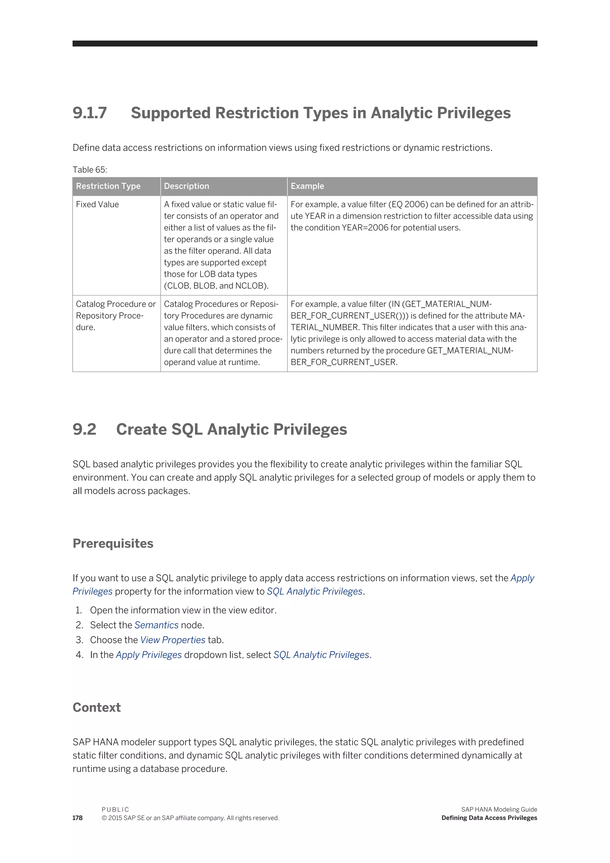 9.1.7 Supported Restriction Types in Analytic Privileges
Define data access restrictions on information views using fixed restrictions or dynamic restrictions.
Table 65:
Restriction Type Description Example
Fixed Value A fixed value or static value fil­
ter consists of an operator and
either a list of values as the fil­
ter operands or a single value
as the filter operand. All data
types are supported except
those for LOB data types
(CLOB, BLOB, and NCLOB).
For example, a value filter (EQ 2006) can be defined for an attrib­
ute YEAR in a dimension restriction to filter accessible data using
the condition YEAR=2006 for potential users.
Catalog Procedure or
Repository Proce­
dure.
Catalog Procedures or Reposi­
tory Procedures are dynamic
value filters, which consists of
an operator and a stored proce­
dure call that determines the
operand value at runtime.
For example, a value filter (IN (GET_MATERIAL_NUM­
BER_FOR_CURRENT_USER())) is defined for the attribute MA­
TERIAL_NUMBER. This filter indicates that a user with this ana­
lytic privilege is only allowed to access material data with the
numbers returned by the procedure GET_MATERIAL_NUM­
BER_FOR_CURRENT_USER.
9.2 Create SQL Analytic Privileges
SQL based analytic privileges provides you the flexibility to create analytic privileges within the familiar SQL
environment. You can create and apply SQL analytic privileges for a selected group of models or apply them to
all models across packages.
Prerequisites
If you want to use a SQL analytic privilege to apply data access restrictions on information views, set the Apply
Privileges property for the information view to SQL Analytic Privileges.
1. Open the information view in the view editor.
2. Select the Semantics node.
3. Choose the View Properties tab.
4. In the Apply Privileges dropdown list, select SQL Analytic Privileges.
Context
SAP HANA modeler support types SQL analytic privileges, the static SQL analytic privileges with predefined
static filter conditions, and dynamic SQL analytic privileges with filter conditions determined dynamically at
runtime using a database procedure.
178
P U B L I C
© 2015 SAP SE or an SAP affiliate company. All rights reserved.
SAP HANA Modeling Guide
Defining Data Access Privileges
 