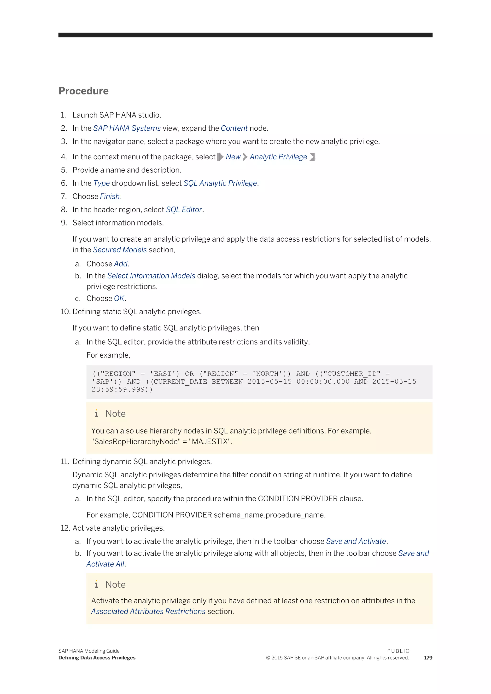 Procedure
1. Launch SAP HANA studio.
2. In the SAP HANA Systems view, expand the Content node.
3. In the navigator pane, select a package where you want to create the new analytic privilege.
4. In the context menu of the package, select New Analytic Privilege .
5. Provide a name and description.
6. In the Type dropdown list, select SQL Analytic Privilege.
7. Choose Finish.
8. In the header region, select SQL Editor.
9. Select information models.
If you want to create an analytic privilege and apply the data access restrictions for selected list of models,
in the Secured Models section,
a. Choose Add.
b. In the Select Information Models dialog, select the models for which you want apply the analytic
privilege restrictions.
c. Choose OK.
10. Defining static SQL analytic privileges.
If you want to define static SQL analytic privileges, then
a. In the SQL editor, provide the attribute restrictions and its validity.
For example,
(("REGION" = 'EAST') OR ("REGION" = 'NORTH')) AND (("CUSTOMER_ID" =
'SAP')) AND ((CURRENT_DATE BETWEEN 2015-05-15 00:00:00.000 AND 2015-05-15
23:59:59.999))
Note
You can also use hierarchy nodes in SQL analytic privilege definitions. For example,
"SalesRepHierarchyNode" = "MAJESTIX".
11. Defining dynamic SQL analytic privileges.
Dynamic SQL analytic privileges determine the filter condition string at runtime. If you want to define
dynamic SQL analytic privileges,
a. In the SQL editor, specify the procedure within the CONDITION PROVIDER clause.
For example, CONDITION PROVIDER schema_name.procedure_name.
12. Activate analytic privileges.
a. If you want to activate the analytic privilege, then in the toolbar choose Save and Activate.
b. If you want to activate the analytic privilege along with all objects, then in the toolbar choose Save and
Activate All.
Note
Activate the analytic privilege only if you have defined at least one restriction on attributes in the
Associated Attributes Restrictions section.
SAP HANA Modeling Guide
Defining Data Access Privileges
P U B L I C
© 2015 SAP SE or an SAP affiliate company. All rights reserved. 179
 