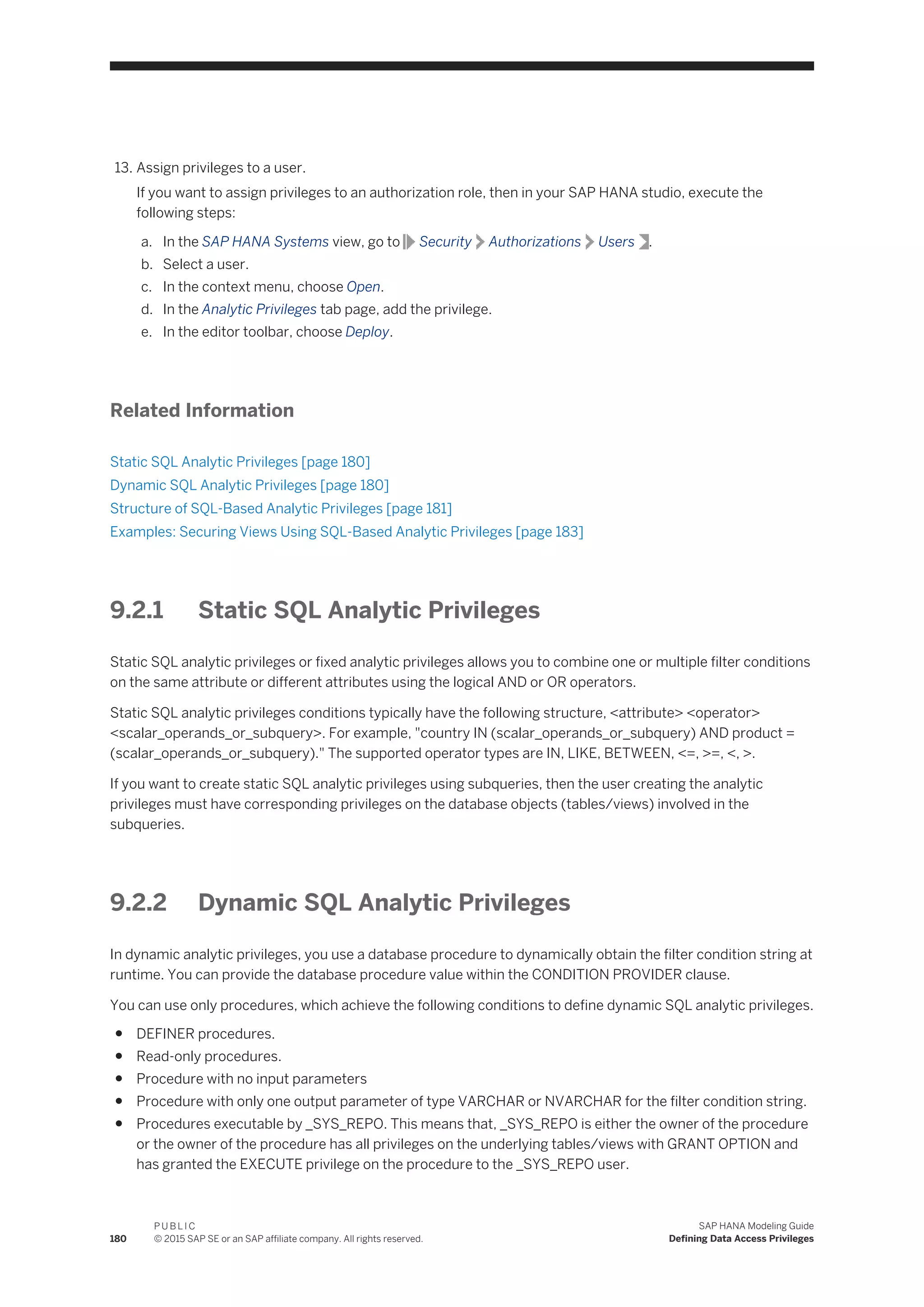 13. Assign privileges to a user.
If you want to assign privileges to an authorization role, then in your SAP HANA studio, execute the
following steps:
a. In the SAP HANA Systems view, go to Security Authorizations Users .
b. Select a user.
c. In the context menu, choose Open.
d. In the Analytic Privileges tab page, add the privilege.
e. In the editor toolbar, choose Deploy.
Related Information
Static SQL Analytic Privileges [page 180]
Dynamic SQL Analytic Privileges [page 180]
Structure of SQL-Based Analytic Privileges [page 181]
Examples: Securing Views Using SQL-Based Analytic Privileges [page 183]
9.2.1 Static SQL Analytic Privileges
Static SQL analytic privileges or fixed analytic privileges allows you to combine one or multiple filter conditions
on the same attribute or different attributes using the logical AND or OR operators.
Static SQL analytic privileges conditions typically have the following structure, <attribute> <operator>
<scalar_operands_or_subquery>. For example, "country IN (scalar_operands_or_subquery) AND product =
(scalar_operands_or_subquery)." The supported operator types are IN, LIKE, BETWEEN, <=, >=, <, >.
If you want to create static SQL analytic privileges using subqueries, then the user creating the analytic
privileges must have corresponding privileges on the database objects (tables/views) involved in the
subqueries.
9.2.2 Dynamic SQL Analytic Privileges
In dynamic analytic privileges, you use a database procedure to dynamically obtain the filter condition string at
runtime. You can provide the database procedure value within the CONDITION PROVIDER clause.
You can use only procedures, which achieve the following conditions to define dynamic SQL analytic privileges.
● DEFINER procedures.
● Read-only procedures.
● Procedure with no input parameters
● Procedure with only one output parameter of type VARCHAR or NVARCHAR for the filter condition string.
● Procedures executable by _SYS_REPO. This means that, _SYS_REPO is either the owner of the procedure
or the owner of the procedure has all privileges on the underlying tables/views with GRANT OPTION and
has granted the EXECUTE privilege on the procedure to the _SYS_REPO user.
180
P U B L I C
© 2015 SAP SE or an SAP affiliate company. All rights reserved.
SAP HANA Modeling Guide
Defining Data Access Privileges
 
