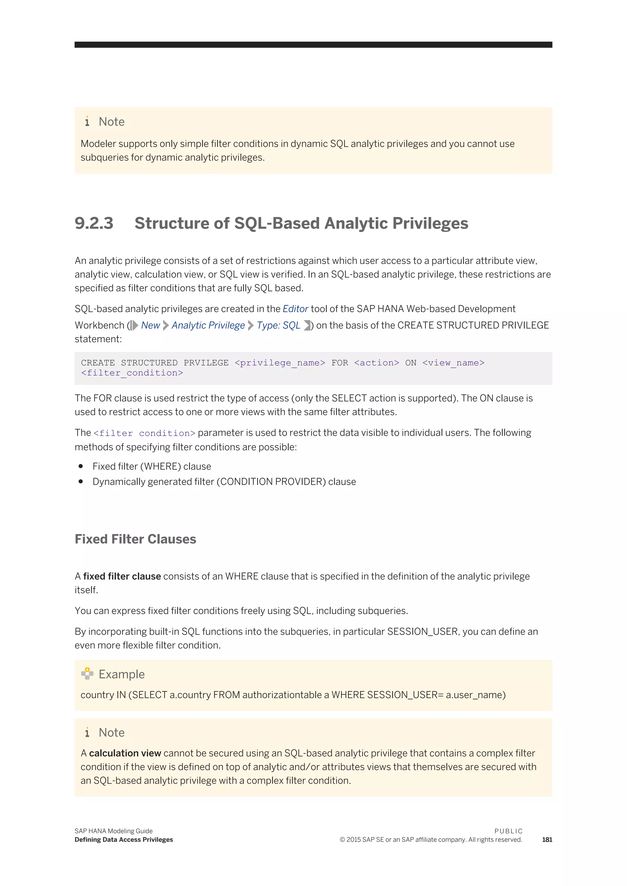 Note
Modeler supports only simple filter conditions in dynamic SQL analytic privileges and you cannot use
subqueries for dynamic analytic privileges.
9.2.3 Structure of SQL-Based Analytic Privileges
An analytic privilege consists of a set of restrictions against which user access to a particular attribute view,
analytic view, calculation view, or SQL view is verified. In an SQL-based analytic privilege, these restrictions are
specified as filter conditions that are fully SQL based.
SQL-based analytic privileges are created in the Editor tool of the SAP HANA Web-based Development
Workbench ( New Analytic Privilege Type: SQL ) on the basis of the CREATE STRUCTURED PRIVILEGE
statement:
CREATE STRUCTURED PRVILEGE <privilege_name> FOR <action> ON <view_name>
<filter_condition>
The FOR clause is used restrict the type of access (only the SELECT action is supported). The ON clause is
used to restrict access to one or more views with the same filter attributes.
The <filter condition> parameter is used to restrict the data visible to individual users. The following
methods of specifying filter conditions are possible:
● Fixed filter (WHERE) clause
● Dynamically generated filter (CONDITION PROVIDER) clause
Fixed Filter Clauses
A fixed filter clause consists of an WHERE clause that is specified in the definition of the analytic privilege
itself.
You can express fixed filter conditions freely using SQL, including subqueries.
By incorporating built-in SQL functions into the subqueries, in particular SESSION_USER, you can define an
even more flexible filter condition.
Example
country IN (SELECT a.country FROM authorizationtable a WHERE SESSION_USER= a.user_name)
Note
A calculation view cannot be secured using an SQL-based analytic privilege that contains a complex filter
condition if the view is defined on top of analytic and/or attributes views that themselves are secured with
an SQL-based analytic privilege with a complex filter condition.
SAP HANA Modeling Guide
Defining Data Access Privileges
P U B L I C
© 2015 SAP SE or an SAP affiliate company. All rights reserved. 181
 