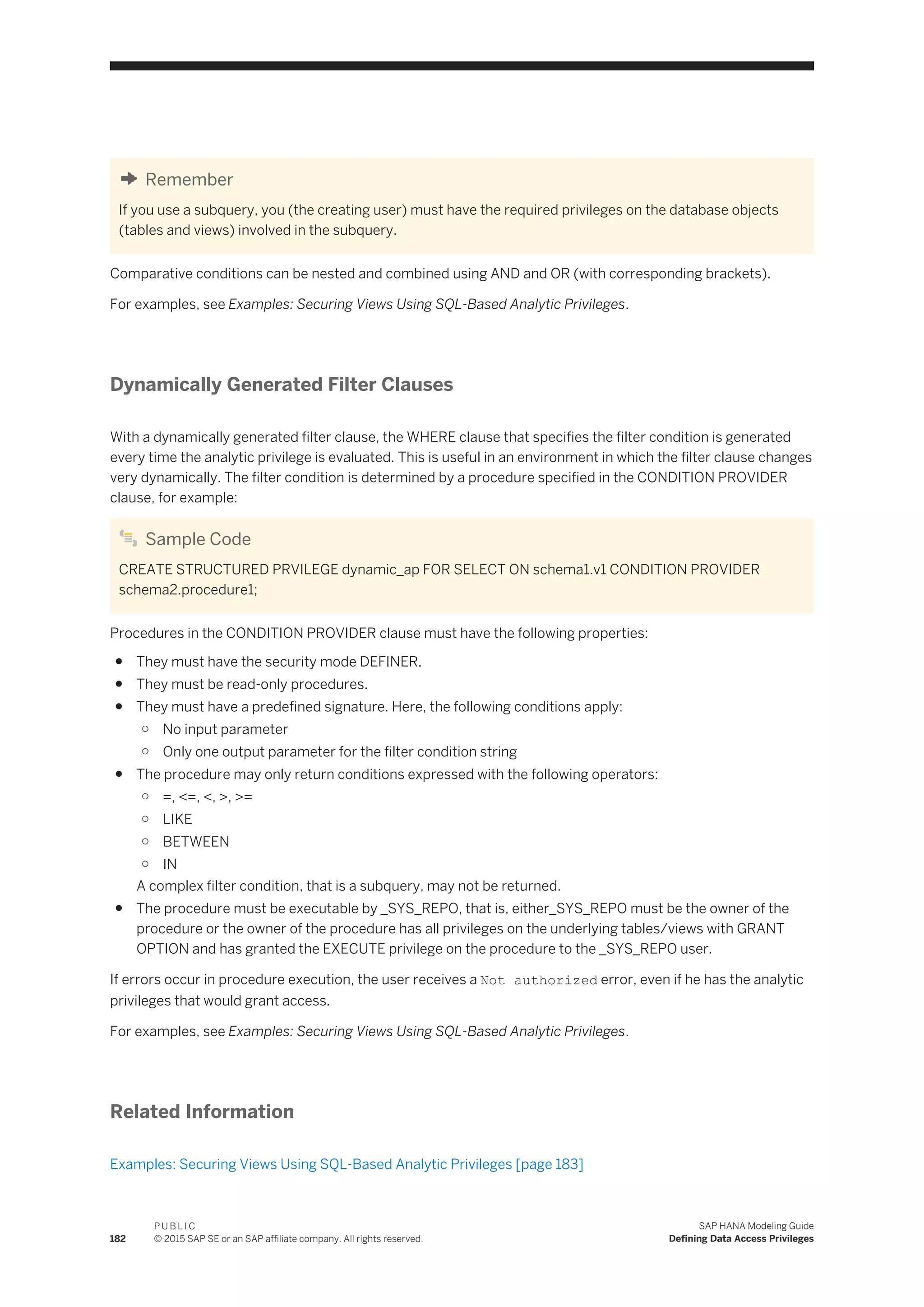 Remember
If you use a subquery, you (the creating user) must have the required privileges on the database objects
(tables and views) involved in the subquery.
Comparative conditions can be nested and combined using AND and OR (with corresponding brackets).
For examples, see Examples: Securing Views Using SQL-Based Analytic Privileges.
Dynamically Generated Filter Clauses
With a dynamically generated filter clause, the WHERE clause that specifies the filter condition is generated
every time the analytic privilege is evaluated. This is useful in an environment in which the filter clause changes
very dynamically. The filter condition is determined by a procedure specified in the CONDITION PROVIDER
clause, for example:
Sample Code
CREATE STRUCTURED PRVILEGE dynamic_ap FOR SELECT ON schema1.v1 CONDITION PROVIDER
schema2.procedure1;
Procedures in the CONDITION PROVIDER clause must have the following properties:
● They must have the security mode DEFINER.
● They must be read-only procedures.
● They must have a predefined signature. Here, the following conditions apply:
○ No input parameter
○ Only one output parameter for the filter condition string
● The procedure may only return conditions expressed with the following operators:
○ =, <=, <, >, >=
○ LIKE
○ BETWEEN
○ IN
A complex filter condition, that is a subquery, may not be returned.
● The procedure must be executable by _SYS_REPO, that is, either_SYS_REPO must be the owner of the
procedure or the owner of the procedure has all privileges on the underlying tables/views with GRANT
OPTION and has granted the EXECUTE privilege on the procedure to the _SYS_REPO user.
If errors occur in procedure execution, the user receives a Not authorized error, even if he has the analytic
privileges that would grant access.
For examples, see Examples: Securing Views Using SQL-Based Analytic Privileges.
Related Information
Examples: Securing Views Using SQL-Based Analytic Privileges [page 183]
182
P U B L I C
© 2015 SAP SE or an SAP affiliate company. All rights reserved.
SAP HANA Modeling Guide
Defining Data Access Privileges
 