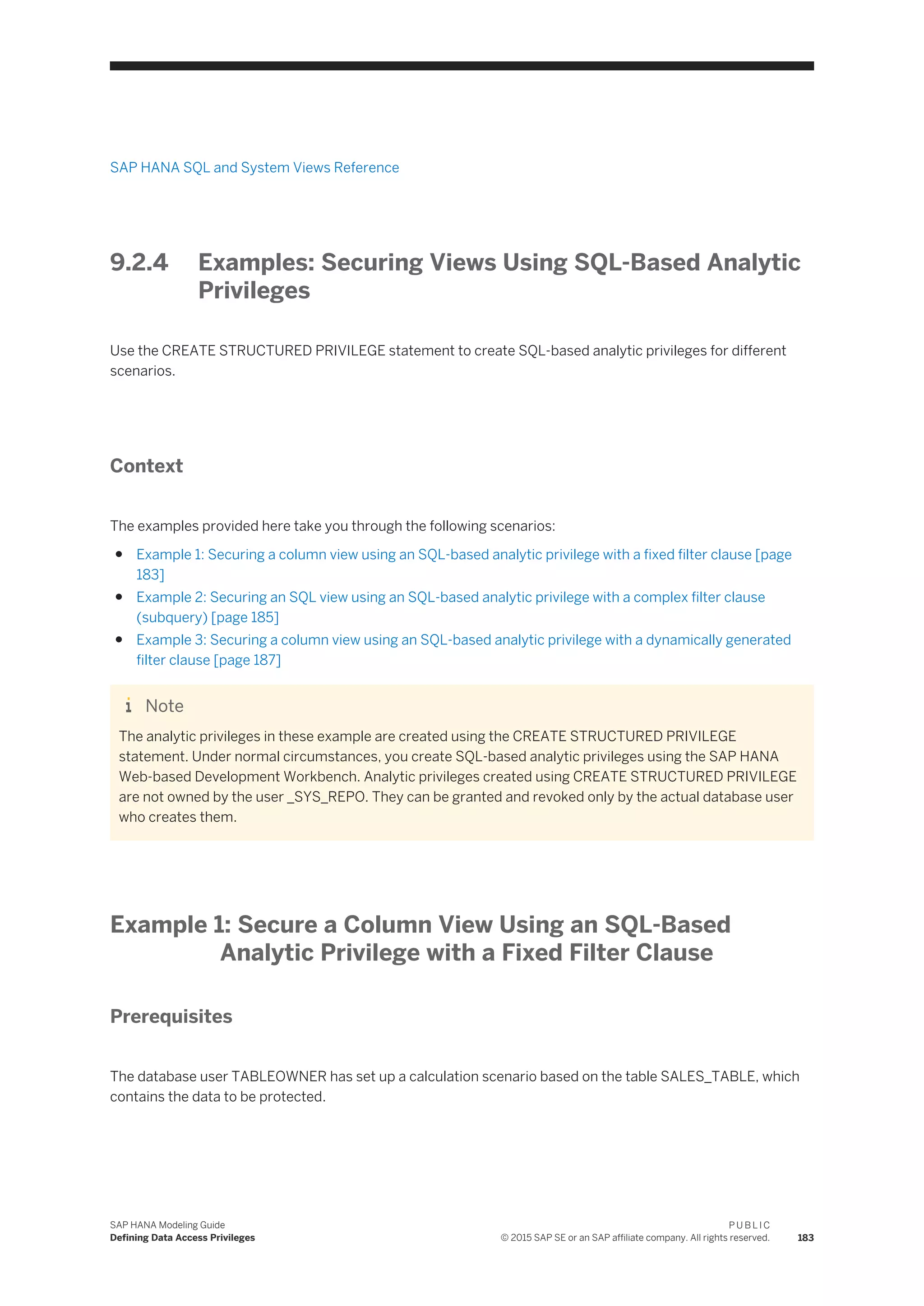 SAP HANA SQL and System Views Reference
9.2.4 Examples: Securing Views Using SQL-Based Analytic
Privileges
Use the CREATE STRUCTURED PRIVILEGE statement to create SQL-based analytic privileges for different
scenarios.
Context
The examples provided here take you through the following scenarios:
● Example 1: Securing a column view using an SQL-based analytic privilege with a fixed filter clause [page
183]
● Example 2: Securing an SQL view using an SQL-based analytic privilege with a complex filter clause
(subquery) [page 185]
● Example 3: Securing a column view using an SQL-based analytic privilege with a dynamically generated
filter clause [page 187]
Note
The analytic privileges in these example are created using the CREATE STRUCTURED PRIVILEGE
statement. Under normal circumstances, you create SQL-based analytic privileges using the SAP HANA
Web-based Development Workbench. Analytic privileges created using CREATE STRUCTURED PRIVILEGE
are not owned by the user _SYS_REPO. They can be granted and revoked only by the actual database user
who creates them.
Example 1: Secure a Column View Using an SQL-Based
Analytic Privilege with a Fixed Filter Clause
Prerequisites
The database user TABLEOWNER has set up a calculation scenario based on the table SALES_TABLE, which
contains the data to be protected.
SAP HANA Modeling Guide
Defining Data Access Privileges
P U B L I C
© 2015 SAP SE or an SAP affiliate company. All rights reserved. 183
 