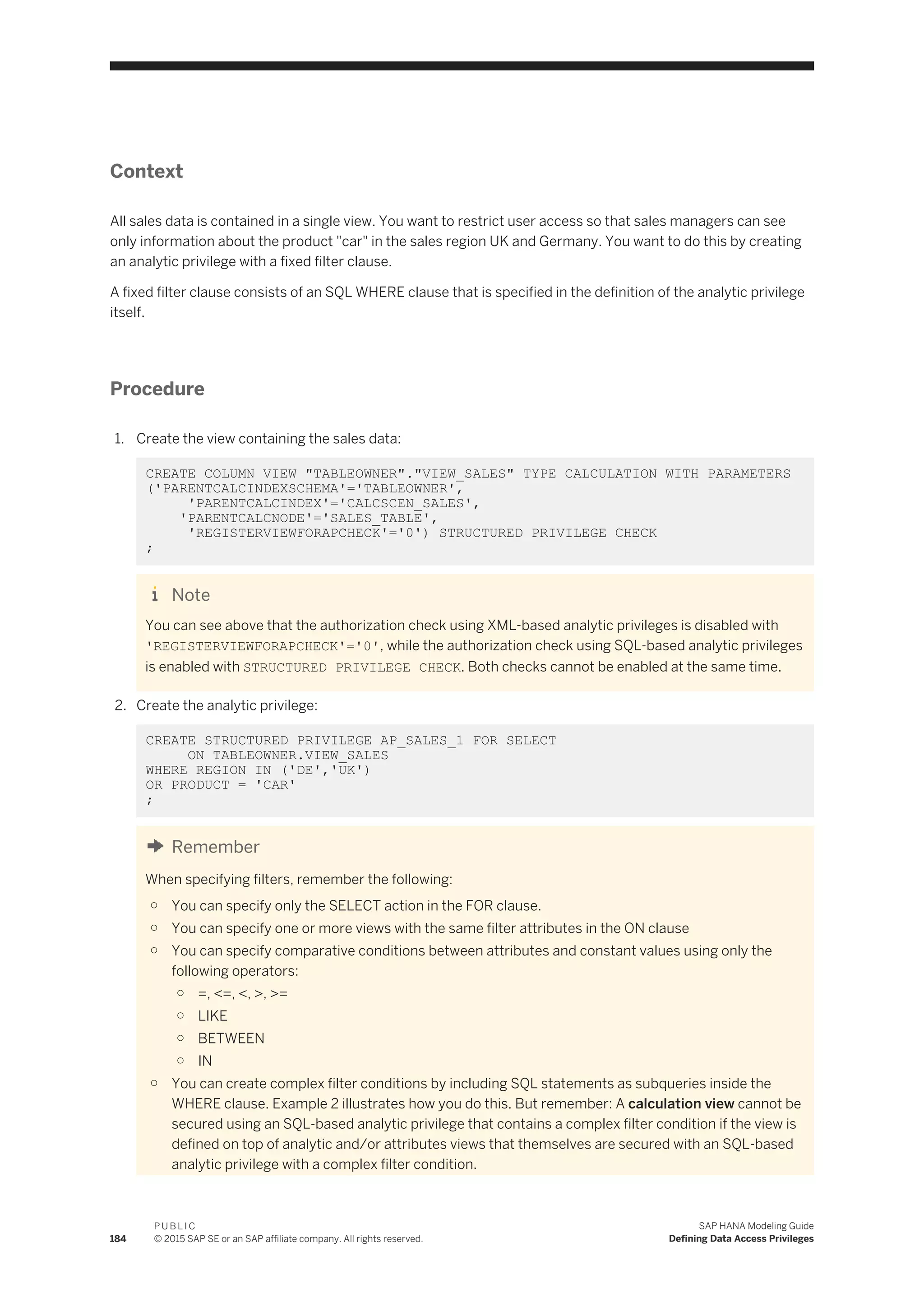 Context
All sales data is contained in a single view. You want to restrict user access so that sales managers can see
only information about the product "car" in the sales region UK and Germany. You want to do this by creating
an analytic privilege with a fixed filter clause.
A fixed filter clause consists of an SQL WHERE clause that is specified in the definition of the analytic privilege
itself.
Procedure
1. Create the view containing the sales data:
CREATE COLUMN VIEW "TABLEOWNER"."VIEW_SALES" TYPE CALCULATION WITH PARAMETERS
('PARENTCALCINDEXSCHEMA'='TABLEOWNER',
'PARENTCALCINDEX'='CALCSCEN_SALES',
'PARENTCALCNODE'='SALES_TABLE',
'REGISTERVIEWFORAPCHECK'='0') STRUCTURED PRIVILEGE CHECK
;
Note
You can see above that the authorization check using XML-based analytic privileges is disabled with
'REGISTERVIEWFORAPCHECK'='0', while the authorization check using SQL-based analytic privileges
is enabled with STRUCTURED PRIVILEGE CHECK. Both checks cannot be enabled at the same time.
2. Create the analytic privilege:
CREATE STRUCTURED PRIVILEGE AP_SALES_1 FOR SELECT
ON TABLEOWNER.VIEW_SALES
WHERE REGION IN ('DE','UK')
OR PRODUCT = 'CAR'
;
Remember
When specifying filters, remember the following:
○ You can specify only the SELECT action in the FOR clause.
○ You can specify one or more views with the same filter attributes in the ON clause
○ You can specify comparative conditions between attributes and constant values using only the
following operators:
○ =, <=, <, >, >=
○ LIKE
○ BETWEEN
○ IN
○ You can create complex filter conditions by including SQL statements as subqueries inside the
WHERE clause. Example 2 illustrates how you do this. But remember: A calculation view cannot be
secured using an SQL-based analytic privilege that contains a complex filter condition if the view is
defined on top of analytic and/or attributes views that themselves are secured with an SQL-based
analytic privilege with a complex filter condition.
184
P U B L I C
© 2015 SAP SE or an SAP affiliate company. All rights reserved.
SAP HANA Modeling Guide
Defining Data Access Privileges
 