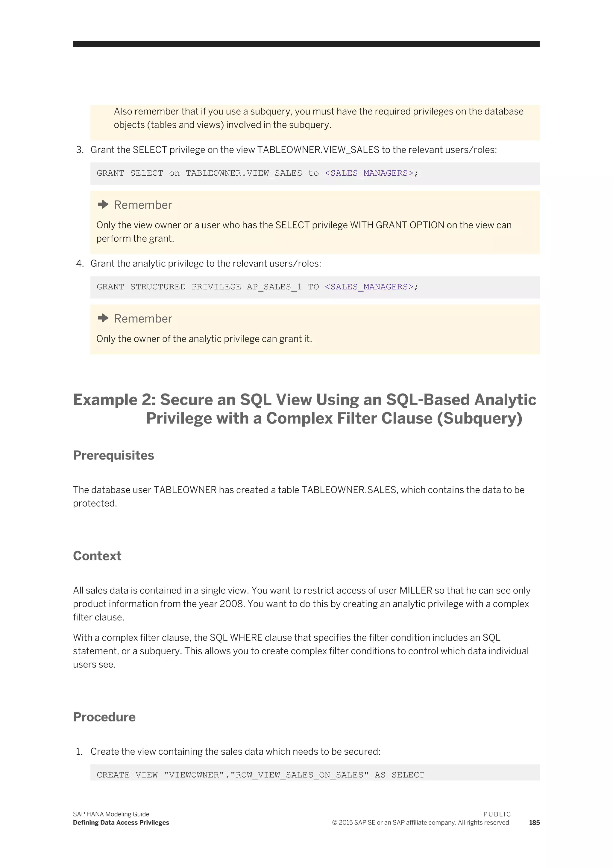 Also remember that if you use a subquery, you must have the required privileges on the database
objects (tables and views) involved in the subquery.
3. Grant the SELECT privilege on the view TABLEOWNER.VIEW_SALES to the relevant users/roles:
GRANT SELECT on TABLEOWNER.VIEW_SALES to <SALES_MANAGERS>;
Remember
Only the view owner or a user who has the SELECT privilege WITH GRANT OPTION on the view can
perform the grant.
4. Grant the analytic privilege to the relevant users/roles:
GRANT STRUCTURED PRIVILEGE AP_SALES_1 TO <SALES_MANAGERS>;
Remember
Only the owner of the analytic privilege can grant it.
Example 2: Secure an SQL View Using an SQL-Based Analytic
Privilege with a Complex Filter Clause (Subquery)
Prerequisites
The database user TABLEOWNER has created a table TABLEOWNER.SALES, which contains the data to be
protected.
Context
All sales data is contained in a single view. You want to restrict access of user MILLER so that he can see only
product information from the year 2008. You want to do this by creating an analytic privilege with a complex
filter clause.
With a complex filter clause, the SQL WHERE clause that specifies the filter condition includes an SQL
statement, or a subquery. This allows you to create complex filter conditions to control which data individual
users see.
Procedure
1. Create the view containing the sales data which needs to be secured:
CREATE VIEW "VIEWOWNER"."ROW_VIEW_SALES_ON_SALES" AS SELECT
SAP HANA Modeling Guide
Defining Data Access Privileges
P U B L I C
© 2015 SAP SE or an SAP affiliate company. All rights reserved. 185
 