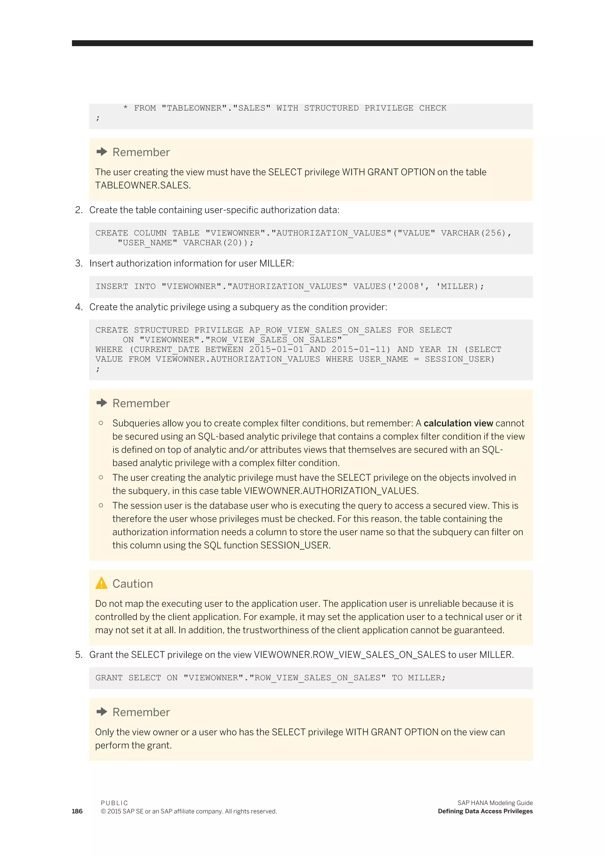 * FROM "TABLEOWNER"."SALES" WITH STRUCTURED PRIVILEGE CHECK
;
Remember
The user creating the view must have the SELECT privilege WITH GRANT OPTION on the table
TABLEOWNER.SALES.
2. Create the table containing user-specific authorization data:
CREATE COLUMN TABLE "VIEWOWNER"."AUTHORIZATION_VALUES"("VALUE" VARCHAR(256),
"USER_NAME" VARCHAR(20));
3. Insert authorization information for user MILLER:
INSERT INTO "VIEWOWNER"."AUTHORIZATION_VALUES" VALUES('2008', 'MILLER);
4. Create the analytic privilege using a subquery as the condition provider:
CREATE STRUCTURED PRIVILEGE AP_ROW_VIEW_SALES_ON_SALES FOR SELECT
ON "VIEWOWNER"."ROW_VIEW_SALES_ON_SALES"
WHERE (CURRENT_DATE BETWEEN 2015-01-01 AND 2015-01-11) AND YEAR IN (SELECT
VALUE FROM VIEWOWNER.AUTHORIZATION_VALUES WHERE USER_NAME = SESSION_USER)
;
Remember
○ Subqueries allow you to create complex filter conditions, but remember: A calculation view cannot
be secured using an SQL-based analytic privilege that contains a complex filter condition if the view
is defined on top of analytic and/or attributes views that themselves are secured with an SQL-
based analytic privilege with a complex filter condition.
○ The user creating the analytic privilege must have the SELECT privilege on the objects involved in
the subquery, in this case table VIEWOWNER.AUTHORIZATION_VALUES.
○ The session user is the database user who is executing the query to access a secured view. This is
therefore the user whose privileges must be checked. For this reason, the table containing the
authorization information needs a column to store the user name so that the subquery can filter on
this column using the SQL function SESSION_USER.
Caution
Do not map the executing user to the application user. The application user is unreliable because it is
controlled by the client application. For example, it may set the application user to a technical user or it
may not set it at all. In addition, the trustworthiness of the client application cannot be guaranteed.
5. Grant the SELECT privilege on the view VIEWOWNER.ROW_VIEW_SALES_ON_SALES to user MILLER.
GRANT SELECT ON "VIEWOWNER"."ROW_VIEW_SALES_ON_SALES" TO MILLER;
Remember
Only the view owner or a user who has the SELECT privilege WITH GRANT OPTION on the view can
perform the grant.
186
P U B L I C
© 2015 SAP SE or an SAP affiliate company. All rights reserved.
SAP HANA Modeling Guide
Defining Data Access Privileges
 