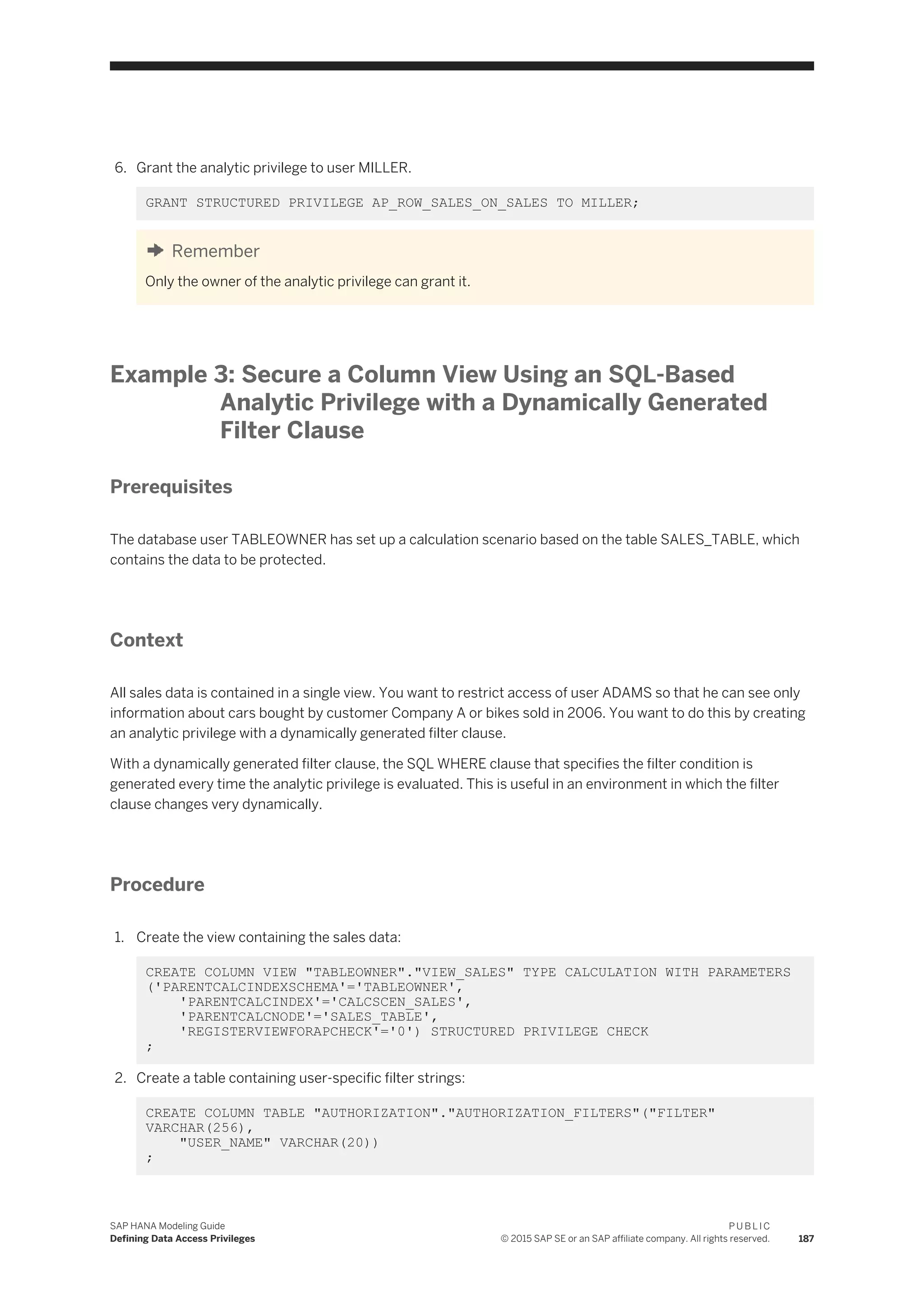 6. Grant the analytic privilege to user MILLER.
GRANT STRUCTURED PRIVILEGE AP_ROW_SALES_ON_SALES TO MILLER;
Remember
Only the owner of the analytic privilege can grant it.
Example 3: Secure a Column View Using an SQL-Based
Analytic Privilege with a Dynamically Generated
Filter Clause
Prerequisites
The database user TABLEOWNER has set up a calculation scenario based on the table SALES_TABLE, which
contains the data to be protected.
Context
All sales data is contained in a single view. You want to restrict access of user ADAMS so that he can see only
information about cars bought by customer Company A or bikes sold in 2006. You want to do this by creating
an analytic privilege with a dynamically generated filter clause.
With a dynamically generated filter clause, the SQL WHERE clause that specifies the filter condition is
generated every time the analytic privilege is evaluated. This is useful in an environment in which the filter
clause changes very dynamically.
Procedure
1. Create the view containing the sales data:
CREATE COLUMN VIEW "TABLEOWNER"."VIEW_SALES" TYPE CALCULATION WITH PARAMETERS
('PARENTCALCINDEXSCHEMA'='TABLEOWNER',
'PARENTCALCINDEX'='CALCSCEN_SALES',
'PARENTCALCNODE'='SALES_TABLE',
'REGISTERVIEWFORAPCHECK'='0') STRUCTURED PRIVILEGE CHECK
;
2. Create a table containing user-specific filter strings:
CREATE COLUMN TABLE "AUTHORIZATION"."AUTHORIZATION_FILTERS"("FILTER"
VARCHAR(256),
"USER_NAME" VARCHAR(20))
;
SAP HANA Modeling Guide
Defining Data Access Privileges
P U B L I C
© 2015 SAP SE or an SAP affiliate company. All rights reserved. 187
 