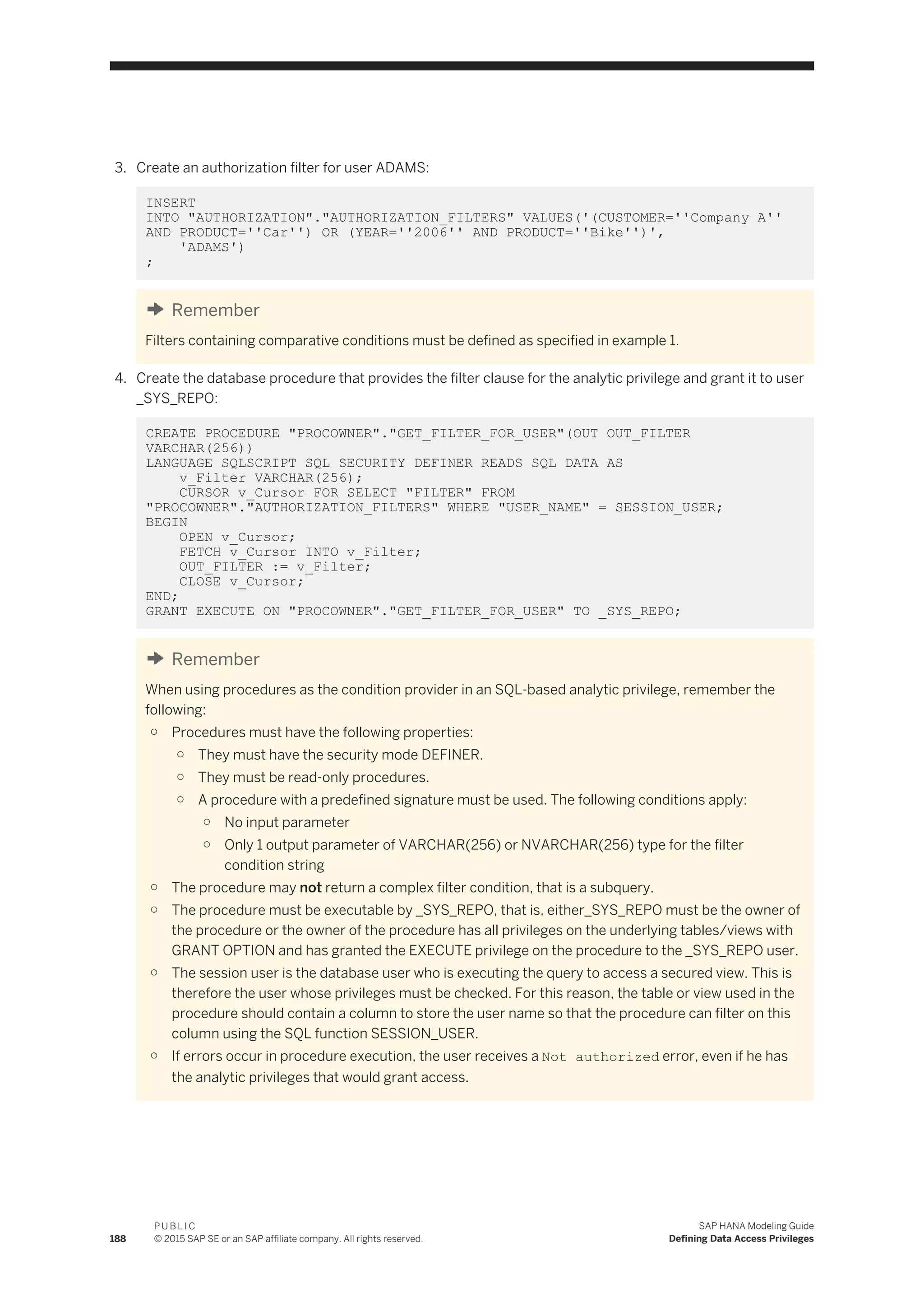 3. Create an authorization filter for user ADAMS:
INSERT
INTO "AUTHORIZATION"."AUTHORIZATION_FILTERS" VALUES('(CUSTOMER=''Company A''
AND PRODUCT=''Car'') OR (YEAR=''2006'' AND PRODUCT=''Bike'')',
'ADAMS')
;
Remember
Filters containing comparative conditions must be defined as specified in example 1.
4. Create the database procedure that provides the filter clause for the analytic privilege and grant it to user
_SYS_REPO:
CREATE PROCEDURE "PROCOWNER"."GET_FILTER_FOR_USER"(OUT OUT_FILTER
VARCHAR(256))
LANGUAGE SQLSCRIPT SQL SECURITY DEFINER READS SQL DATA AS
v_Filter VARCHAR(256);
CURSOR v_Cursor FOR SELECT "FILTER" FROM
"PROCOWNER"."AUTHORIZATION_FILTERS" WHERE "USER_NAME" = SESSION_USER;
BEGIN
OPEN v_Cursor;
FETCH v_Cursor INTO v_Filter;
OUT_FILTER := v_Filter;
CLOSE v_Cursor;
END;
GRANT EXECUTE ON "PROCOWNER"."GET_FILTER_FOR_USER" TO _SYS_REPO;
Remember
When using procedures as the condition provider in an SQL-based analytic privilege, remember the
following:
○ Procedures must have the following properties:
○ They must have the security mode DEFINER.
○ They must be read-only procedures.
○ A procedure with a predefined signature must be used. The following conditions apply:
○ No input parameter
○ Only 1 output parameter of VARCHAR(256) or NVARCHAR(256) type for the filter
condition string
○ The procedure may not return a complex filter condition, that is a subquery.
○ The procedure must be executable by _SYS_REPO, that is, either_SYS_REPO must be the owner of
the procedure or the owner of the procedure has all privileges on the underlying tables/views with
GRANT OPTION and has granted the EXECUTE privilege on the procedure to the _SYS_REPO user.
○ The session user is the database user who is executing the query to access a secured view. This is
therefore the user whose privileges must be checked. For this reason, the table or view used in the
procedure should contain a column to store the user name so that the procedure can filter on this
column using the SQL function SESSION_USER.
○ If errors occur in procedure execution, the user receives a Not authorized error, even if he has
the analytic privileges that would grant access.
188
P U B L I C
© 2015 SAP SE or an SAP affiliate company. All rights reserved.
SAP HANA Modeling Guide
Defining Data Access Privileges
 