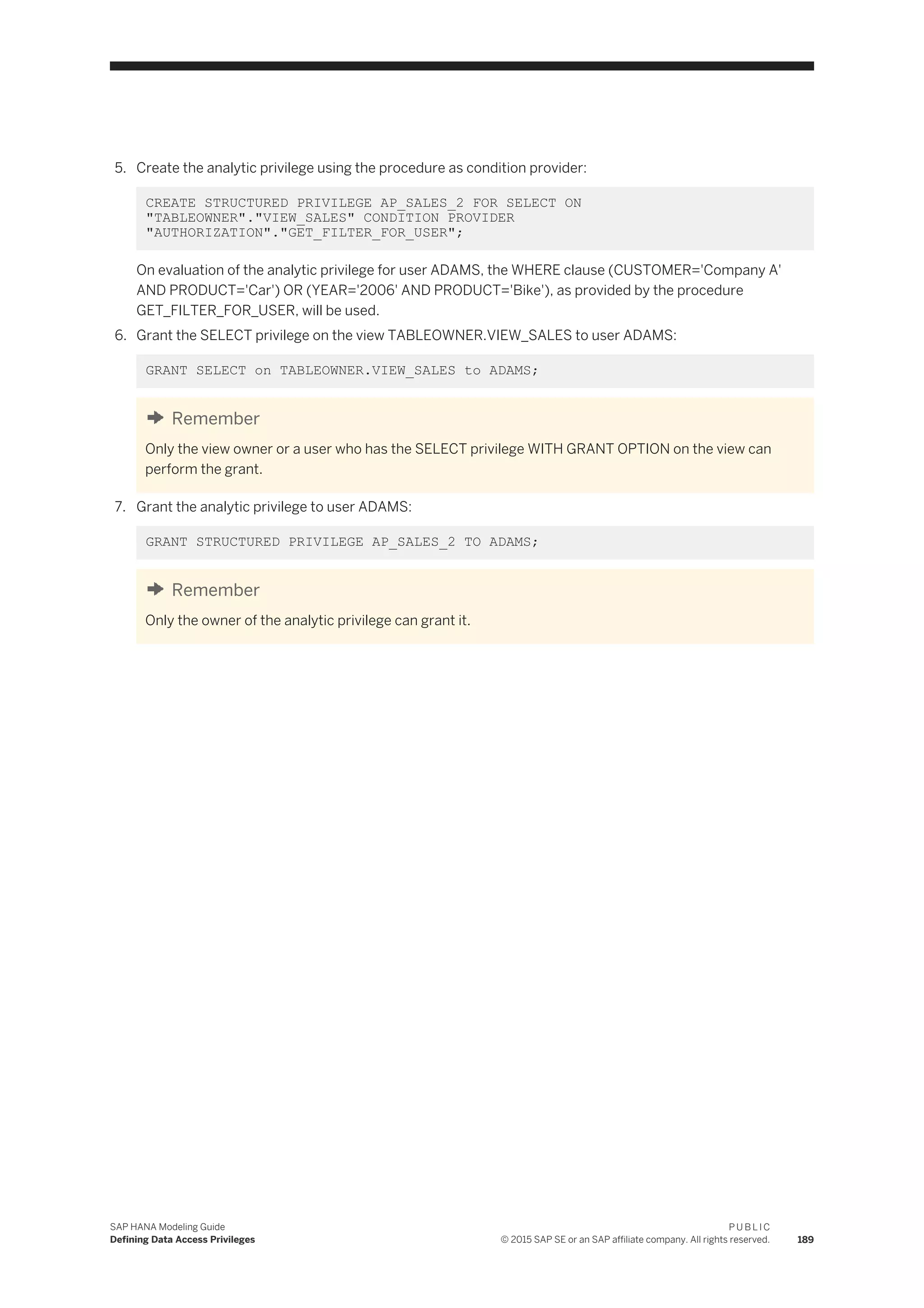 5. Create the analytic privilege using the procedure as condition provider:
CREATE STRUCTURED PRIVILEGE AP_SALES_2 FOR SELECT ON
"TABLEOWNER"."VIEW_SALES" CONDITION PROVIDER
"AUTHORIZATION"."GET_FILTER_FOR_USER";
On evaluation of the analytic privilege for user ADAMS, the WHERE clause (CUSTOMER='Company A'
AND PRODUCT='Car') OR (YEAR='2006' AND PRODUCT='Bike'), as provided by the procedure
GET_FILTER_FOR_USER, will be used.
6. Grant the SELECT privilege on the view TABLEOWNER.VIEW_SALES to user ADAMS:
GRANT SELECT on TABLEOWNER.VIEW_SALES to ADAMS;
Remember
Only the view owner or a user who has the SELECT privilege WITH GRANT OPTION on the view can
perform the grant.
7. Grant the analytic privilege to user ADAMS:
GRANT STRUCTURED PRIVILEGE AP_SALES_2 TO ADAMS;
Remember
Only the owner of the analytic privilege can grant it.
SAP HANA Modeling Guide
Defining Data Access Privileges
P U B L I C
© 2015 SAP SE or an SAP affiliate company. All rights reserved. 189
 