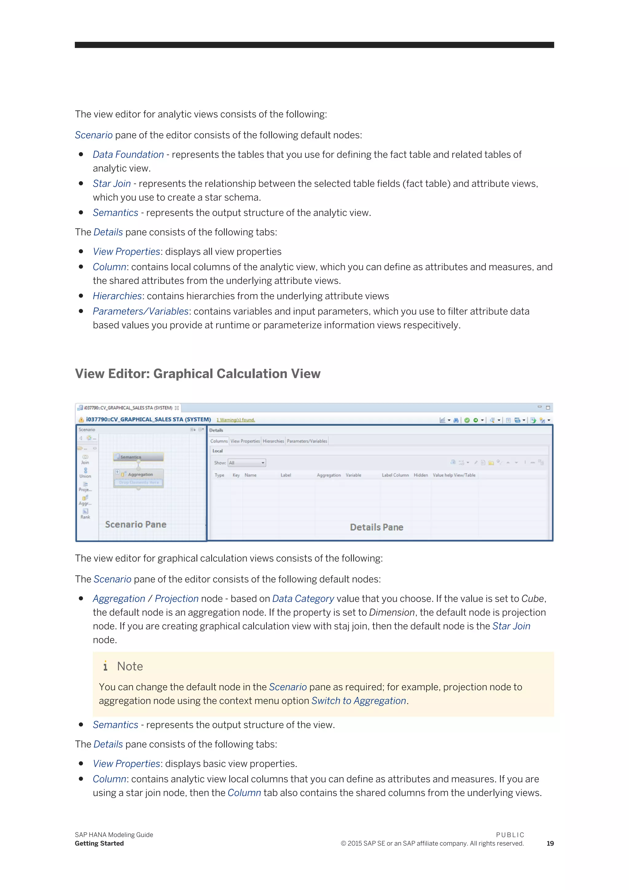 The view editor for analytic views consists of the following:
Scenario pane of the editor consists of the following default nodes:
● Data Foundation - represents the tables that you use for defining the fact table and related tables of
analytic view.
● Star Join - represents the relationship between the selected table fields (fact table) and attribute views,
which you use to create a star schema.
● Semantics - represents the output structure of the analytic view.
The Details pane consists of the following tabs:
● View Properties: displays all view properties
● Column: contains local columns of the analytic view, which you can define as attributes and measures, and
the shared attributes from the underlying attribute views.
● Hierarchies: contains hierarchies from the underlying attribute views
● Parameters/Variables: contains variables and input parameters, which you use to filter attribute data
based values you provide at runtime or parameterize information views respecitively.
View Editor: Graphical Calculation View
The view editor for graphical calculation views consists of the following:
The Scenario pane of the editor consists of the following default nodes:
● Aggregation / Projection node - based on Data Category value that you choose. If the value is set to Cube,
the default node is an aggregation node. If the property is set to Dimension, the default node is projection
node. If you are creating graphical calculation view with staj join, then the default node is the Star Join
node.
Note
You can change the default node in the Scenario pane as required; for example, projection node to
aggregation node using the context menu option Switch to Aggregation.
● Semantics - represents the output structure of the view.
The Details pane consists of the following tabs:
● View Properties: displays basic view properties.
● Column: contains analytic view local columns that you can define as attributes and measures. If you are
using a star join node, then the Column tab also contains the shared columns from the underlying views.
SAP HANA Modeling Guide
Getting Started
P U B L I C
© 2015 SAP SE or an SAP affiliate company. All rights reserved. 19
 