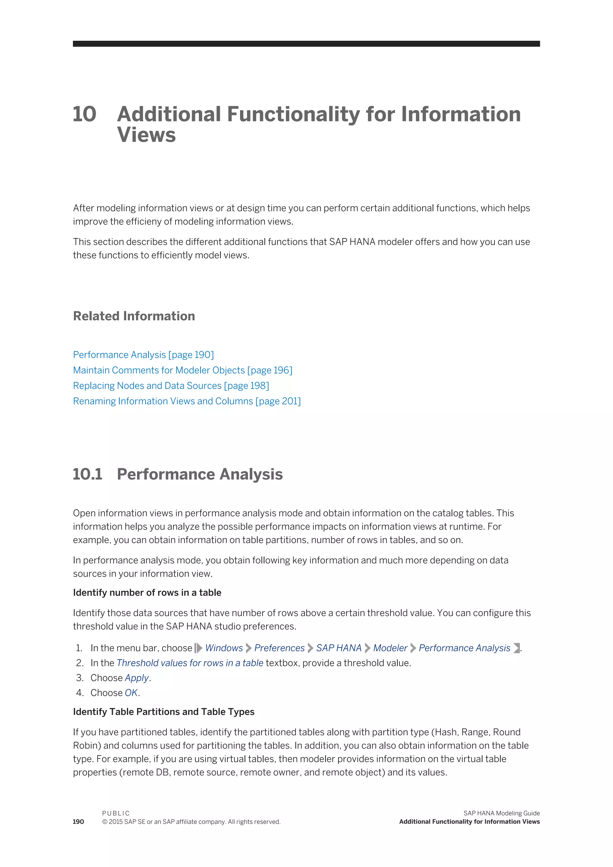 10 Additional Functionality for Information
Views
After modeling information views or at design time you can perform certain additional functions, which helps
improve the efficieny of modeling information views.
This section describes the different additional functions that SAP HANA modeler offers and how you can use
these functions to efficiently model views.
Related Information
Performance Analysis [page 190]
Maintain Comments for Modeler Objects [page 196]
Replacing Nodes and Data Sources [page 198]
Renaming Information Views and Columns [page 201]
10.1 Performance Analysis
Open information views in performance analysis mode and obtain information on the catalog tables. This
information helps you analyze the possible performance impacts on information views at runtime. For
example, you can obtain information on table partitions, number of rows in tables, and so on.
In performance analysis mode, you obtain following key information and much more depending on data
sources in your information view.
Identify number of rows in a table
Identify those data sources that have number of rows above a certain threshold value. You can configure this
threshold value in the SAP HANA studio preferences.
1. In the menu bar, choose Windows Preferences SAP HANA Modeler Performance Analysis .
2. In the Threshold values for rows in a table textbox, provide a threshold value.
3. Choose Apply.
4. Choose OK.
Identify Table Partitions and Table Types
If you have partitioned tables, identify the partitioned tables along with partition type (Hash, Range, Round
Robin) and columns used for partitioning the tables. In addition, you can also obtain information on the table
type. For example, if you are using virtual tables, then modeler provides information on the virtual table
properties (remote DB, remote source, remote owner, and remote object) and its values.
190
P U B L I C
© 2015 SAP SE or an SAP affiliate company. All rights reserved.
SAP HANA Modeling Guide
Additional Functionality for Information Views
 