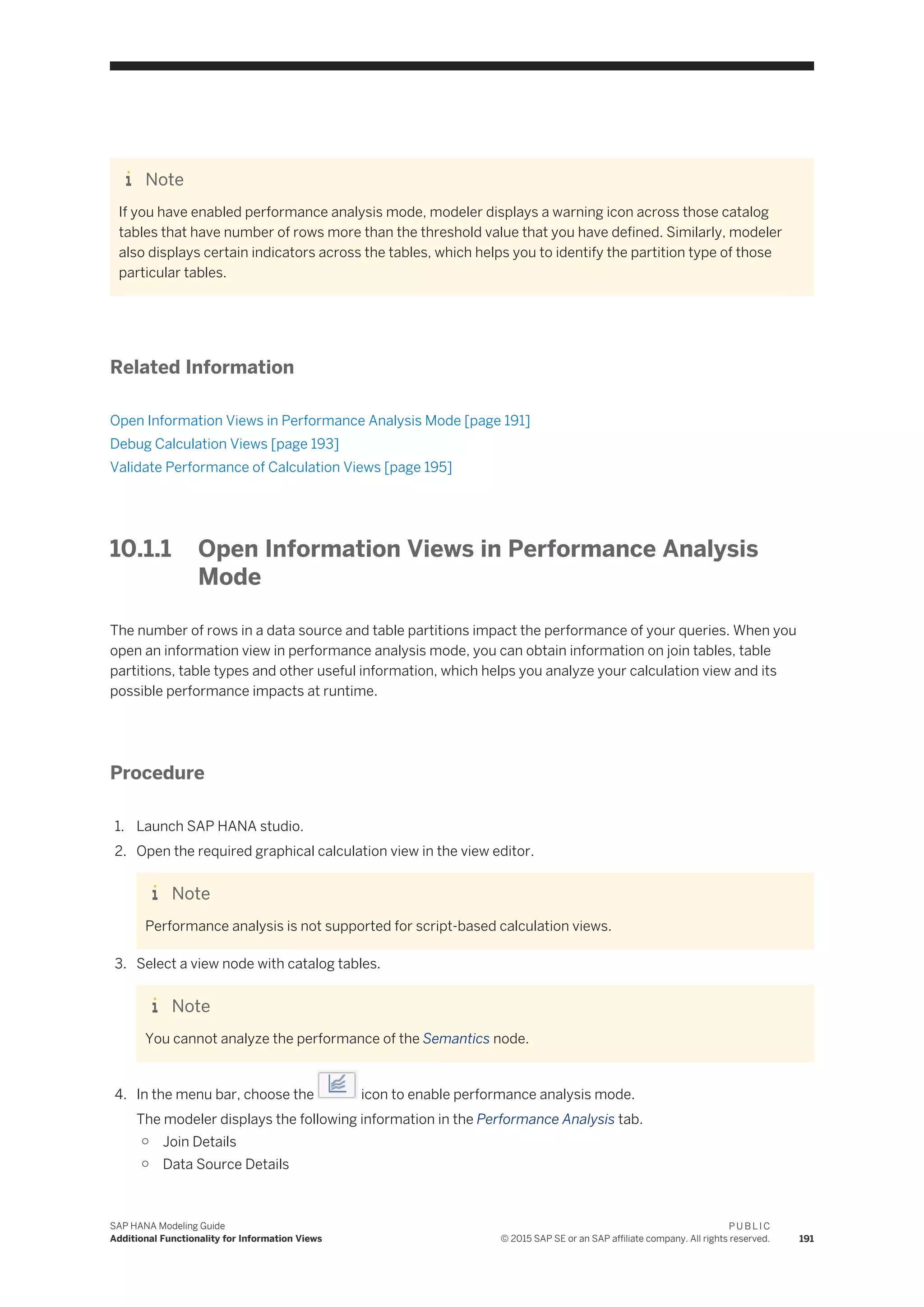 Note
If you have enabled performance analysis mode, modeler displays a warning icon across those catalog
tables that have number of rows more than the threshold value that you have defined. Similarly, modeler
also displays certain indicators across the tables, which helps you to identify the partition type of those
particular tables.
Related Information
Open Information Views in Performance Analysis Mode [page 191]
Debug Calculation Views [page 193]
Validate Performance of Calculation Views [page 195]
10.1.1 Open Information Views in Performance Analysis
Mode
The number of rows in a data source and table partitions impact the performance of your queries. When you
open an information view in performance analysis mode, you can obtain information on join tables, table
partitions, table types and other useful information, which helps you analyze your calculation view and its
possible performance impacts at runtime.
Procedure
1. Launch SAP HANA studio.
2. Open the required graphical calculation view in the view editor.
Note
Performance analysis is not supported for script-based calculation views.
3. Select a view node with catalog tables.
Note
You cannot analyze the performance of the Semantics node.
4. In the menu bar, choose the icon to enable performance analysis mode.
The modeler displays the following information in the Performance Analysis tab.
○ Join Details
○ Data Source Details
SAP HANA Modeling Guide
Additional Functionality for Information Views
P U B L I C
© 2015 SAP SE or an SAP affiliate company. All rights reserved. 191
 