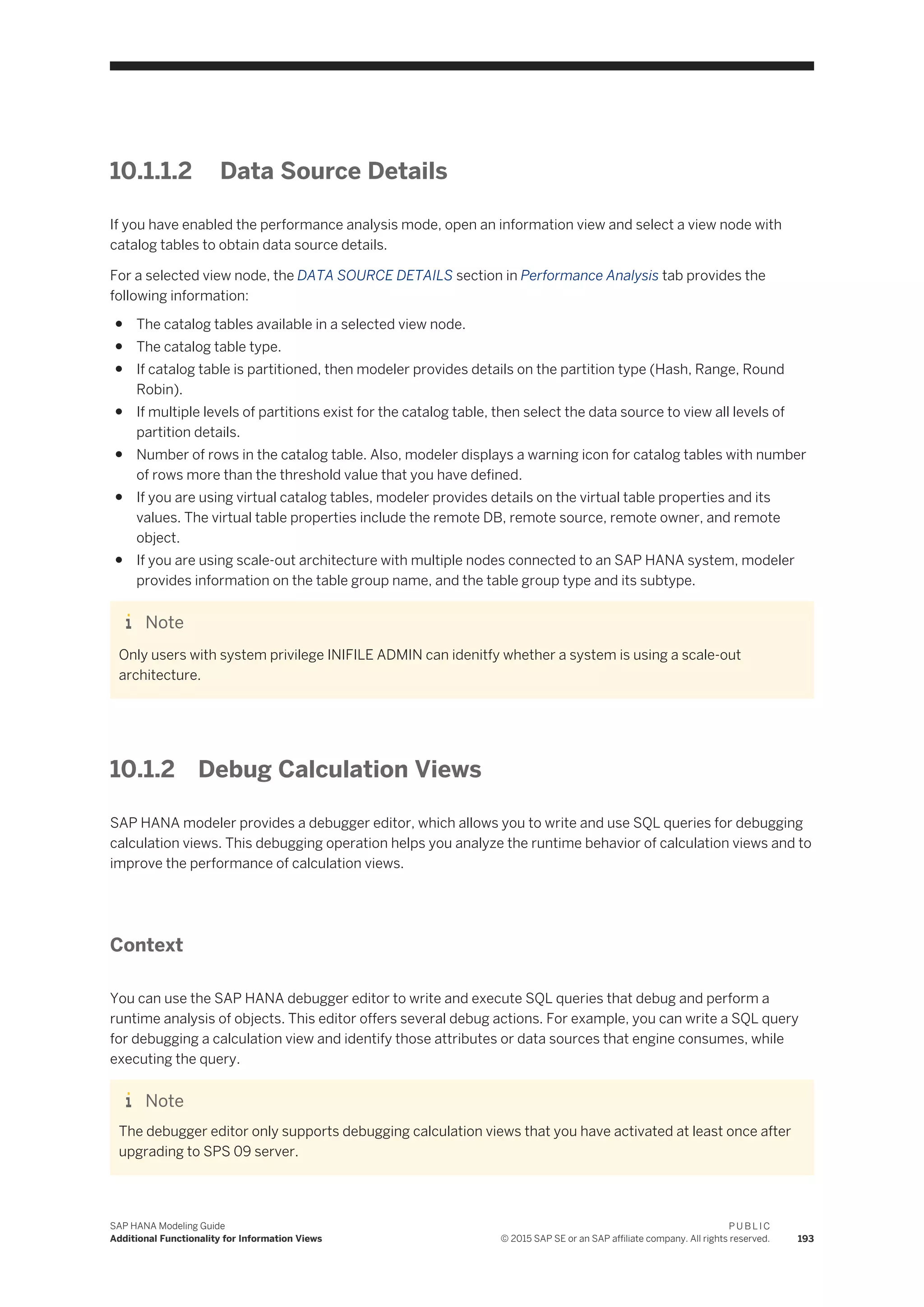 10.1.1.2 Data Source Details
If you have enabled the performance analysis mode, open an information view and select a view node with
catalog tables to obtain data source details.
For a selected view node, the DATA SOURCE DETAILS section in Performance Analysis tab provides the
following information:
● The catalog tables available in a selected view node.
● The catalog table type.
● If catalog table is partitioned, then modeler provides details on the partition type (Hash, Range, Round
Robin).
● If multiple levels of partitions exist for the catalog table, then select the data source to view all levels of
partition details.
● Number of rows in the catalog table. Also, modeler displays a warning icon for catalog tables with number
of rows more than the threshold value that you have defined.
● If you are using virtual catalog tables, modeler provides details on the virtual table properties and its
values. The virtual table properties include the remote DB, remote source, remote owner, and remote
object.
● If you are using scale-out architecture with multiple nodes connected to an SAP HANA system, modeler
provides information on the table group name, and the table group type and its subtype.
Note
Only users with system privilege INIFILE ADMIN can idenitfy whether a system is using a scale-out
architecture.
10.1.2 Debug Calculation Views
SAP HANA modeler provides a debugger editor, which allows you to write and use SQL queries for debugging
calculation views. This debugging operation helps you analyze the runtime behavior of calculation views and to
improve the performance of calculation views.
Context
You can use the SAP HANA debugger editor to write and execute SQL queries that debug and perform a
runtime analysis of objects. This editor offers several debug actions. For example, you can write a SQL query
for debugging a calculation view and identify those attributes or data sources that engine consumes, while
executing the query.
Note
The debugger editor only supports debugging calculation views that you have activated at least once after
upgrading to SPS 09 server.
SAP HANA Modeling Guide
Additional Functionality for Information Views
P U B L I C
© 2015 SAP SE or an SAP affiliate company. All rights reserved. 193
 