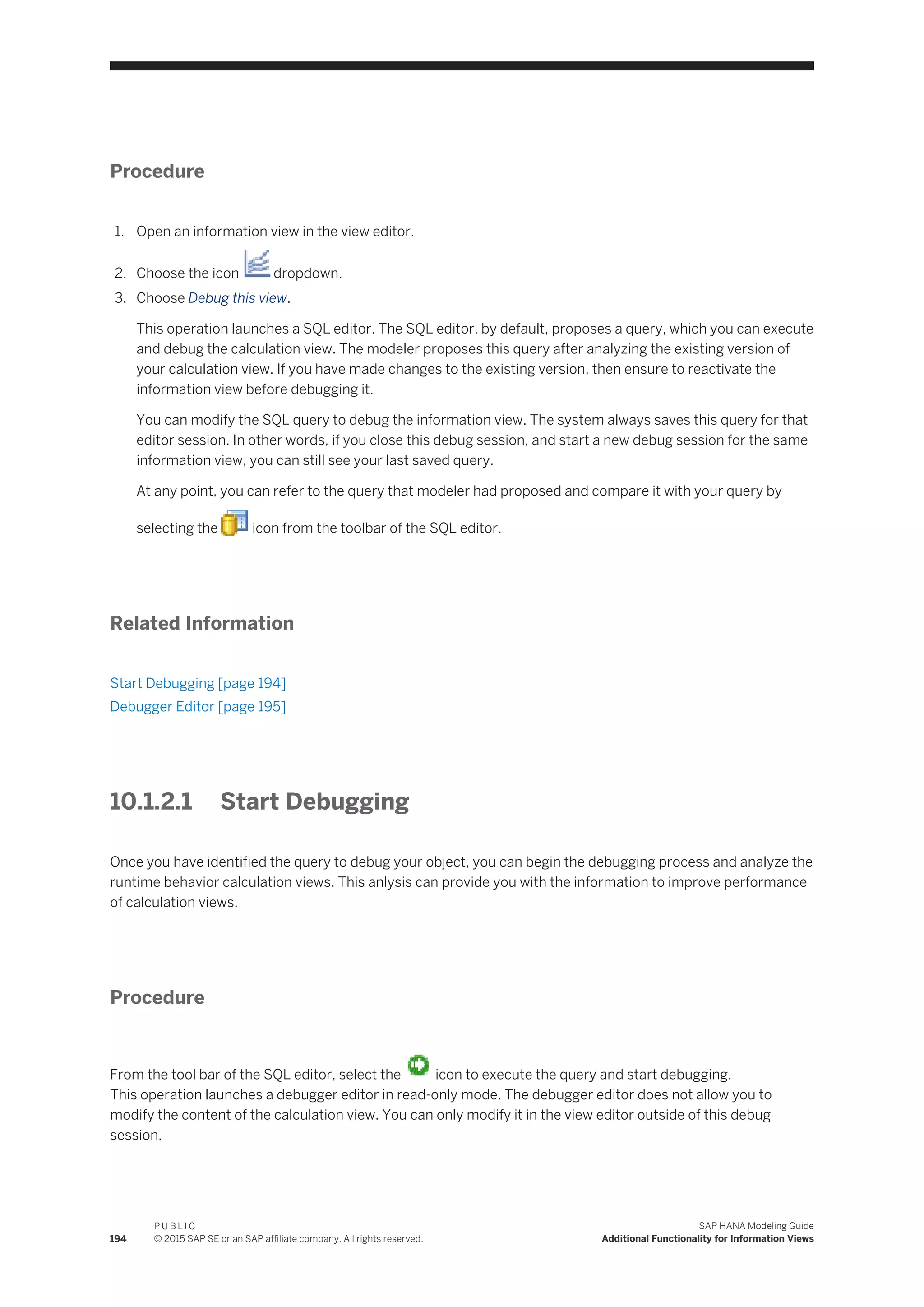 Procedure
1. Open an information view in the view editor.
2. Choose the icon dropdown.
3. Choose Debug this view.
This operation launches a SQL editor. The SQL editor, by default, proposes a query, which you can execute
and debug the calculation view. The modeler proposes this query after analyzing the existing version of
your calculation view. If you have made changes to the existing version, then ensure to reactivate the
information view before debugging it.
You can modify the SQL query to debug the information view. The system always saves this query for that
editor session. In other words, if you close this debug session, and start a new debug session for the same
information view, you can still see your last saved query.
At any point, you can refer to the query that modeler had proposed and compare it with your query by
selecting the icon from the toolbar of the SQL editor.
Related Information
Start Debugging [page 194]
Debugger Editor [page 195]
10.1.2.1 Start Debugging
Once you have identified the query to debug your object, you can begin the debugging process and analyze the
runtime behavior calculation views. This anlysis can provide you with the information to improve performance
of calculation views.
Procedure
From the tool bar of the SQL editor, select the icon to execute the query and start debugging.
This operation launches a debugger editor in read-only mode. The debugger editor does not allow you to
modify the content of the calculation view. You can only modify it in the view editor outside of this debug
session.
194
P U B L I C
© 2015 SAP SE or an SAP affiliate company. All rights reserved.
SAP HANA Modeling Guide
Additional Functionality for Information Views
 