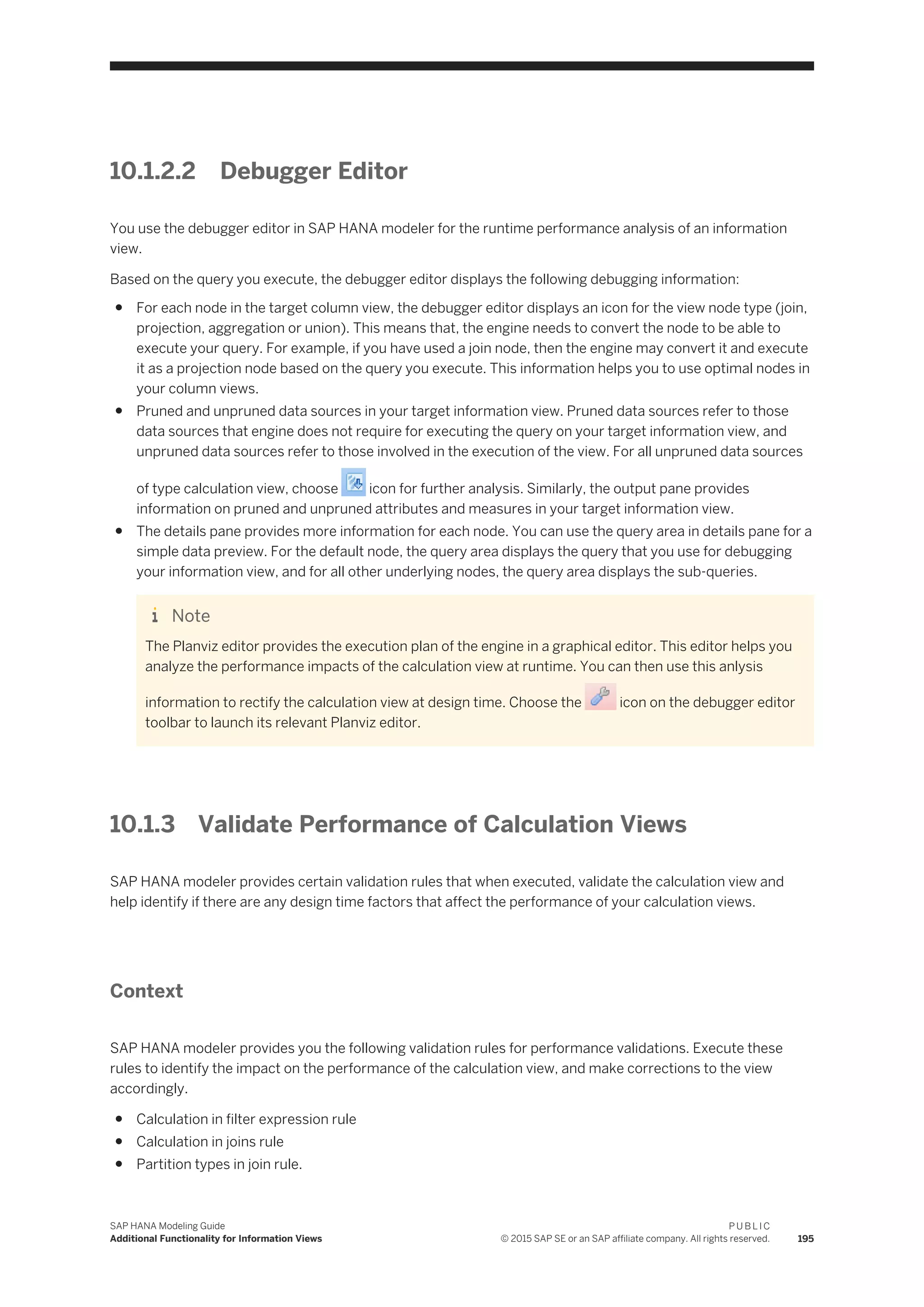 10.1.2.2 Debugger Editor
You use the debugger editor in SAP HANA modeler for the runtime performance analysis of an information
view.
Based on the query you execute, the debugger editor displays the following debugging information:
● For each node in the target column view, the debugger editor displays an icon for the view node type (join,
projection, aggregation or union). This means that, the engine needs to convert the node to be able to
execute your query. For example, if you have used a join node, then the engine may convert it and execute
it as a projection node based on the query you execute. This information helps you to use optimal nodes in
your column views.
● Pruned and unpruned data sources in your target information view. Pruned data sources refer to those
data sources that engine does not require for executing the query on your target information view, and
unpruned data sources refer to those involved in the execution of the view. For all unpruned data sources
of type calculation view, choose icon for further analysis. Similarly, the output pane provides
information on pruned and unpruned attributes and measures in your target information view.
● The details pane provides more information for each node. You can use the query area in details pane for a
simple data preview. For the default node, the query area displays the query that you use for debugging
your information view, and for all other underlying nodes, the query area displays the sub-queries.
Note
The Planviz editor provides the execution plan of the engine in a graphical editor. This editor helps you
analyze the performance impacts of the calculation view at runtime. You can then use this anlysis
information to rectify the calculation view at design time. Choose the icon on the debugger editor
toolbar to launch its relevant Planviz editor.
10.1.3 Validate Performance of Calculation Views
SAP HANA modeler provides certain validation rules that when executed, validate the calculation view and
help identify if there are any design time factors that affect the performance of your calculation views.
Context
SAP HANA modeler provides you the following validation rules for performance validations. Execute these
rules to identify the impact on the performance of the calculation view, and make corrections to the view
accordingly.
● Calculation in filter expression rule
● Calculation in joins rule
● Partition types in join rule.
SAP HANA Modeling Guide
Additional Functionality for Information Views
P U B L I C
© 2015 SAP SE or an SAP affiliate company. All rights reserved. 195
 