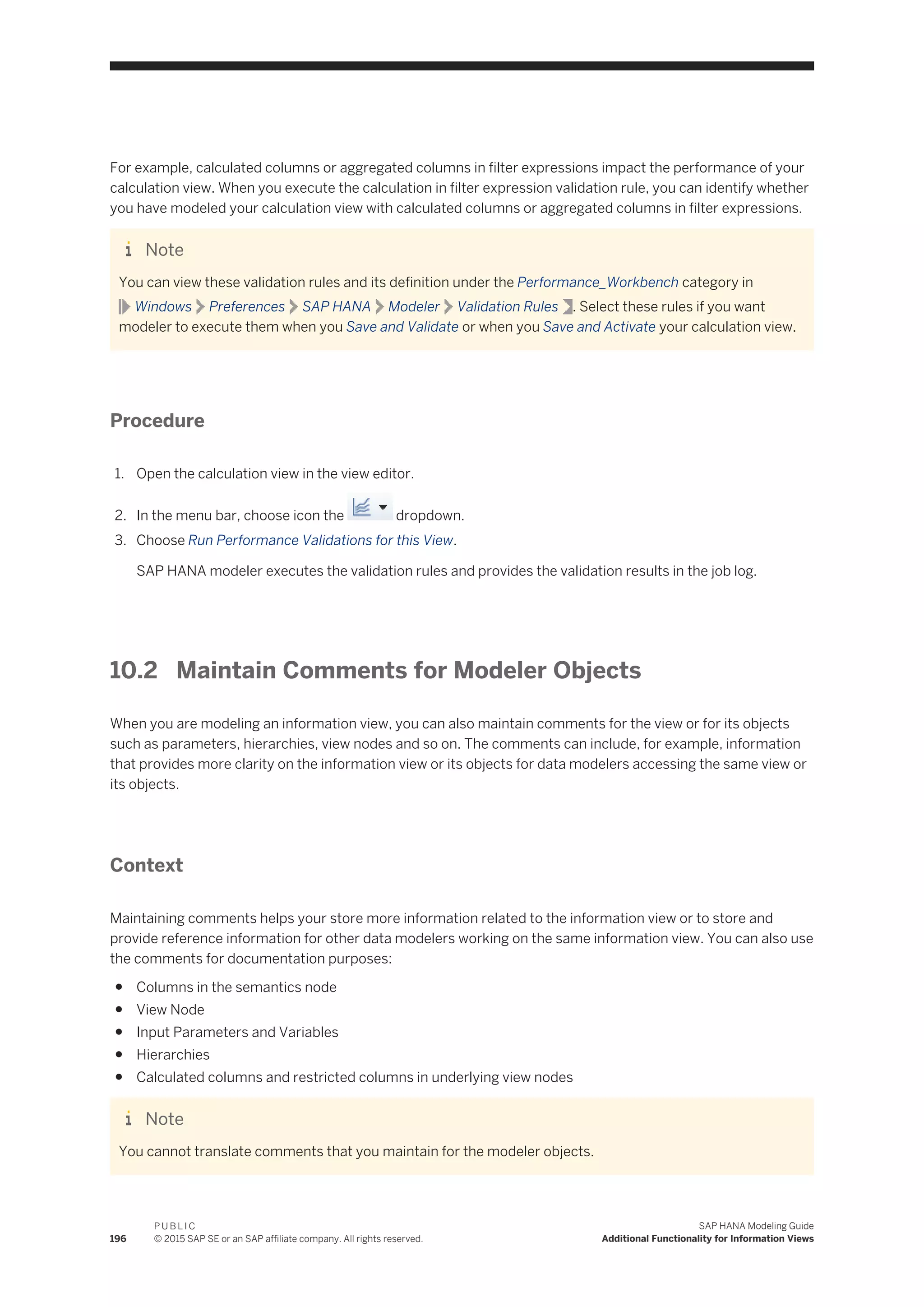 For example, calculated columns or aggregated columns in filter expressions impact the performance of your
calculation view. When you execute the calculation in filter expression validation rule, you can identify whether
you have modeled your calculation view with calculated columns or aggregated columns in filter expressions.
Note
You can view these validation rules and its definition under the Performance_Workbench category in
Windows Preferences SAP HANA Modeler Validation Rules . Select these rules if you want
modeler to execute them when you Save and Validate or when you Save and Activate your calculation view.
Procedure
1. Open the calculation view in the view editor.
2. In the menu bar, choose icon the dropdown.
3. Choose Run Performance Validations for this View.
SAP HANA modeler executes the validation rules and provides the validation results in the job log.
10.2 Maintain Comments for Modeler Objects
When you are modeling an information view, you can also maintain comments for the view or for its objects
such as parameters, hierarchies, view nodes and so on. The comments can include, for example, information
that provides more clarity on the information view or its objects for data modelers accessing the same view or
its objects.
Context
Maintaining comments helps your store more information related to the information view or to store and
provide reference information for other data modelers working on the same information view. You can also use
the comments for documentation purposes:
● Columns in the semantics node
● View Node
● Input Parameters and Variables
● Hierarchies
● Calculated columns and restricted columns in underlying view nodes
Note
You cannot translate comments that you maintain for the modeler objects.
196
P U B L I C
© 2015 SAP SE or an SAP affiliate company. All rights reserved.
SAP HANA Modeling Guide
Additional Functionality for Information Views
 