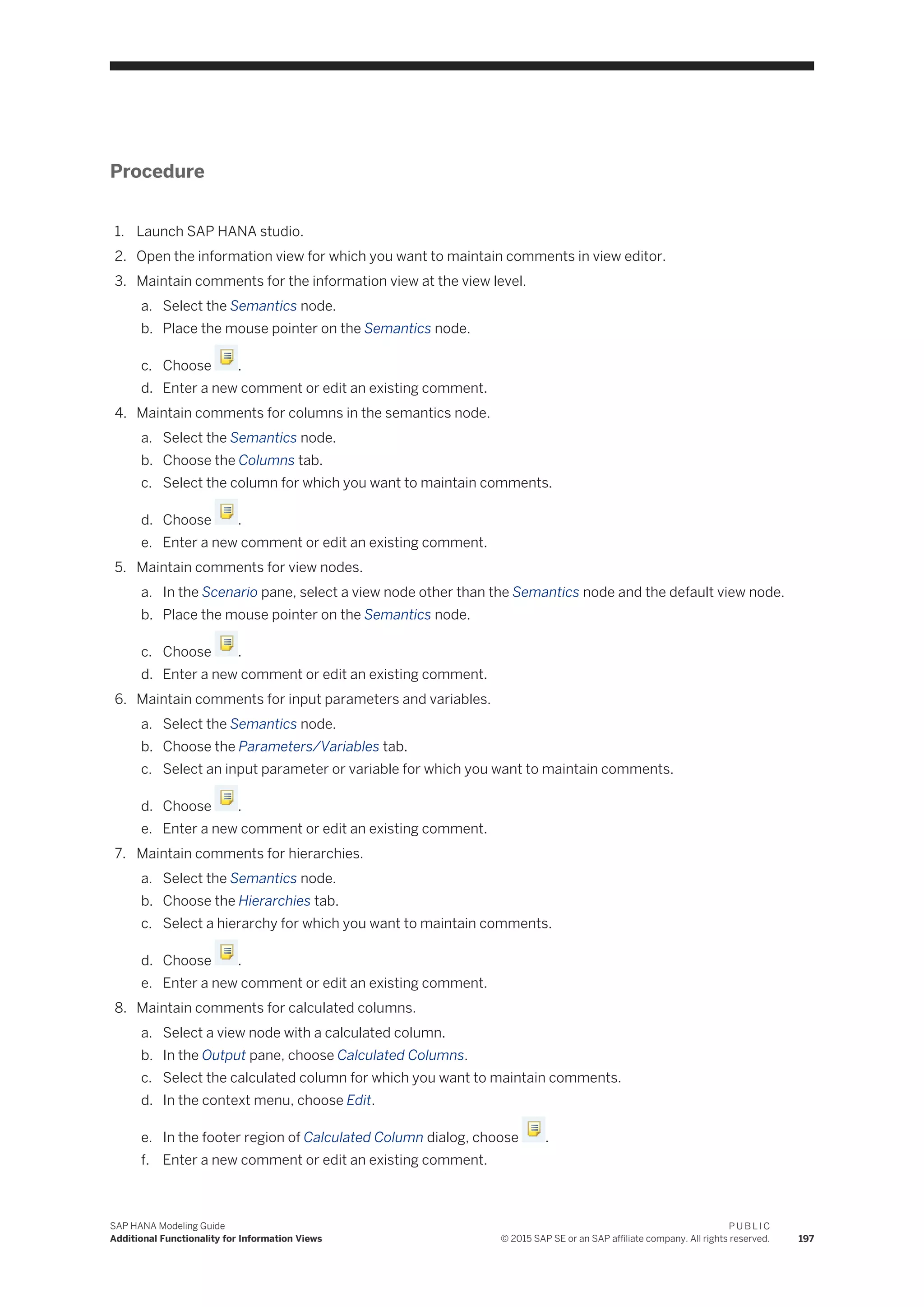 Procedure
1. Launch SAP HANA studio.
2. Open the information view for which you want to maintain comments in view editor.
3. Maintain comments for the information view at the view level.
a. Select the Semantics node.
b. Place the mouse pointer on the Semantics node.
c. Choose .
d. Enter a new comment or edit an existing comment.
4. Maintain comments for columns in the semantics node.
a. Select the Semantics node.
b. Choose the Columns tab.
c. Select the column for which you want to maintain comments.
d. Choose .
e. Enter a new comment or edit an existing comment.
5. Maintain comments for view nodes.
a. In the Scenario pane, select a view node other than the Semantics node and the default view node.
b. Place the mouse pointer on the Semantics node.
c. Choose .
d. Enter a new comment or edit an existing comment.
6. Maintain comments for input parameters and variables.
a. Select the Semantics node.
b. Choose the Parameters/Variables tab.
c. Select an input parameter or variable for which you want to maintain comments.
d. Choose .
e. Enter a new comment or edit an existing comment.
7. Maintain comments for hierarchies.
a. Select the Semantics node.
b. Choose the Hierarchies tab.
c. Select a hierarchy for which you want to maintain comments.
d. Choose .
e. Enter a new comment or edit an existing comment.
8. Maintain comments for calculated columns.
a. Select a view node with a calculated column.
b. In the Output pane, choose Calculated Columns.
c. Select the calculated column for which you want to maintain comments.
d. In the context menu, choose Edit.
e. In the footer region of Calculated Column dialog, choose .
f. Enter a new comment or edit an existing comment.
SAP HANA Modeling Guide
Additional Functionality for Information Views
P U B L I C
© 2015 SAP SE or an SAP affiliate company. All rights reserved. 197
 