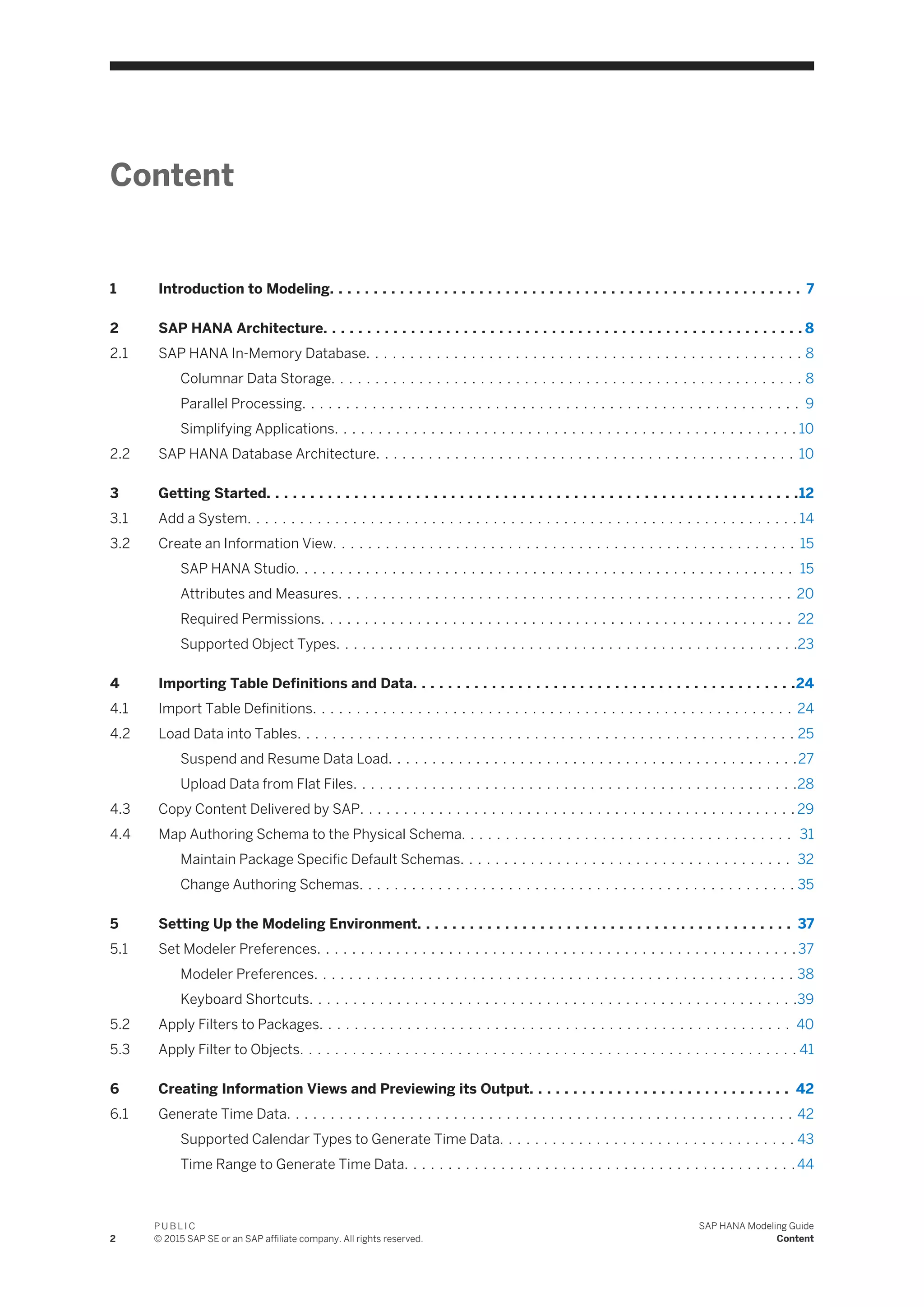Content
1 Introduction to Modeling. . . . . . . . . . . . . . . . . . . . . . . . . . . . . . . . . . . . . . . . . . . . . . . . . . . . . . 7
2 SAP HANA Architecture. . . . . . . . . . . . . . . . . . . . . . . . . . . . . . . . . . . . . . . . . . . . . . . . . . . . . . . 8
2.1 SAP HANA In-Memory Database. . . . . . . . . . . . . . . . . . . . . . . . . . . . . . . . . . . . . . . . . . . . . . . . . . 8
Columnar Data Storage. . . . . . . . . . . . . . . . . . . . . . . . . . . . . . . . . . . . . . . . . . . . . . . . . . . . . . 8
Parallel Processing. . . . . . . . . . . . . . . . . . . . . . . . . . . . . . . . . . . . . . . . . . . . . . . . . . . . . . . . . 9
Simplifying Applications. . . . . . . . . . . . . . . . . . . . . . . . . . . . . . . . . . . . . . . . . . . . . . . . . . . . . 10
2.2 SAP HANA Database Architecture. . . . . . . . . . . . . . . . . . . . . . . . . . . . . . . . . . . . . . . . . . . . . . . . 10
3 Getting Started. . . . . . . . . . . . . . . . . . . . . . . . . . . . . . . . . . . . . . . . . . . . . . . . . . . . . . . . . . . . .12
3.1 Add a System. . . . . . . . . . . . . . . . . . . . . . . . . . . . . . . . . . . . . . . . . . . . . . . . . . . . . . . . . . . . . . . 14
3.2 Create an Information View. . . . . . . . . . . . . . . . . . . . . . . . . . . . . . . . . . . . . . . . . . . . . . . . . . . . . 15
SAP HANA Studio. . . . . . . . . . . . . . . . . . . . . . . . . . . . . . . . . . . . . . . . . . . . . . . . . . . . . . . . . 15
Attributes and Measures. . . . . . . . . . . . . . . . . . . . . . . . . . . . . . . . . . . . . . . . . . . . . . . . . . . . 20
Required Permissions. . . . . . . . . . . . . . . . . . . . . . . . . . . . . . . . . . . . . . . . . . . . . . . . . . . . . . 22
Supported Object Types. . . . . . . . . . . . . . . . . . . . . . . . . . . . . . . . . . . . . . . . . . . . . . . . . . . . .23
4 Importing Table Definitions and Data. . . . . . . . . . . . . . . . . . . . . . . . . . . . . . . . . . . . . . . . . . . .24
4.1 Import Table Definitions. . . . . . . . . . . . . . . . . . . . . . . . . . . . . . . . . . . . . . . . . . . . . . . . . . . . . . . 24
4.2 Load Data into Tables. . . . . . . . . . . . . . . . . . . . . . . . . . . . . . . . . . . . . . . . . . . . . . . . . . . . . . . . . 25
Suspend and Resume Data Load. . . . . . . . . . . . . . . . . . . . . . . . . . . . . . . . . . . . . . . . . . . . . . .27
Upload Data from Flat Files. . . . . . . . . . . . . . . . . . . . . . . . . . . . . . . . . . . . . . . . . . . . . . . . . . .28
4.3 Copy Content Delivered by SAP. . . . . . . . . . . . . . . . . . . . . . . . . . . . . . . . . . . . . . . . . . . . . . . . . . 29
4.4 Map Authoring Schema to the Physical Schema. . . . . . . . . . . . . . . . . . . . . . . . . . . . . . . . . . . . . . 31
Maintain Package Specific Default Schemas. . . . . . . . . . . . . . . . . . . . . . . . . . . . . . . . . . . . . . 32
Change Authoring Schemas. . . . . . . . . . . . . . . . . . . . . . . . . . . . . . . . . . . . . . . . . . . . . . . . . . 35
5 Setting Up the Modeling Environment. . . . . . . . . . . . . . . . . . . . . . . . . . . . . . . . . . . . . . . . . . . 37
5.1 Set Modeler Preferences. . . . . . . . . . . . . . . . . . . . . . . . . . . . . . . . . . . . . . . . . . . . . . . . . . . . . . . 37
Modeler Preferences. . . . . . . . . . . . . . . . . . . . . . . . . . . . . . . . . . . . . . . . . . . . . . . . . . . . . . . 38
Keyboard Shortcuts. . . . . . . . . . . . . . . . . . . . . . . . . . . . . . . . . . . . . . . . . . . . . . . . . . . . . . . .39
5.2 Apply Filters to Packages. . . . . . . . . . . . . . . . . . . . . . . . . . . . . . . . . . . . . . . . . . . . . . . . . . . . . . 40
5.3 Apply Filter to Objects. . . . . . . . . . . . . . . . . . . . . . . . . . . . . . . . . . . . . . . . . . . . . . . . . . . . . . . . . 41
6 Creating Information Views and Previewing its Output. . . . . . . . . . . . . . . . . . . . . . . . . . . . . . 42
6.1 Generate Time Data. . . . . . . . . . . . . . . . . . . . . . . . . . . . . . . . . . . . . . . . . . . . . . . . . . . . . . . . . . 42
Supported Calendar Types to Generate Time Data. . . . . . . . . . . . . . . . . . . . . . . . . . . . . . . . . . 43
Time Range to Generate Time Data. . . . . . . . . . . . . . . . . . . . . . . . . . . . . . . . . . . . . . . . . . . . .44
2
P U B L I C
© 2015 SAP SE or an SAP affiliate company. All rights reserved.
SAP HANA Modeling Guide
Content
 