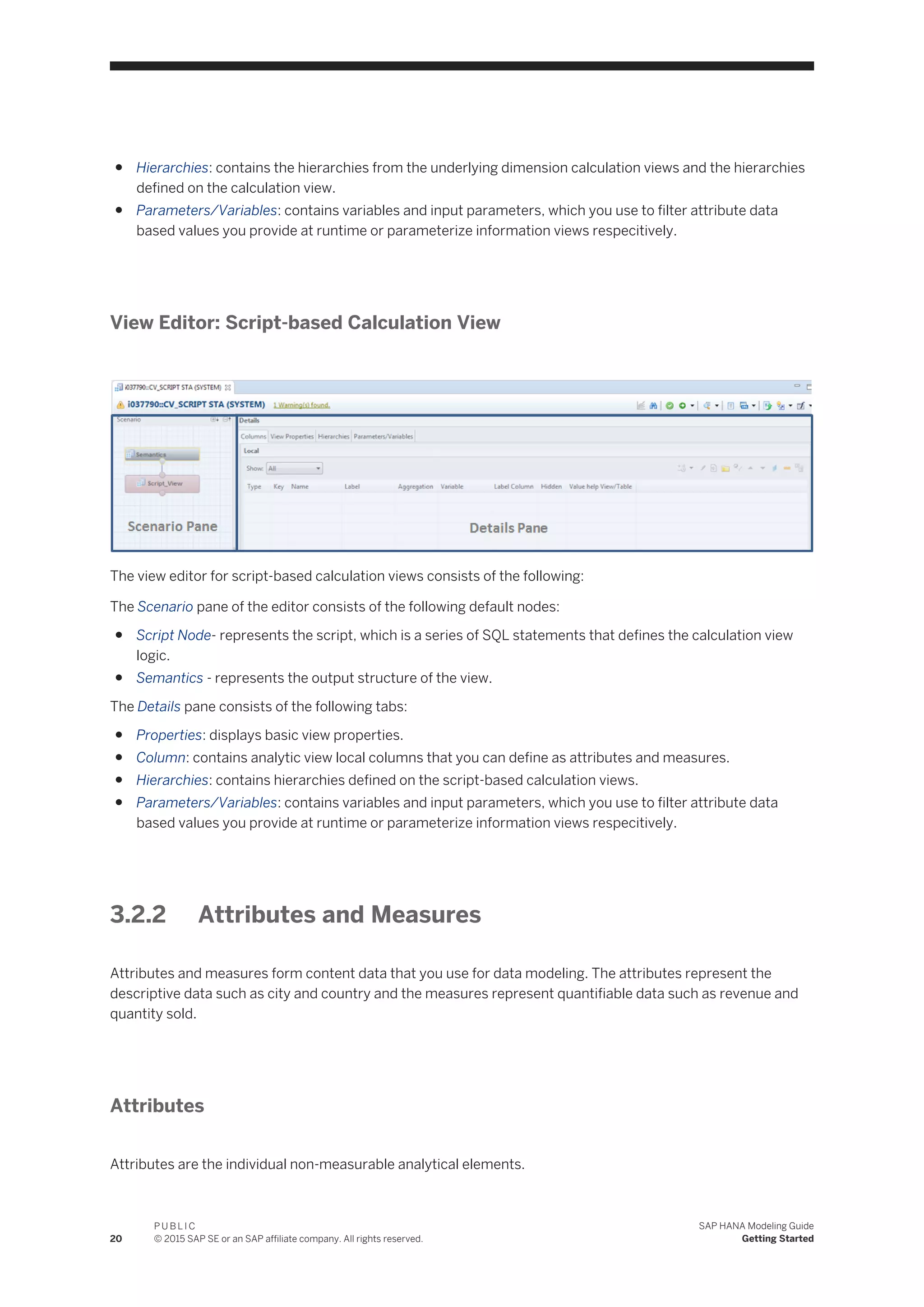 ● Hierarchies: contains the hierarchies from the underlying dimension calculation views and the hierarchies
defined on the calculation view.
● Parameters/Variables: contains variables and input parameters, which you use to filter attribute data
based values you provide at runtime or parameterize information views respecitively.
View Editor: Script-based Calculation View
The view editor for script-based calculation views consists of the following:
The Scenario pane of the editor consists of the following default nodes:
● Script Node- represents the script, which is a series of SQL statements that defines the calculation view
logic.
● Semantics - represents the output structure of the view.
The Details pane consists of the following tabs:
● Properties: displays basic view properties.
● Column: contains analytic view local columns that you can define as attributes and measures.
● Hierarchies: contains hierarchies defined on the script-based calculation views.
● Parameters/Variables: contains variables and input parameters, which you use to filter attribute data
based values you provide at runtime or parameterize information views respecitively.
3.2.2 Attributes and Measures
Attributes and measures form content data that you use for data modeling. The attributes represent the
descriptive data such as city and country and the measures represent quantifiable data such as revenue and
quantity sold.
Attributes
Attributes are the individual non-measurable analytical elements.
20
P U B L I C
© 2015 SAP SE or an SAP affiliate company. All rights reserved.
SAP HANA Modeling Guide
Getting Started
 