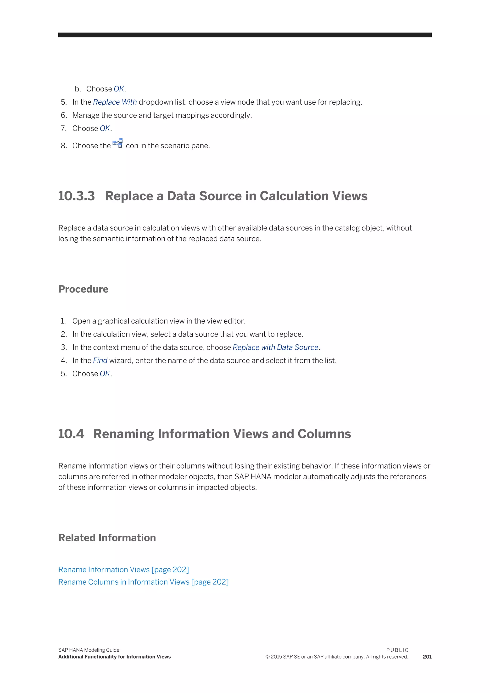 b. Choose OK.
5. In the Replace With dropdown list, choose a view node that you want use for replacing.
6. Manage the source and target mappings accordingly.
7. Choose OK.
8. Choose the icon in the scenario pane.
10.3.3 Replace a Data Source in Calculation Views
Replace a data source in calculation views with other available data sources in the catalog object, without
losing the semantic information of the replaced data source.
Procedure
1. Open a graphical calculation view in the view editor.
2. In the calculation view, select a data source that you want to replace.
3. In the context menu of the data source, choose Replace with Data Source.
4. In the Find wizard, enter the name of the data source and select it from the list.
5. Choose OK.
10.4 Renaming Information Views and Columns
Rename information views or their columns without losing their existing behavior. If these information views or
columns are referred in other modeler objects, then SAP HANA modeler automatically adjusts the references
of these information views or columns in impacted objects.
Related Information
Rename Information Views [page 202]
Rename Columns in Information Views [page 202]
SAP HANA Modeling Guide
Additional Functionality for Information Views
P U B L I C
© 2015 SAP SE or an SAP affiliate company. All rights reserved. 201
 