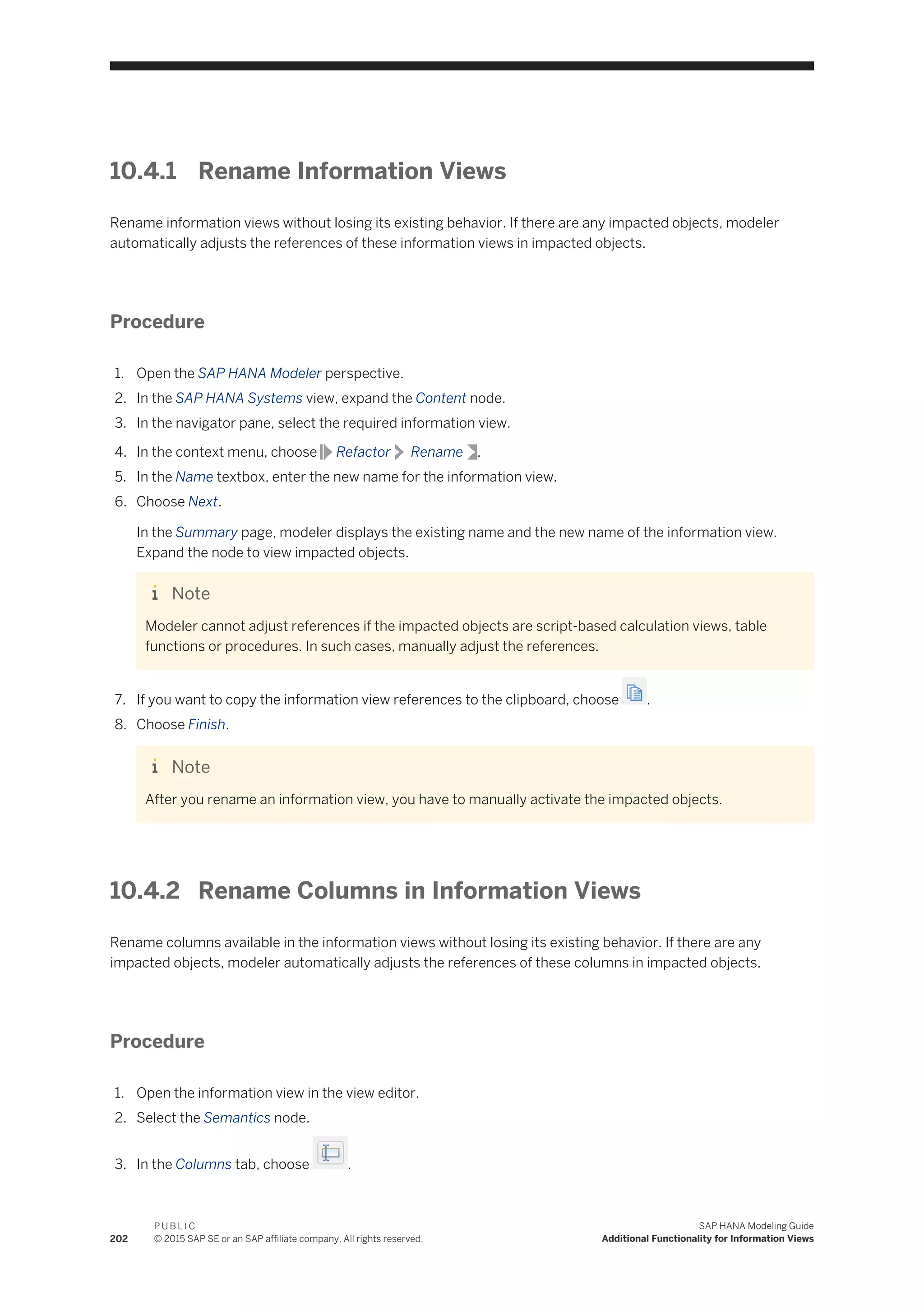 10.4.1 Rename Information Views
Rename information views without losing its existing behavior. If there are any impacted objects, modeler
automatically adjusts the references of these information views in impacted objects.
Procedure
1. Open the SAP HANA Modeler perspective.
2. In the SAP HANA Systems view, expand the Content node.
3. In the navigator pane, select the required information view.
4. In the context menu, choose Refactor Rename .
5. In the Name textbox, enter the new name for the information view.
6. Choose Next.
In the Summary page, modeler displays the existing name and the new name of the information view.
Expand the node to view impacted objects.
Note
Modeler cannot adjust references if the impacted objects are script-based calculation views, table
functions or procedures. In such cases, manually adjust the references.
7. If you want to copy the information view references to the clipboard, choose .
8. Choose Finish.
Note
After you rename an information view, you have to manually activate the impacted objects.
10.4.2 Rename Columns in Information Views
Rename columns available in the information views without losing its existing behavior. If there are any
impacted objects, modeler automatically adjusts the references of these columns in impacted objects.
Procedure
1. Open the information view in the view editor.
2. Select the Semantics node.
3. In the Columns tab, choose .
202
P U B L I C
© 2015 SAP SE or an SAP affiliate company. All rights reserved.
SAP HANA Modeling Guide
Additional Functionality for Information Views
 