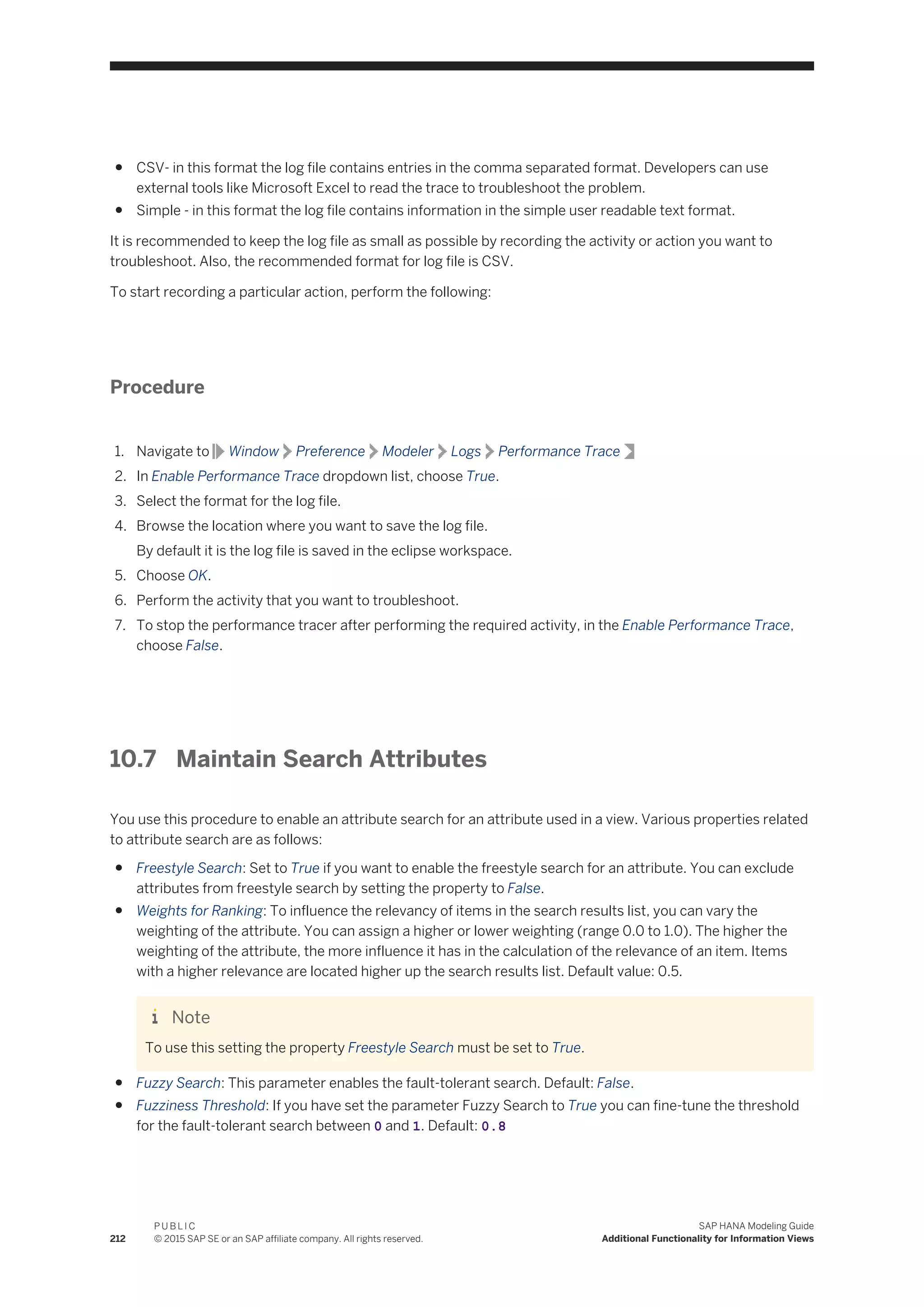 ● CSV- in this format the log file contains entries in the comma separated format. Developers can use
external tools like Microsoft Excel to read the trace to troubleshoot the problem.
● Simple - in this format the log file contains information in the simple user readable text format.
It is recommended to keep the log file as small as possible by recording the activity or action you want to
troubleshoot. Also, the recommended format for log file is CSV.
To start recording a particular action, perform the following:
Procedure
1. Navigate to Window Preference Modeler Logs Performance Trace
2. In Enable Performance Trace dropdown list, choose True.
3. Select the format for the log file.
4. Browse the location where you want to save the log file.
By default it is the log file is saved in the eclipse workspace.
5. Choose OK.
6. Perform the activity that you want to troubleshoot.
7. To stop the performance tracer after performing the required activity, in the Enable Performance Trace,
choose False.
10.7 Maintain Search Attributes
You use this procedure to enable an attribute search for an attribute used in a view. Various properties related
to attribute search are as follows:
● Freestyle Search: Set to True if you want to enable the freestyle search for an attribute. You can exclude
attributes from freestyle search by setting the property to False.
● Weights for Ranking: To influence the relevancy of items in the search results list, you can vary the
weighting of the attribute. You can assign a higher or lower weighting (range 0.0 to 1.0). The higher the
weighting of the attribute, the more influence it has in the calculation of the relevance of an item. Items
with a higher relevance are located higher up the search results list. Default value: 0.5.
Note
To use this setting the property Freestyle Search must be set to True.
● Fuzzy Search: This parameter enables the fault-tolerant search. Default: False.
● Fuzziness Threshold: If you have set the parameter Fuzzy Search to True you can fine-tune the threshold
for the fault-tolerant search between 0 and 1. Default: 0.8
212
P U B L I C
© 2015 SAP SE or an SAP affiliate company. All rights reserved.
SAP HANA Modeling Guide
Additional Functionality for Information Views
 