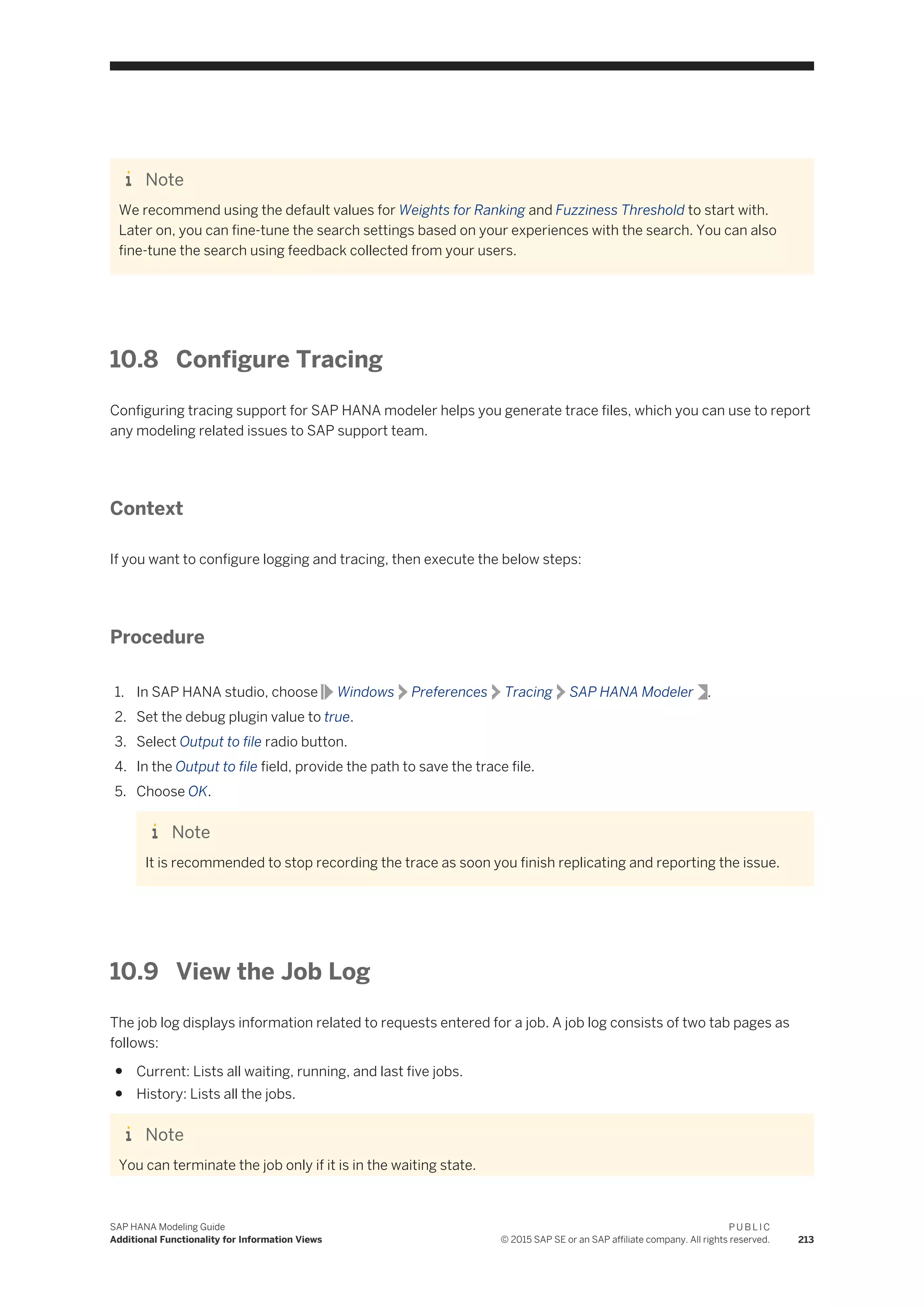 Note
We recommend using the default values for Weights for Ranking and Fuzziness Threshold to start with.
Later on, you can fine-tune the search settings based on your experiences with the search. You can also
fine-tune the search using feedback collected from your users.
10.8 Configure Tracing
Configuring tracing support for SAP HANA modeler helps you generate trace files, which you can use to report
any modeling related issues to SAP support team.
Context
If you want to configure logging and tracing, then execute the below steps:
Procedure
1. In SAP HANA studio, choose Windows Preferences Tracing SAP HANA Modeler .
2. Set the debug plugin value to true.
3. Select Output to file radio button.
4. In the Output to file field, provide the path to save the trace file.
5. Choose OK.
Note
It is recommended to stop recording the trace as soon you finish replicating and reporting the issue.
10.9 View the Job Log
The job log displays information related to requests entered for a job. A job log consists of two tab pages as
follows:
● Current: Lists all waiting, running, and last five jobs.
● History: Lists all the jobs.
Note
You can terminate the job only if it is in the waiting state.
SAP HANA Modeling Guide
Additional Functionality for Information Views
P U B L I C
© 2015 SAP SE or an SAP affiliate company. All rights reserved. 213
 