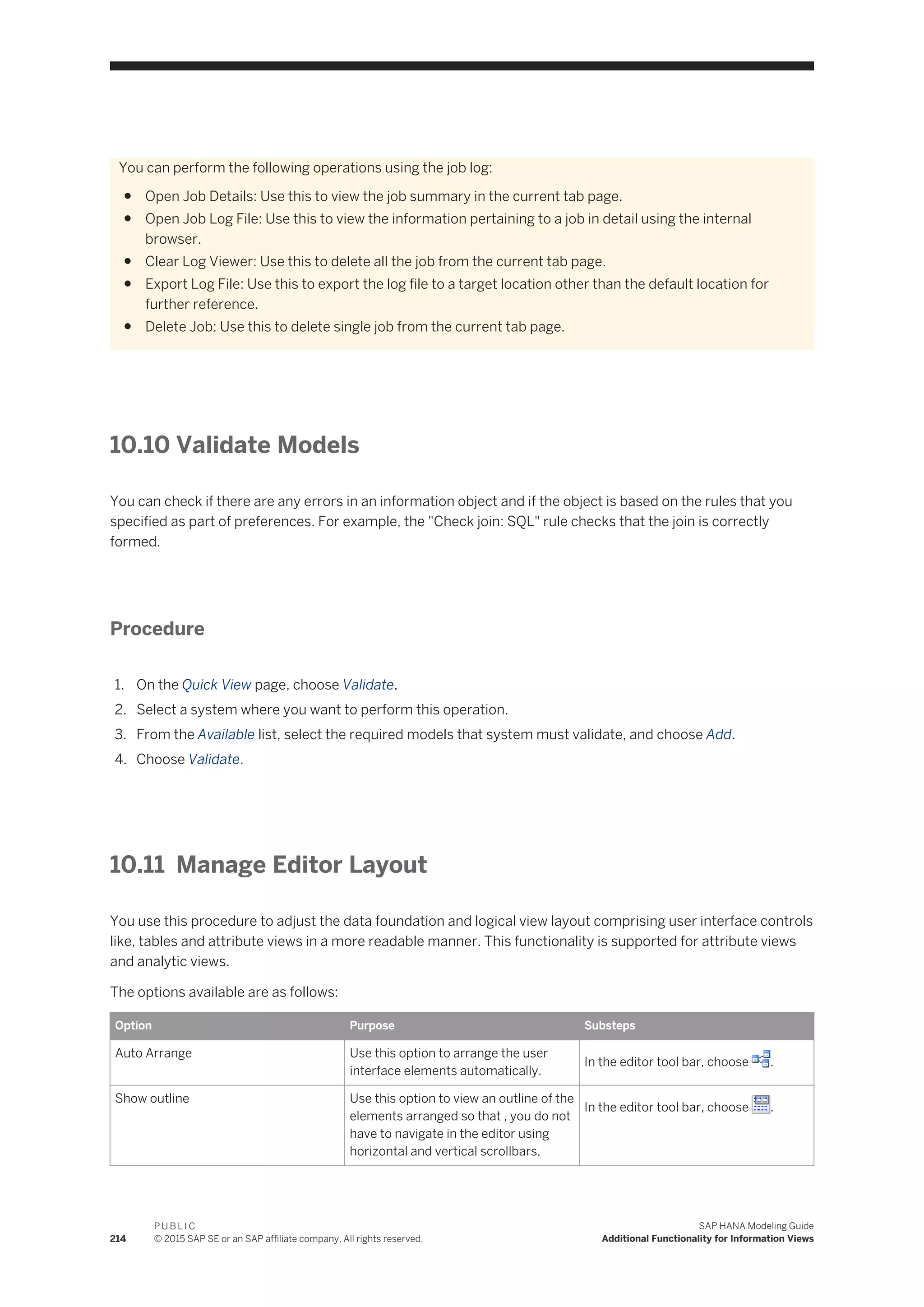 You can perform the following operations using the job log:
● Open Job Details: Use this to view the job summary in the current tab page.
● Open Job Log File: Use this to view the information pertaining to a job in detail using the internal
browser.
● Clear Log Viewer: Use this to delete all the job from the current tab page.
● Export Log File: Use this to export the log file to a target location other than the default location for
further reference.
● Delete Job: Use this to delete single job from the current tab page.
10.10 Validate Models
You can check if there are any errors in an information object and if the object is based on the rules that you
specified as part of preferences. For example, the "Check join: SQL" rule checks that the join is correctly
formed.
Procedure
1. On the Quick View page, choose Validate.
2. Select a system where you want to perform this operation.
3. From the Available list, select the required models that system must validate, and choose Add.
4. Choose Validate.
10.11 Manage Editor Layout
You use this procedure to adjust the data foundation and logical view layout comprising user interface controls
like, tables and attribute views in a more readable manner. This functionality is supported for attribute views
and analytic views.
The options available are as follows:
Option Purpose Substeps
Auto Arrange Use this option to arrange the user
interface elements automatically.
In the editor tool bar, choose .
Show outline Use this option to view an outline of the
elements arranged so that , you do not
have to navigate in the editor using
horizontal and vertical scrollbars.
In the editor tool bar, choose .
214
P U B L I C
© 2015 SAP SE or an SAP affiliate company. All rights reserved.
SAP HANA Modeling Guide
Additional Functionality for Information Views
 