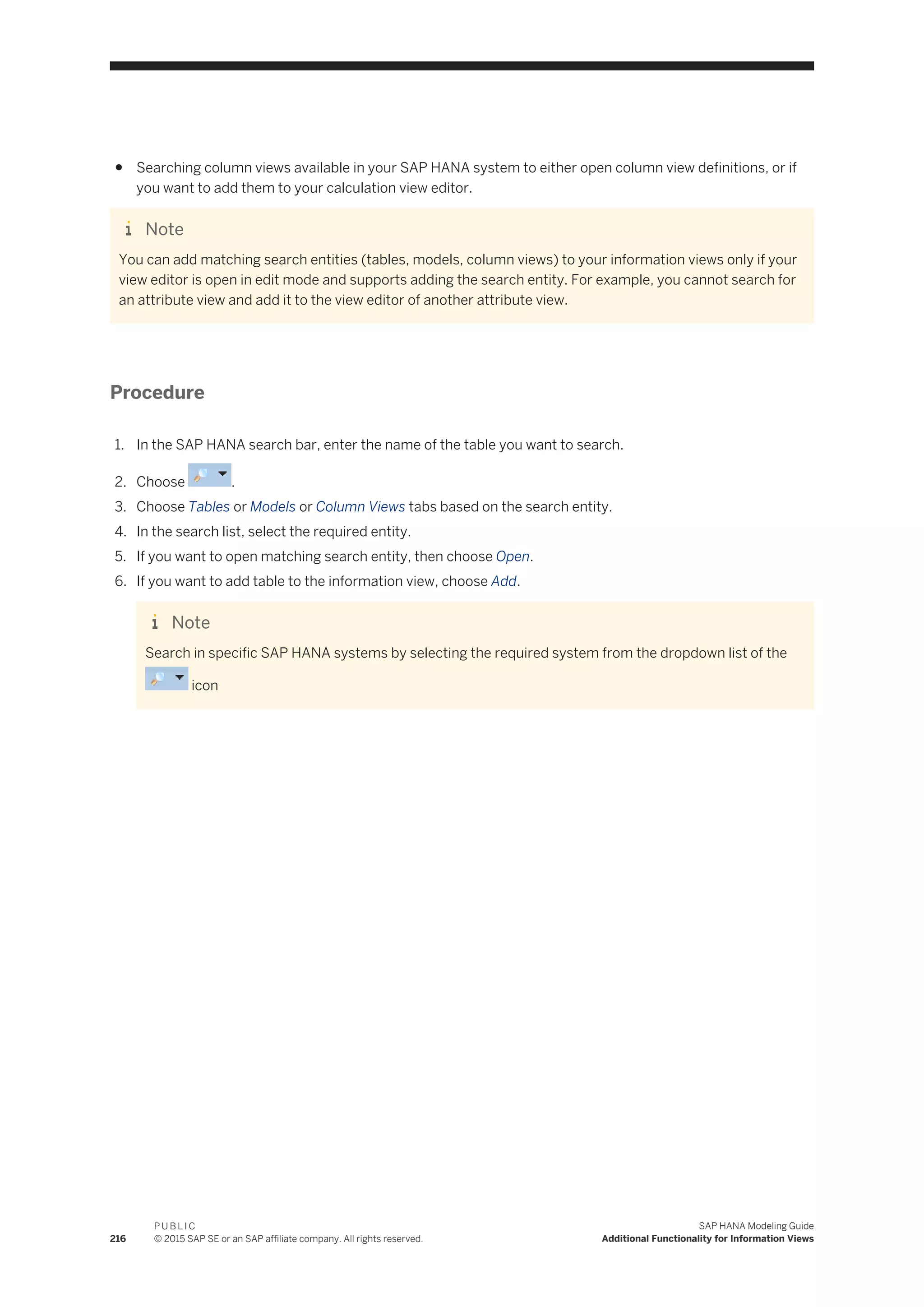 ● Searching column views available in your SAP HANA system to either open column view definitions, or if
you want to add them to your calculation view editor.
Note
You can add matching search entities (tables, models, column views) to your information views only if your
view editor is open in edit mode and supports adding the search entity. For example, you cannot search for
an attribute view and add it to the view editor of another attribute view.
Procedure
1. In the SAP HANA search bar, enter the name of the table you want to search.
2. Choose .
3. Choose Tables or Models or Column Views tabs based on the search entity.
4. In the search list, select the required entity.
5. If you want to open matching search entity, then choose Open.
6. If you want to add table to the information view, choose Add.
Note
Search in specific SAP HANA systems by selecting the required system from the dropdown list of the
icon
216
P U B L I C
© 2015 SAP SE or an SAP affiliate company. All rights reserved.
SAP HANA Modeling Guide
Additional Functionality for Information Views
 