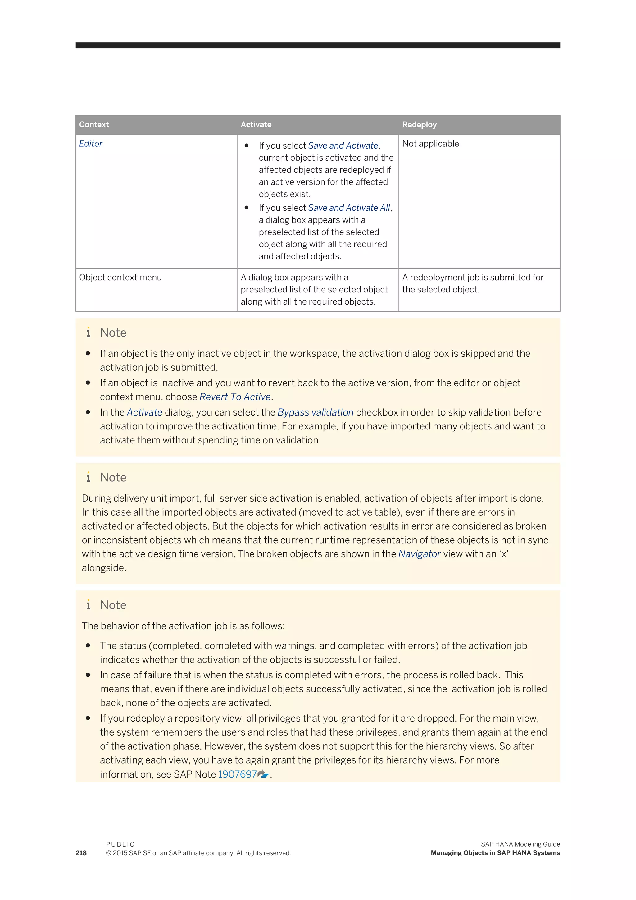Context Activate Redeploy
Editor ● If you select Save and Activate,
current object is activated and the
affected objects are redeployed if
an active version for the affected
objects exist.
● If you select Save and Activate All,
a dialog box appears with a
preselected list of the selected
object along with all the required
and affected objects.
Not applicable
Object context menu A dialog box appears with a
preselected list of the selected object
along with all the required objects.
A redeployment job is submitted for
the selected object.
Note
● If an object is the only inactive object in the workspace, the activation dialog box is skipped and the
activation job is submitted.
● If an object is inactive and you want to revert back to the active version, from the editor or object
context menu, choose Revert To Active.
● In the Activate dialog, you can select the Bypass validation checkbox in order to skip validation before
activation to improve the activation time. For example, if you have imported many objects and want to
activate them without spending time on validation.
Note
During delivery unit import, full server side activation is enabled, activation of objects after import is done.
In this case all the imported objects are activated (moved to active table), even if there are errors in
activated or affected objects. But the objects for which activation results in error are considered as broken
or inconsistent objects which means that the current runtime representation of these objects is not in sync
with the active design time version. The broken objects are shown in the Navigator view with an ‘x’
alongside.
Note
The behavior of the activation job is as follows:
● The status (completed, completed with warnings, and completed with errors) of the activation job
indicates whether the activation of the objects is successful or failed.
● In case of failure that is when the status is completed with errors, the process is rolled back. This
means that, even if there are individual objects successfully activated, since the activation job is rolled
back, none of the objects are activated.
● If you redeploy a repository view, all privileges that you granted for it are dropped. For the main view,
the system remembers the users and roles that had these privileges, and grants them again at the end
of the activation phase. However, the system does not support this for the hierarchy views. So after
activating each view, you have to again grant the privileges for its hierarchy views. For more
information, see SAP Note 1907697 .
218
P U B L I C
© 2015 SAP SE or an SAP affiliate company. All rights reserved.
SAP HANA Modeling Guide
Managing Objects in SAP HANA Systems
 