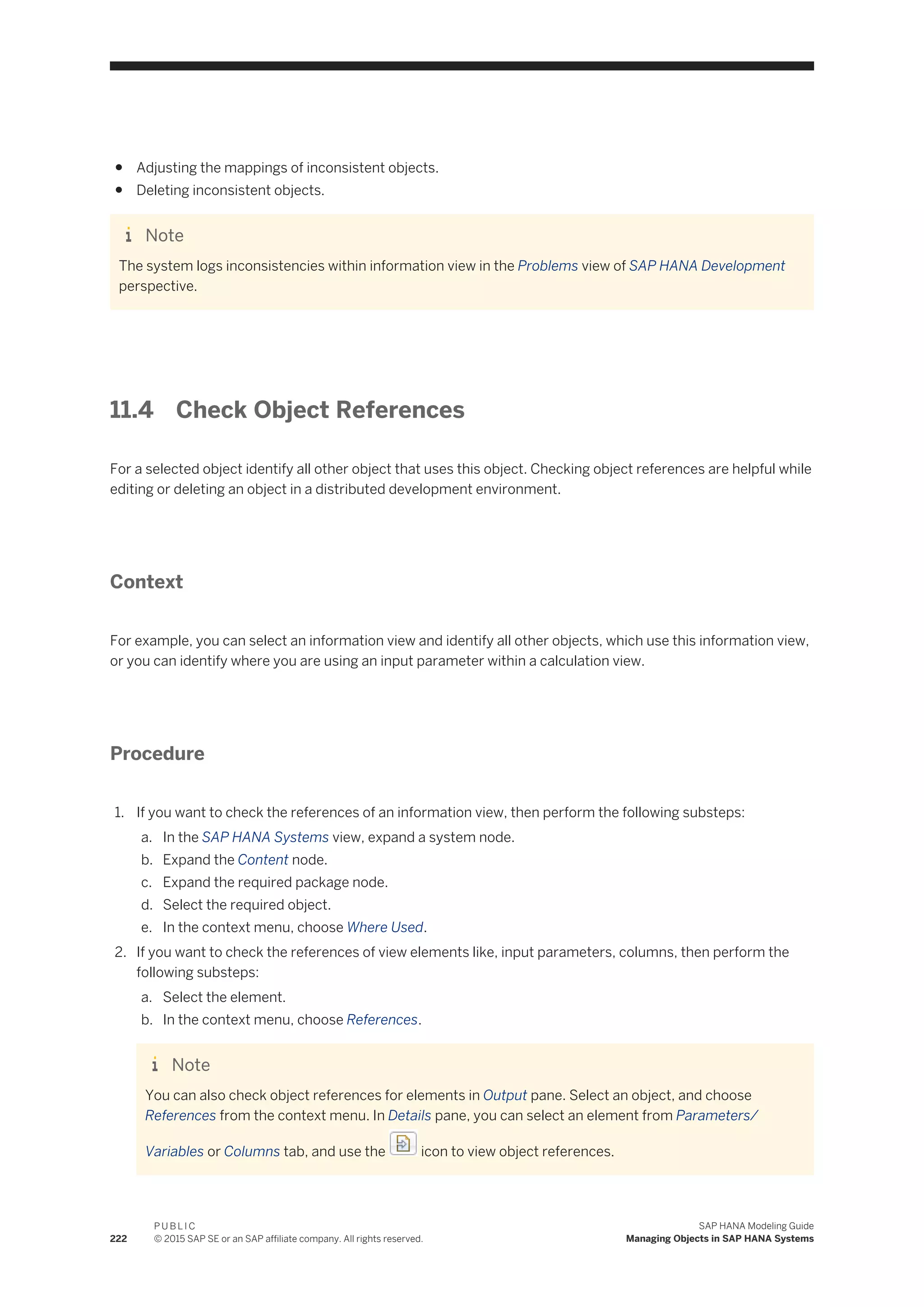 ● Adjusting the mappings of inconsistent objects.
● Deleting inconsistent objects.
Note
The system logs inconsistencies within information view in the Problems view of SAP HANA Development
perspective.
11.4 Check Object References
For a selected object identify all other object that uses this object. Checking object references are helpful while
editing or deleting an object in a distributed development environment.
Context
For example, you can select an information view and identify all other objects, which use this information view,
or you can identify where you are using an input parameter within a calculation view.
Procedure
1. If you want to check the references of an information view, then perform the following substeps:
a. In the SAP HANA Systems view, expand a system node.
b. Expand the Content node.
c. Expand the required package node.
d. Select the required object.
e. In the context menu, choose Where Used.
2. If you want to check the references of view elements like, input parameters, columns, then perform the
following substeps:
a. Select the element.
b. In the context menu, choose References.
Note
You can also check object references for elements in Output pane. Select an object, and choose
References from the context menu. In Details pane, you can select an element from Parameters/
Variables or Columns tab, and use the icon to view object references.
222
P U B L I C
© 2015 SAP SE or an SAP affiliate company. All rights reserved.
SAP HANA Modeling Guide
Managing Objects in SAP HANA Systems
 