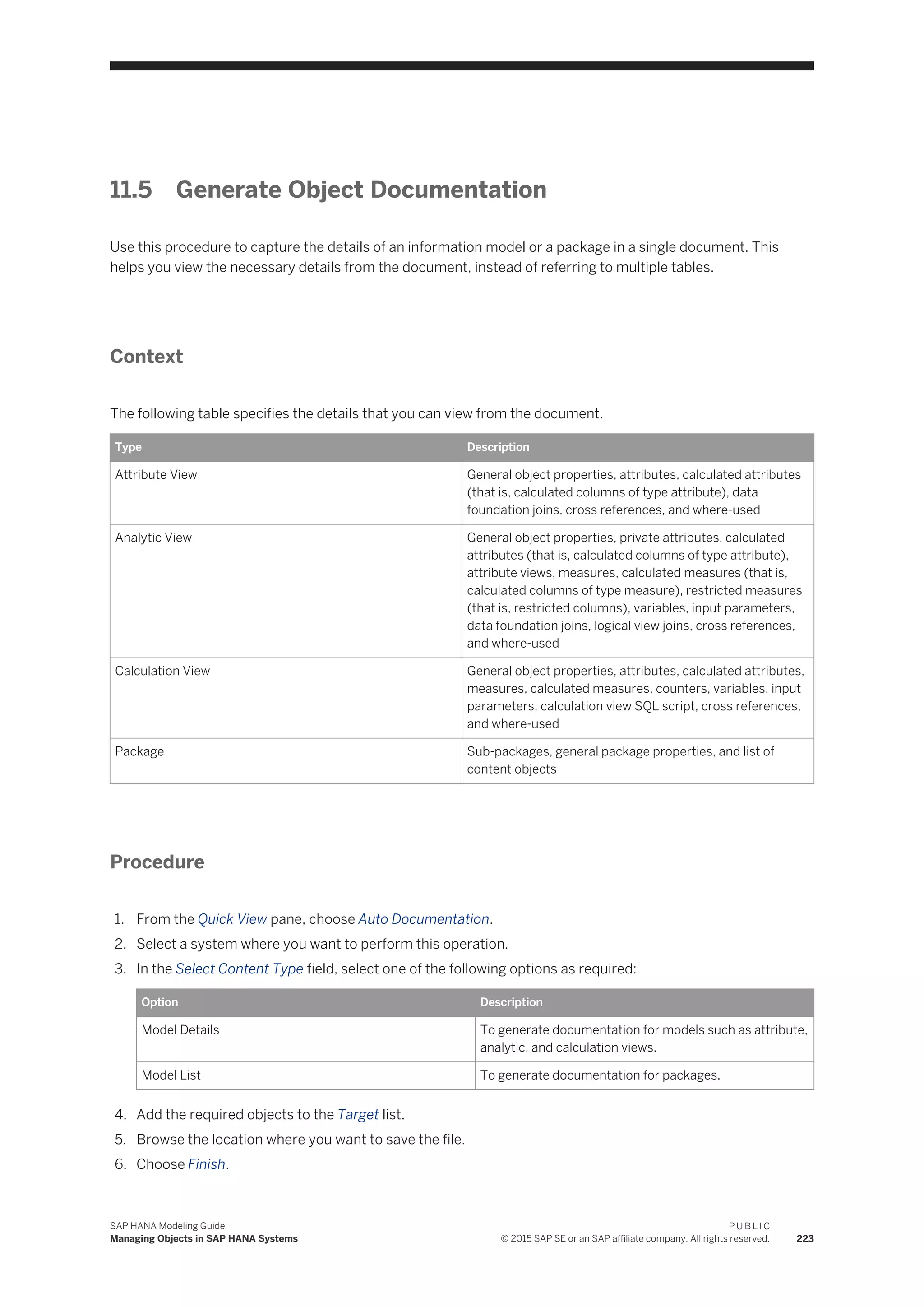 11.5 Generate Object Documentation
Use this procedure to capture the details of an information model or a package in a single document. This
helps you view the necessary details from the document, instead of referring to multiple tables.
Context
The following table specifies the details that you can view from the document.
Type Description
Attribute View General object properties, attributes, calculated attributes
(that is, calculated columns of type attribute), data
foundation joins, cross references, and where-used
Analytic View General object properties, private attributes, calculated
attributes (that is, calculated columns of type attribute),
attribute views, measures, calculated measures (that is,
calculated columns of type measure), restricted measures
(that is, restricted columns), variables, input parameters,
data foundation joins, logical view joins, cross references,
and where-used
Calculation View General object properties, attributes, calculated attributes,
measures, calculated measures, counters, variables, input
parameters, calculation view SQL script, cross references,
and where-used
Package Sub-packages, general package properties, and list of
content objects
Procedure
1. From the Quick View pane, choose Auto Documentation.
2. Select a system where you want to perform this operation.
3. In the Select Content Type field, select one of the following options as required:
Option Description
Model Details To generate documentation for models such as attribute,
analytic, and calculation views.
Model List To generate documentation for packages.
4. Add the required objects to the Target list.
5. Browse the location where you want to save the file.
6. Choose Finish.
SAP HANA Modeling Guide
Managing Objects in SAP HANA Systems
P U B L I C
© 2015 SAP SE or an SAP affiliate company. All rights reserved. 223
 