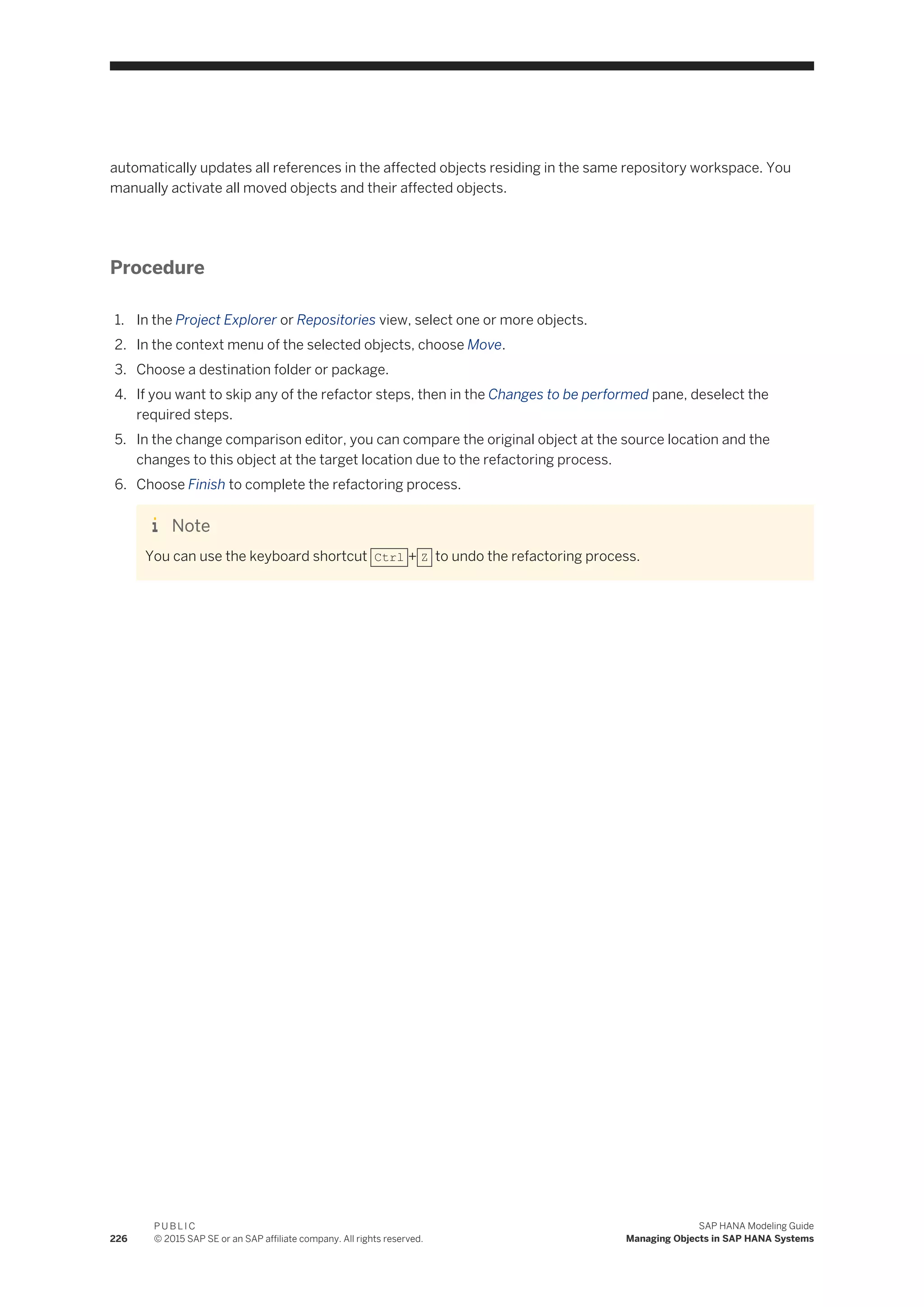 automatically updates all references in the affected objects residing in the same repository workspace. You
manually activate all moved objects and their affected objects.
Procedure
1. In the Project Explorer or Repositories view, select one or more objects.
2. In the context menu of the selected objects, choose Move.
3. Choose a destination folder or package.
4. If you want to skip any of the refactor steps, then in the Changes to be performed pane, deselect the
required steps.
5. In the change comparison editor, you can compare the original object at the source location and the
changes to this object at the target location due to the refactoring process.
6. Choose Finish to complete the refactoring process.
Note
You can use the keyboard shortcut Ctrl + Z to undo the refactoring process.
226
P U B L I C
© 2015 SAP SE or an SAP affiliate company. All rights reserved.
SAP HANA Modeling Guide
Managing Objects in SAP HANA Systems
 