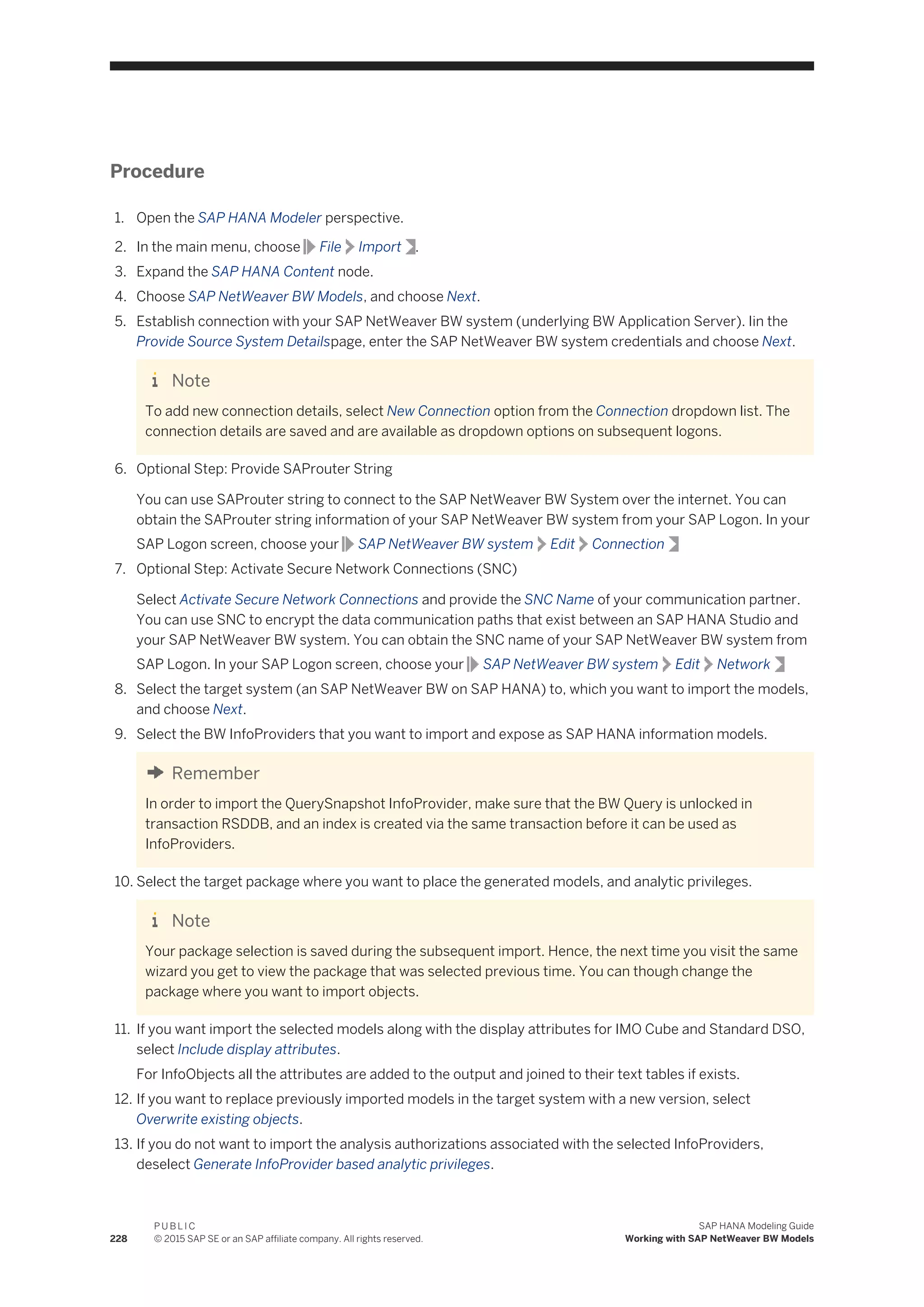 Procedure
1. Open the SAP HANA Modeler perspective.
2. In the main menu, choose File Import .
3. Expand the SAP HANA Content node.
4. Choose SAP NetWeaver BW Models, and choose Next.
5. Establish connection with your SAP NetWeaver BW system (underlying BW Application Server). Iin the
Provide Source System Detailspage, enter the SAP NetWeaver BW system credentials and choose Next.
Note
To add new connection details, select New Connection option from the Connection dropdown list. The
connection details are saved and are available as dropdown options on subsequent logons.
6. Optional Step: Provide SAProuter String
You can use SAProuter string to connect to the SAP NetWeaver BW System over the internet. You can
obtain the SAProuter string information of your SAP NetWeaver BW system from your SAP Logon. In your
SAP Logon screen, choose your SAP NetWeaver BW system Edit Connection
7. Optional Step: Activate Secure Network Connections (SNC)
Select Activate Secure Network Connections and provide the SNC Name of your communication partner.
You can use SNC to encrypt the data communication paths that exist between an SAP HANA Studio and
your SAP NetWeaver BW system. You can obtain the SNC name of your SAP NetWeaver BW system from
SAP Logon. In your SAP Logon screen, choose your SAP NetWeaver BW system Edit Network
8. Select the target system (an SAP NetWeaver BW on SAP HANA) to, which you want to import the models,
and choose Next.
9. Select the BW InfoProviders that you want to import and expose as SAP HANA information models.
Remember
In order to import the QuerySnapshot InfoProvider, make sure that the BW Query is unlocked in
transaction RSDDB, and an index is created via the same transaction before it can be used as
InfoProviders.
10. Select the target package where you want to place the generated models, and analytic privileges.
Note
Your package selection is saved during the subsequent import. Hence, the next time you visit the same
wizard you get to view the package that was selected previous time. You can though change the
package where you want to import objects.
11. If you want import the selected models along with the display attributes for IMO Cube and Standard DSO,
select Include display attributes.
For InfoObjects all the attributes are added to the output and joined to their text tables if exists.
12. If you want to replace previously imported models in the target system with a new version, select
Overwrite existing objects.
13. If you do not want to import the analysis authorizations associated with the selected InfoProviders,
deselect Generate InfoProvider based analytic privileges.
228
P U B L I C
© 2015 SAP SE or an SAP affiliate company. All rights reserved.
SAP HANA Modeling Guide
Working with SAP NetWeaver BW Models
 