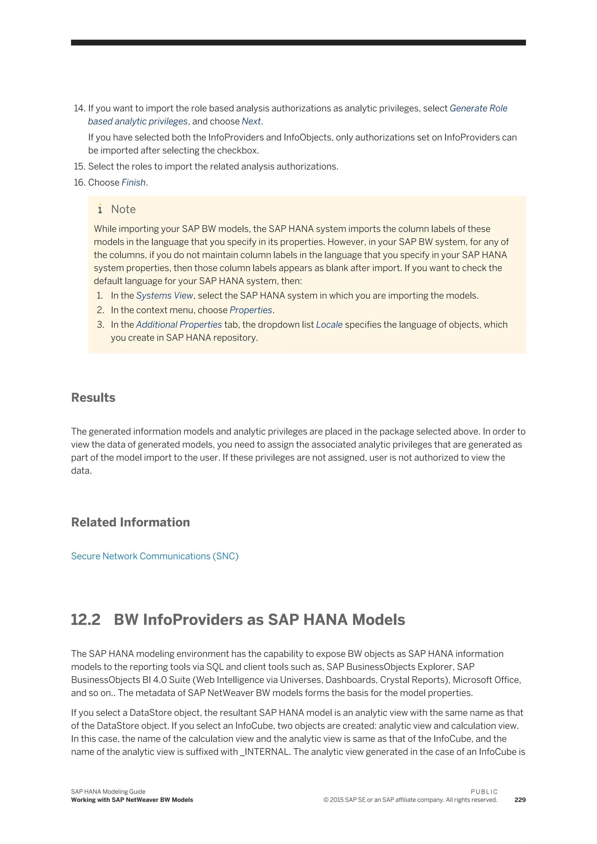 14. If you want to import the role based analysis authorizations as analytic privileges, select Generate Role
based analytic privileges, and choose Next.
If you have selected both the InfoProviders and InfoObjects, only authorizations set on InfoProviders can
be imported after selecting the checkbox.
15. Select the roles to import the related analysis authorizations.
16. Choose Finish.
Note
While importing your SAP BW models, the SAP HANA system imports the column labels of these
models in the language that you specify in its properties. However, in your SAP BW system, for any of
the columns, if you do not maintain column labels in the language that you specify in your SAP HANA
system properties, then those column labels appears as blank after import. If you want to check the
default language for your SAP HANA system, then:
1. In the Systems View, select the SAP HANA system in which you are importing the models.
2. In the context menu, choose Properties.
3. In the Additional Properties tab, the dropdown list Locale specifies the language of objects, which
you create in SAP HANA repository.
Results
The generated information models and analytic privileges are placed in the package selected above. In order to
view the data of generated models, you need to assign the associated analytic privileges that are generated as
part of the model import to the user. If these privileges are not assigned, user is not authorized to view the
data.
Related Information
Secure Network Communications (SNC)
12.2 BW InfoProviders as SAP HANA Models
The SAP HANA modeling environment has the capability to expose BW objects as SAP HANA information
models to the reporting tools via SQL and client tools such as, SAP BusinessObjects Explorer, SAP
BusinessObjects BI 4.0 Suite (Web Intelligence via Universes, Dashboards, Crystal Reports), Microsoft Office,
and so on.. The metadata of SAP NetWeaver BW models forms the basis for the model properties.
If you select a DataStore object, the resultant SAP HANA model is an analytic view with the same name as that
of the DataStore object. If you select an InfoCube, two objects are created: analytic view and calculation view.
In this case, the name of the calculation view and the analytic view is same as that of the InfoCube, and the
name of the analytic view is suffixed with _INTERNAL. The analytic view generated in the case of an InfoCube is
SAP HANA Modeling Guide
Working with SAP NetWeaver BW Models
P U B L I C
© 2015 SAP SE or an SAP affiliate company. All rights reserved. 229
 
