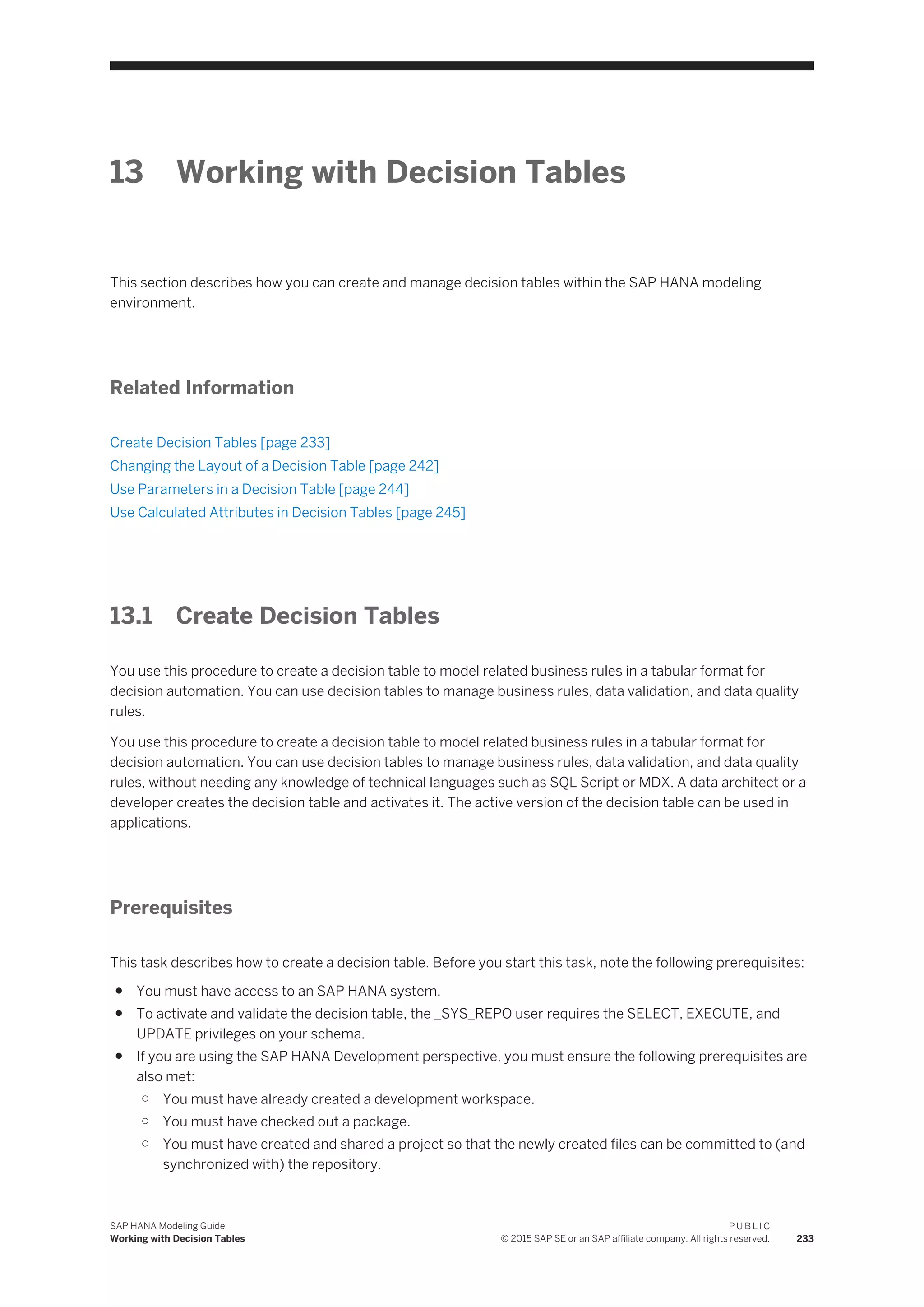 13 Working with Decision Tables
This section describes how you can create and manage decision tables within the SAP HANA modeling
environment.
Related Information
Create Decision Tables [page 233]
Changing the Layout of a Decision Table [page 242]
Use Parameters in a Decision Table [page 244]
Use Calculated Attributes in Decision Tables [page 245]
13.1 Create Decision Tables
You use this procedure to create a decision table to model related business rules in a tabular format for
decision automation. You can use decision tables to manage business rules, data validation, and data quality
rules.
You use this procedure to create a decision table to model related business rules in a tabular format for
decision automation. You can use decision tables to manage business rules, data validation, and data quality
rules, without needing any knowledge of technical languages such as SQL Script or MDX. A data architect or a
developer creates the decision table and activates it. The active version of the decision table can be used in
applications.
Prerequisites
This task describes how to create a decision table. Before you start this task, note the following prerequisites:
● You must have access to an SAP HANA system.
● To activate and validate the decision table, the _SYS_REPO user requires the SELECT, EXECUTE, and
UPDATE privileges on your schema.
● If you are using the SAP HANA Development perspective, you must ensure the following prerequisites are
also met:
○ You must have already created a development workspace.
○ You must have checked out a package.
○ You must have created and shared a project so that the newly created files can be committed to (and
synchronized with) the repository.
SAP HANA Modeling Guide
Working with Decision Tables
P U B L I C
© 2015 SAP SE or an SAP affiliate company. All rights reserved. 233
 