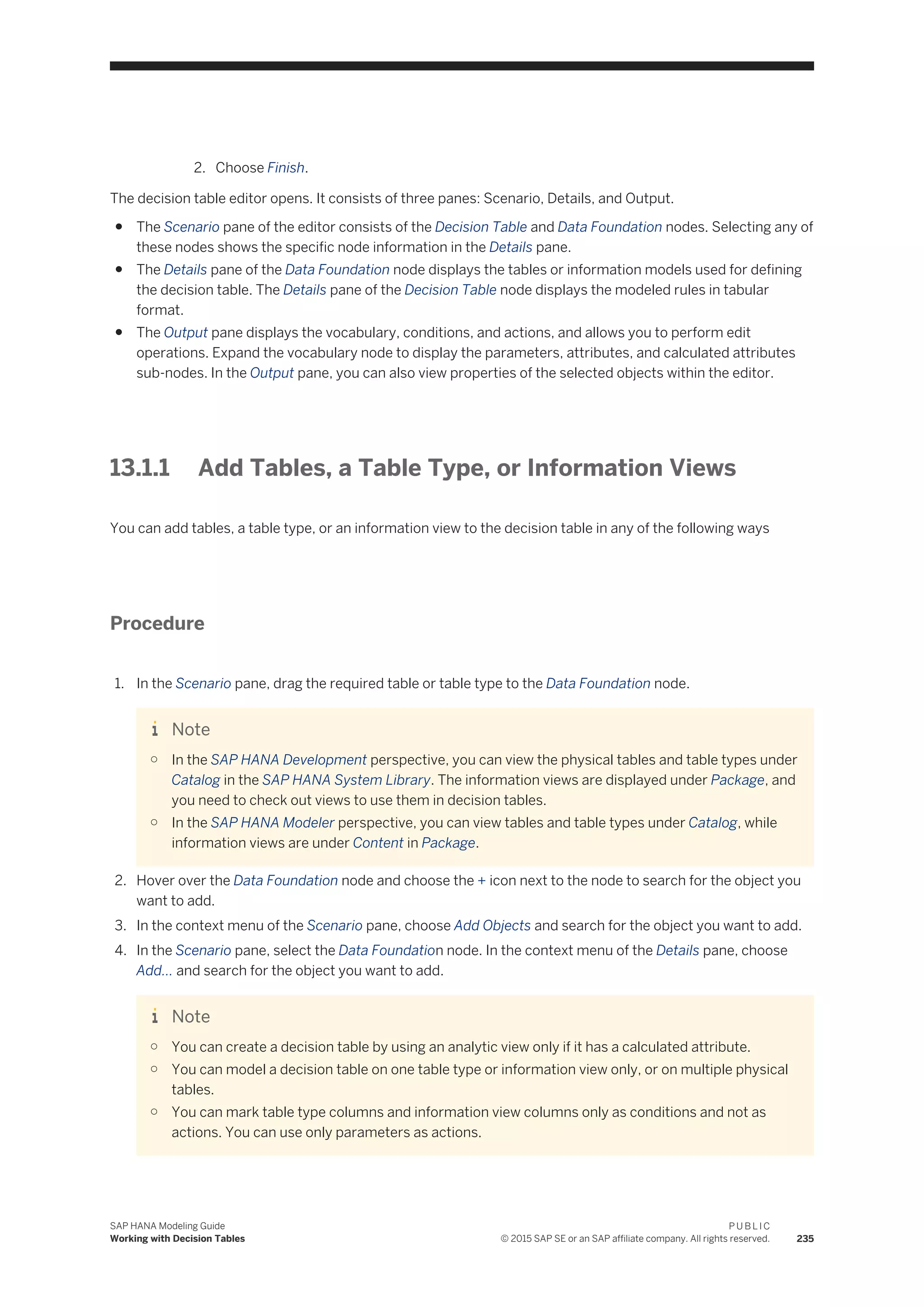 2. Choose Finish.
The decision table editor opens. It consists of three panes: Scenario, Details, and Output.
● The Scenario pane of the editor consists of the Decision Table and Data Foundation nodes. Selecting any of
these nodes shows the specific node information in the Details pane.
● The Details pane of the Data Foundation node displays the tables or information models used for defining
the decision table. The Details pane of the Decision Table node displays the modeled rules in tabular
format.
● The Output pane displays the vocabulary, conditions, and actions, and allows you to perform edit
operations. Expand the vocabulary node to display the parameters, attributes, and calculated attributes
sub-nodes. In the Output pane, you can also view properties of the selected objects within the editor.
13.1.1 Add Tables, a Table Type, or Information Views
You can add tables, a table type, or an information view to the decision table in any of the following ways
Procedure
1. In the Scenario pane, drag the required table or table type to the Data Foundation node.
Note
○ In the SAP HANA Development perspective, you can view the physical tables and table types under
Catalog in the SAP HANA System Library. The information views are displayed under Package, and
you need to check out views to use them in decision tables.
○ In the SAP HANA Modeler perspective, you can view tables and table types under Catalog, while
information views are under Content in Package.
2. Hover over the Data Foundation node and choose the + icon next to the node to search for the object you
want to add.
3. In the context menu of the Scenario pane, choose Add Objects and search for the object you want to add.
4. In the Scenario pane, select the Data Foundation node. In the context menu of the Details pane, choose
Add... and search for the object you want to add.
Note
○ You can create a decision table by using an analytic view only if it has a calculated attribute.
○ You can model a decision table on one table type or information view only, or on multiple physical
tables.
○ You can mark table type columns and information view columns only as conditions and not as
actions. You can use only parameters as actions.
SAP HANA Modeling Guide
Working with Decision Tables
P U B L I C
© 2015 SAP SE or an SAP affiliate company. All rights reserved. 235
 